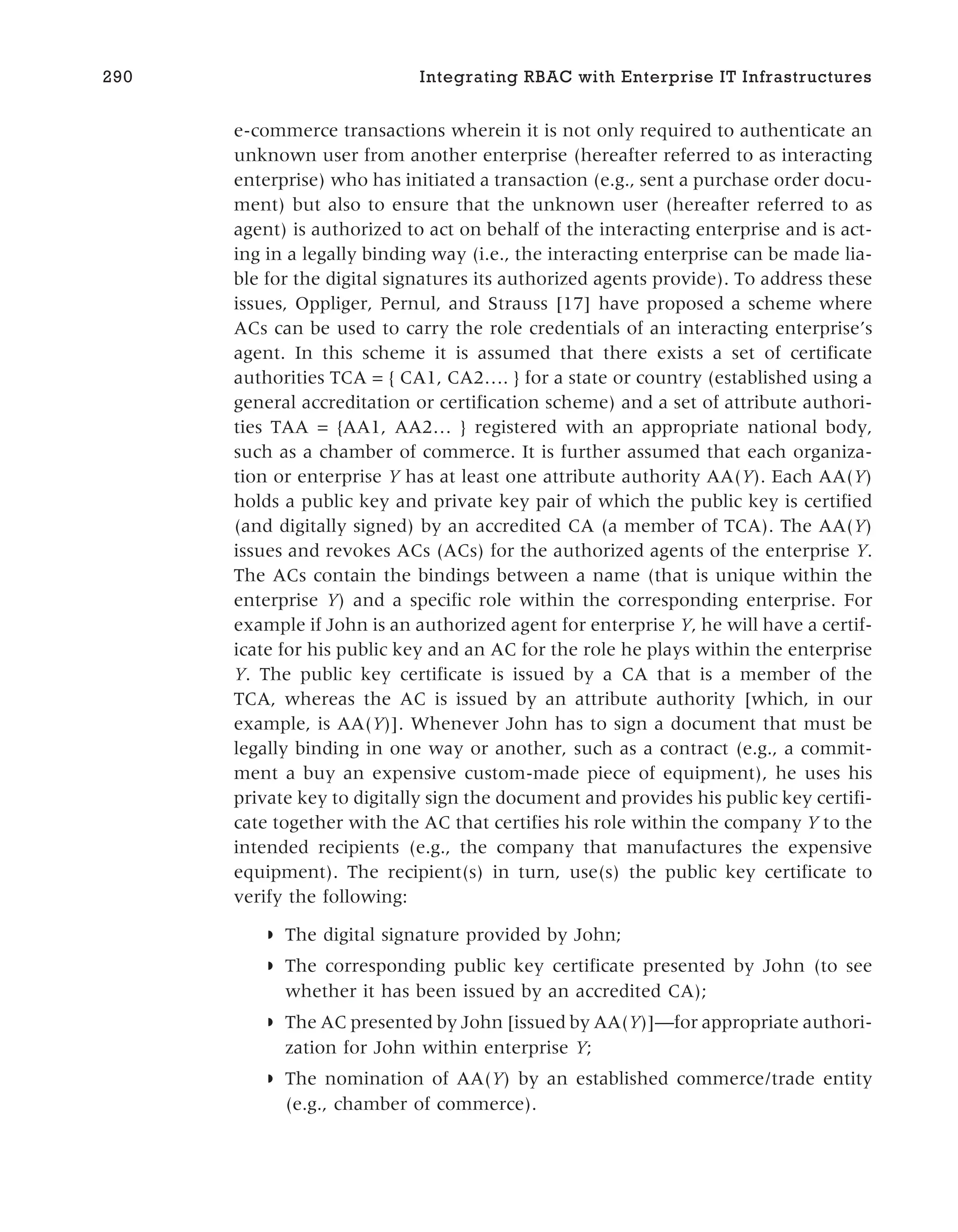 e-commerce transactions wherein it is not only required to authenticate an
unknown user from another enterprise (hereafter referred to as interacting
enterprise) who has initiated a transaction (e.g., sent a purchase order docu-
ment) but also to ensure that the unknown user (hereafter referred to as
agent) is authorized to act on behalf of the interacting enterprise and is act-
ing in a legally binding way (i.e., the interacting enterprise can be made lia-
ble for the digital signatures its authorized agents provide). To address these
issues, Oppliger, Pernul, and Strauss [17] have proposed a scheme where
ACs can be used to carry the role credentials of an interacting enterprise’s
agent. In this scheme it is assumed that there exists a set of certificate
authorities TCA = { CA1, CA2…. } for a state or country (established using a
general accreditation or certification scheme) and a set of attribute authori-
ties TAA = {AA1, AA2… } registered with an appropriate national body,
such as a chamber of commerce. It is further assumed that each organiza-
tion or enterprise Y has at least one attribute authority AA(Y). Each AA(Y)
holds a public key and private key pair of which the public key is certified
(and digitally signed) by an accredited CA (a member of TCA). The AA(Y)
issues and revokes ACs (ACs) for the authorized agents of the enterprise Y.
The ACs contain the bindings between a name (that is unique within the
enterprise Y) and a specific role within the corresponding enterprise. For
example if John is an authorized agent for enterprise Y, he will have a certif-
icate for his public key and an AC for the role he plays within the enterprise
Y. The public key certificate is issued by a CA that is a member of the
TCA, whereas the AC is issued by an attribute authority [which, in our
example, is AA(Y)]. Whenever John has to sign a document that must be
legally binding in one way or another, such as a contract (e.g., a commit-
ment a buy an expensive custom-made piece of equipment), he uses his
private key to digitally sign the document and provides his public key certifi-
cate together with the AC that certifies his role within the company Y to the
intended recipients (e.g., the company that manufactures the expensive
equipment). The recipient(s) in turn, use(s) the public key certificate to
verify the following:
◗ The digital signature provided by John;
◗ The corresponding public key certificate presented by John (to see
whether it has been issued by an accredited CA);
◗ The AC presented by John [issued by AA(Y)]—for appropriate authori-
zation for John within enterprise Y;
◗ The nomination of AA(Y) by an established commerce/trade entity
(e.g., chamber of commerce).
290 Integrating RBAC with Enterprise IT Infrastructures
 