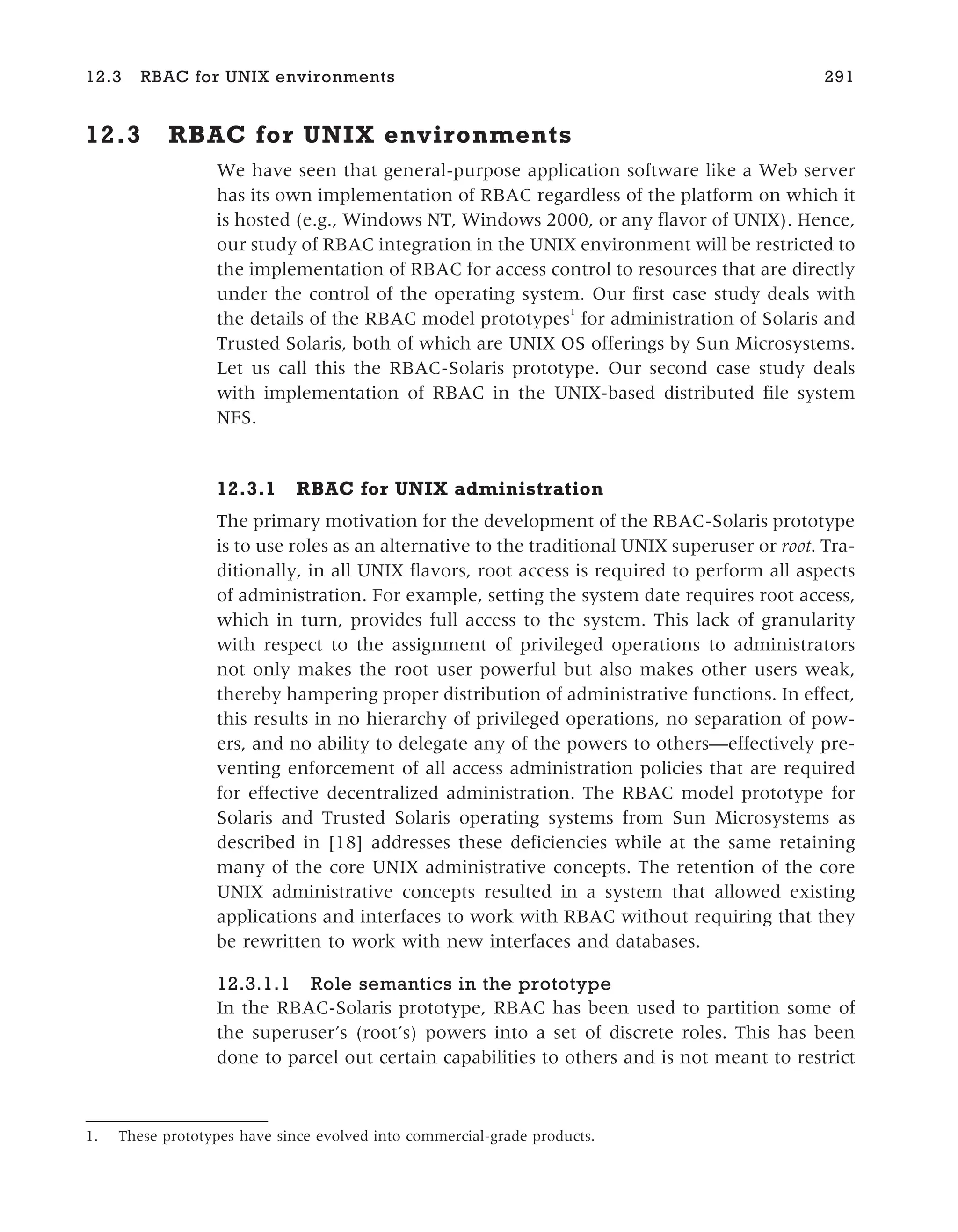 12.3 RBAC for UNIX environments
We have seen that general-purpose application software like a Web server
has its own implementation of RBAC regardless of the platform on which it
is hosted (e.g., Windows NT, Windows 2000, or any flavor of UNIX). Hence,
our study of RBAC integration in the UNIX environment will be restricted to
the implementation of RBAC for access control to resources that are directly
under the control of the operating system. Our first case study deals with
the details of the RBAC model prototypes1
for administration of Solaris and
Trusted Solaris, both of which are UNIX OS offerings by Sun Microsystems.
Let us call this the RBAC-Solaris prototype. Our second case study deals
with implementation of RBAC in the UNIX-based distributed file system
NFS.
12.3.1 RBAC for UNIX administration
The primary motivation for the development of the RBAC-Solaris prototype
is to use roles as an alternative to the traditional UNIX superuser or root. Tra-
ditionally, in all UNIX flavors, root access is required to perform all aspects
of administration. For example, setting the system date requires root access,
which in turn, provides full access to the system. This lack of granularity
with respect to the assignment of privileged operations to administrators
not only makes the root user powerful but also makes other users weak,
thereby hampering proper distribution of administrative functions. In effect,
this results in no hierarchy of privileged operations, no separation of pow-
ers, and no ability to delegate any of the powers to others—effectively pre-
venting enforcement of all access administration policies that are required
for effective decentralized administration. The RBAC model prototype for
Solaris and Trusted Solaris operating systems from Sun Microsystems as
described in [18] addresses these deficiencies while at the same retaining
many of the core UNIX administrative concepts. The retention of the core
UNIX administrative concepts resulted in a system that allowed existing
applications and interfaces to work with RBAC without requiring that they
be rewritten to work with new interfaces and databases.
12.3.1.1 Role semantics in the prototype
In the RBAC-Solaris prototype, RBAC has been used to partition some of
the superuser’s (root’s) powers into a set of discrete roles. This has been
done to parcel out certain capabilities to others and is not meant to restrict
12.3 RBAC for UNIX environments 291
1. These prototypes have since evolved into commercial-grade products.
 
