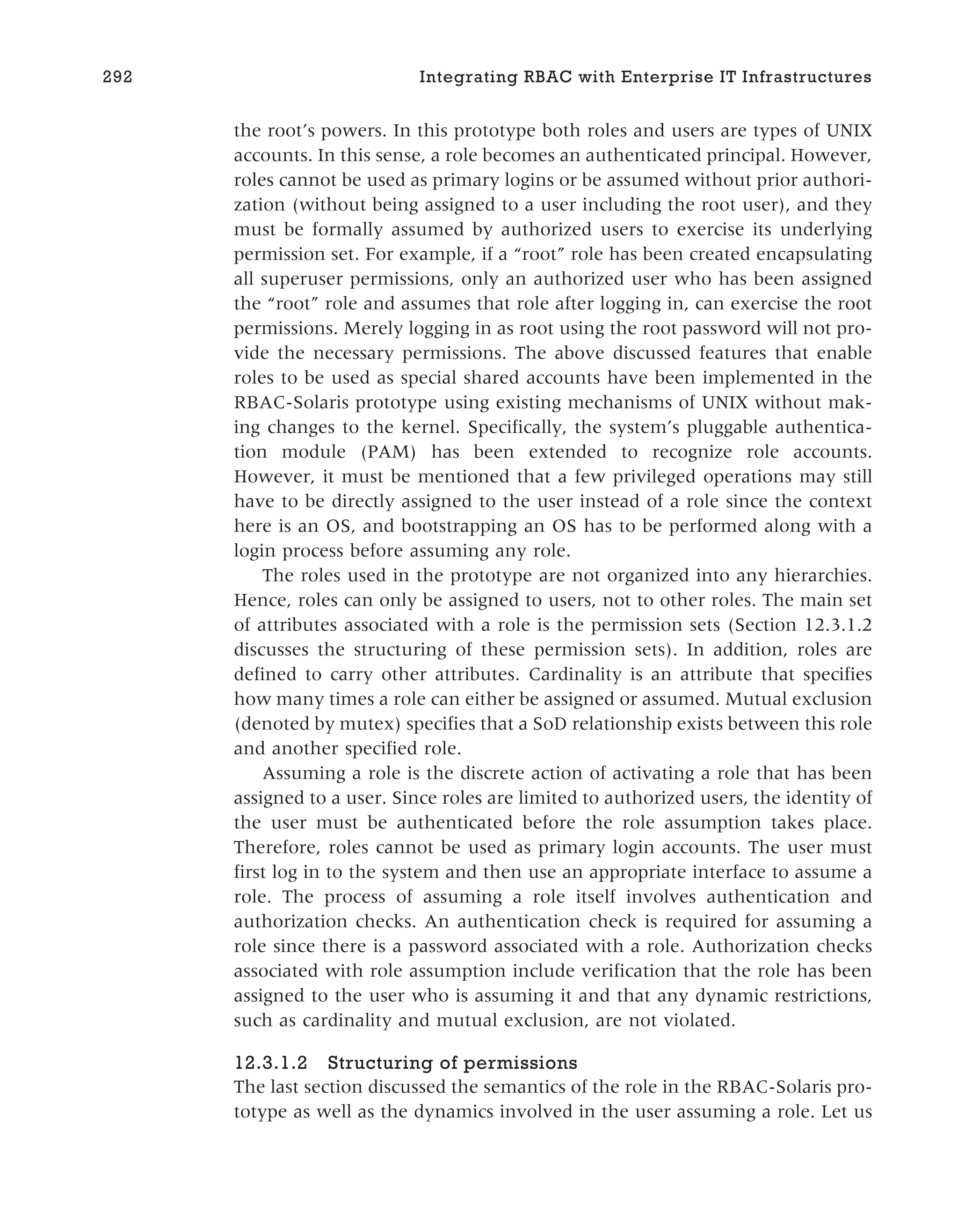 the root’s powers. In this prototype both roles and users are types of UNIX
accounts. In this sense, a role becomes an authenticated principal. However,
roles cannot be used as primary logins or be assumed without prior authori-
zation (without being assigned to a user including the root user), and they
must be formally assumed by authorized users to exercise its underlying
permission set. For example, if a “root” role has been created encapsulating
all superuser permissions, only an authorized user who has been assigned
the “root” role and assumes that role after logging in, can exercise the root
permissions. Merely logging in as root using the root password will not pro-
vide the necessary permissions. The above discussed features that enable
roles to be used as special shared accounts have been implemented in the
RBAC-Solaris prototype using existing mechanisms of UNIX without mak-
ing changes to the kernel. Specifically, the system’s pluggable authentica-
tion module (PAM) has been extended to recognize role accounts.
However, it must be mentioned that a few privileged operations may still
have to be directly assigned to the user instead of a role since the context
here is an OS, and bootstrapping an OS has to be performed along with a
login process before assuming any role.
The roles used in the prototype are not organized into any hierarchies.
Hence, roles can only be assigned to users, not to other roles. The main set
of attributes associated with a role is the permission sets (Section 12.3.1.2
discusses the structuring of these permission sets). In addition, roles are
defined to carry other attributes. Cardinality is an attribute that specifies
how many times a role can either be assigned or assumed. Mutual exclusion
(denoted by mutex) specifies that a SoD relationship exists between this role
and another specified role.
Assuming a role is the discrete action of activating a role that has been
assigned to a user. Since roles are limited to authorized users, the identity of
the user must be authenticated before the role assumption takes place.
Therefore, roles cannot be used as primary login accounts. The user must
first log in to the system and then use an appropriate interface to assume a
role. The process of assuming a role itself involves authentication and
authorization checks. An authentication check is required for assuming a
role since there is a password associated with a role. Authorization checks
associated with role assumption include verification that the role has been
assigned to the user who is assuming it and that any dynamic restrictions,
such as cardinality and mutual exclusion, are not violated.
12.3.1.2 Structuring of permissions
The last section discussed the semantics of the role in the RBAC-Solaris pro-
totype as well as the dynamics involved in the user assuming a role. Let us
292 Integrating RBAC with Enterprise IT Infrastructures
 