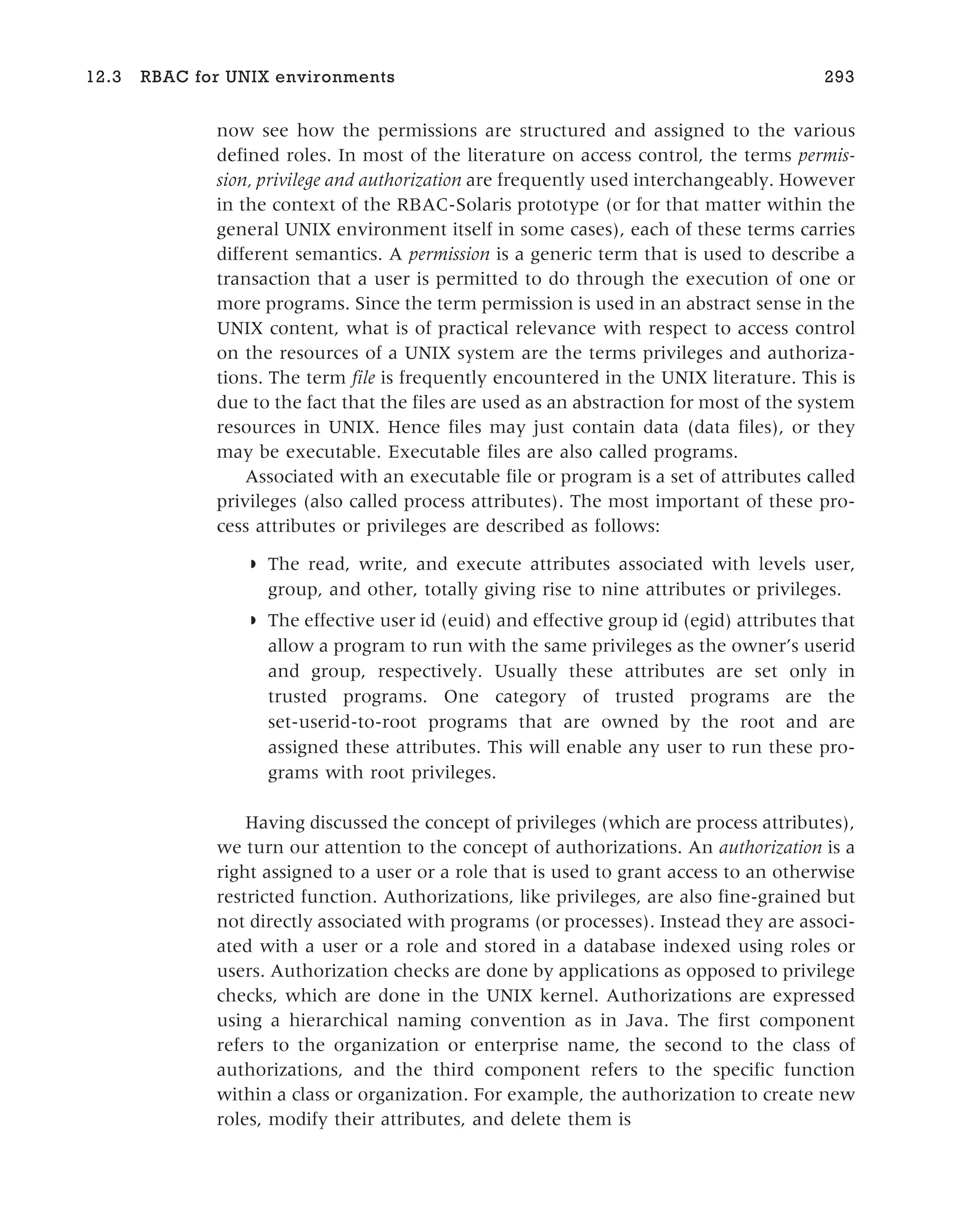 now see how the permissions are structured and assigned to the various
defined roles. In most of the literature on access control, the terms permis-
sion, privilege and authorization are frequently used interchangeably. However
in the context of the RBAC-Solaris prototype (or for that matter within the
general UNIX environment itself in some cases), each of these terms carries
different semantics. A permission is a generic term that is used to describe a
transaction that a user is permitted to do through the execution of one or
more programs. Since the term permission is used in an abstract sense in the
UNIX content, what is of practical relevance with respect to access control
on the resources of a UNIX system are the terms privileges and authoriza-
tions. The term file is frequently encountered in the UNIX literature. This is
due to the fact that the files are used as an abstraction for most of the system
resources in UNIX. Hence files may just contain data (data files), or they
may be executable. Executable files are also called programs.
Associated with an executable file or program is a set of attributes called
privileges (also called process attributes). The most important of these pro-
cess attributes or privileges are described as follows:
◗ The read, write, and execute attributes associated with levels user,
group, and other, totally giving rise to nine attributes or privileges.
◗ The effective user id (euid) and effective group id (egid) attributes that
allow a program to run with the same privileges as the owner’s userid
and group, respectively. Usually these attributes are set only in
trusted programs. One category of trusted programs are the
set-userid-to-root programs that are owned by the root and are
assigned these attributes. This will enable any user to run these pro-
grams with root privileges.
Having discussed the concept of privileges (which are process attributes),
we turn our attention to the concept of authorizations. An authorization is a
right assigned to a user or a role that is used to grant access to an otherwise
restricted function. Authorizations, like privileges, are also fine-grained but
not directly associated with programs (or processes). Instead they are associ-
ated with a user or a role and stored in a database indexed using roles or
users. Authorization checks are done by applications as opposed to privilege
checks, which are done in the UNIX kernel. Authorizations are expressed
using a hierarchical naming convention as in Java. The first component
refers to the organization or enterprise name, the second to the class of
authorizations, and the third component refers to the specific function
within a class or organization. For example, the authorization to create new
roles, modify their attributes, and delete them is
12.3 RBAC for UNIX environments 293
 