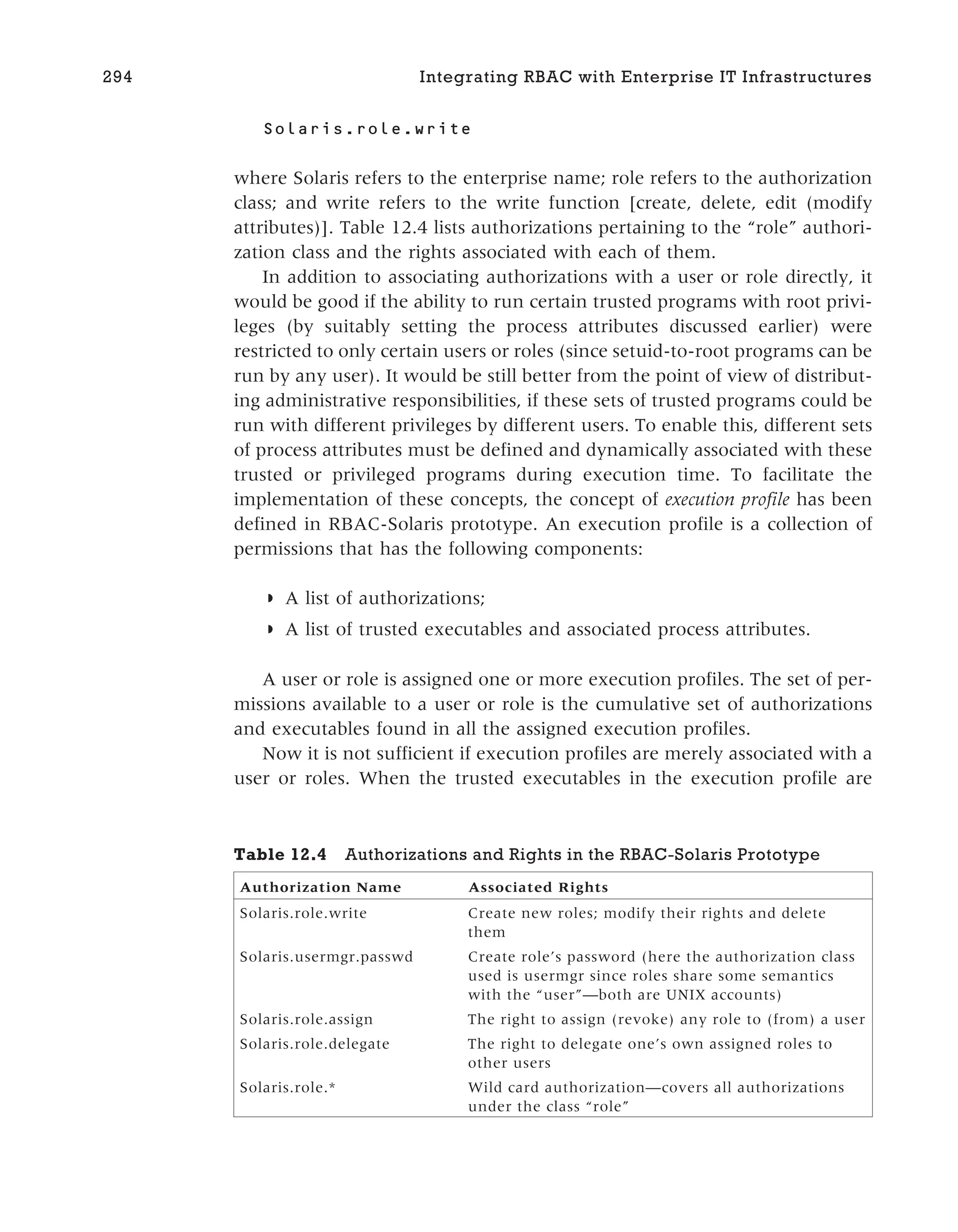 Solaris.role.write
where Solaris refers to the enterprise name; role refers to the authorization
class; and write refers to the write function [create, delete, edit (modify
attributes)]. Table 12.4 lists authorizations pertaining to the “role” authori-
zation class and the rights associated with each of them.
In addition to associating authorizations with a user or role directly, it
would be good if the ability to run certain trusted programs with root privi-
leges (by suitably setting the process attributes discussed earlier) were
restricted to only certain users or roles (since setuid-to-root programs can be
run by any user). It would be still better from the point of view of distribut-
ing administrative responsibilities, if these sets of trusted programs could be
run with different privileges by different users. To enable this, different sets
of process attributes must be defined and dynamically associated with these
trusted or privileged programs during execution time. To facilitate the
implementation of these concepts, the concept of execution profile has been
defined in RBAC-Solaris prototype. An execution profile is a collection of
permissions that has the following components:
◗ A list of authorizations;
◗ A list of trusted executables and associated process attributes.
A user or role is assigned one or more execution profiles. The set of per-
missions available to a user or role is the cumulative set of authorizations
and executables found in all the assigned execution profiles.
Now it is not sufficient if execution profiles are merely associated with a
user or roles. When the trusted executables in the execution profile are
294 Integrating RBAC with Enterprise IT Infrastructures
Table 12.4 Authorizations and Rights in the RBAC-Solaris Prototype
Authorization Name Associated Rights
Solaris.role.write Create new roles; modify their rights and delete
them
Solaris.usermgr.passwd Create role’s password (here the authorization class
used is usermgr since roles share some semantics
with the “user”—both are UNIX accounts)
Solaris.role.assign The right to assign (revoke) any role to (from) a user
Solaris.role.delegate The right to delegate one’s own assigned roles to
other users
Solaris.role.* Wild card authorization—covers all authorizations
under the class “role”
 