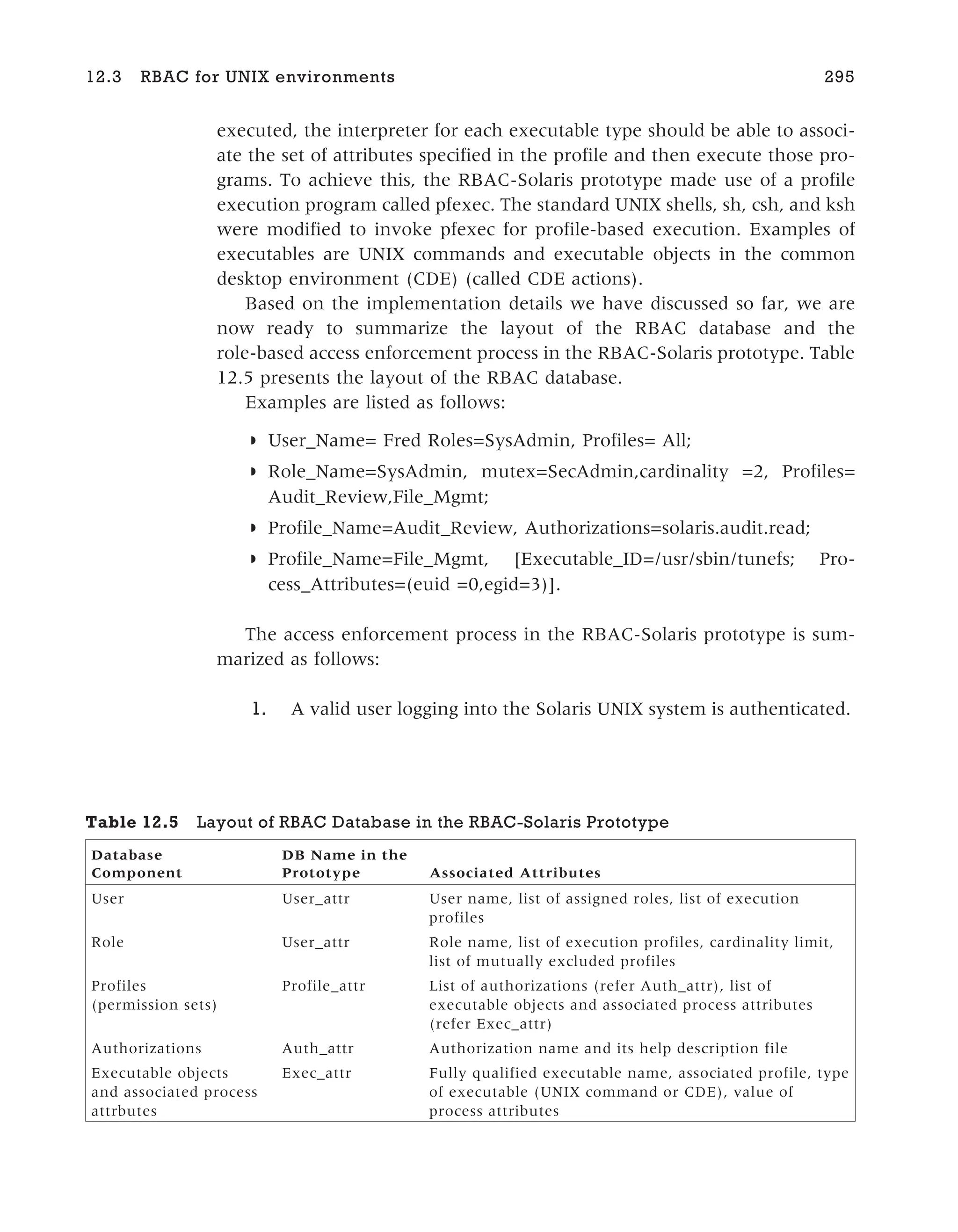 executed, the interpreter for each executable type should be able to associ-
ate the set of attributes specified in the profile and then execute those pro-
grams. To achieve this, the RBAC-Solaris prototype made use of a profile
execution program called pfexec. The standard UNIX shells, sh, csh, and ksh
were modified to invoke pfexec for profile-based execution. Examples of
executables are UNIX commands and executable objects in the common
desktop environment (CDE) (called CDE actions).
Based on the implementation details we have discussed so far, we are
now ready to summarize the layout of the RBAC database and the
role-based access enforcement process in the RBAC-Solaris prototype. Table
12.5 presents the layout of the RBAC database.
Examples are listed as follows:
◗ User_Name= Fred Roles=SysAdmin, Profiles= All;
◗ Role_Name=SysAdmin, mutex=SecAdmin,cardinality =2, Profiles=
Audit_Review,File_Mgmt;
◗ Profile_Name=Audit_Review, Authorizations=solaris.audit.read;
◗ Profile_Name=File_Mgmt, [Executable_ID=/usr/sbin/tunefs; Pro-
cess_Attributes=(euid =0,egid=3)].
The access enforcement process in the RBAC-Solaris prototype is sum-
marized as follows:
1. A valid user logging into the Solaris UNIX system is authenticated.
12.3 RBAC for UNIX environments 295
Table 12.5 Layout of RBAC Database in the RBAC-Solaris Prototype
Database
Component
DB Name in the
Prototype Associated Attributes
User User_attr User name, list of assigned roles, list of execution
profiles
Role User_attr Role name, list of execution profiles, cardinality limit,
list of mutually excluded profiles
Profiles
(permission sets)
Profile_attr List of authorizations (refer Auth_attr), list of
executable objects and associated process attributes
(refer Exec_attr)
Authorizations Auth_attr Authorization name and its help description file
Executable objects
and associated process
attrbutes
Exec_attr Fully qualified executable name, associated profile, type
of executable (UNIX command or CDE), value of
process attributes
 