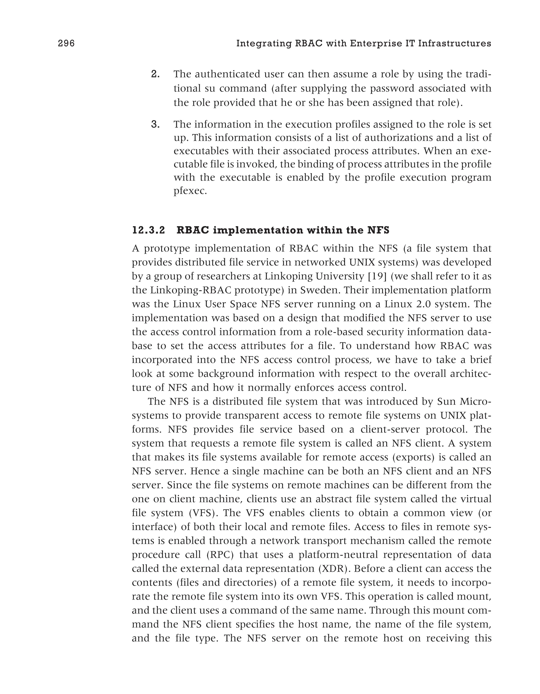 2. The authenticated user can then assume a role by using the tradi-
tional su command (after supplying the password associated with
the role provided that he or she has been assigned that role).
3. The information in the execution profiles assigned to the role is set
up. This information consists of a list of authorizations and a list of
executables with their associated process attributes. When an exe-
cutable file is invoked, the binding of process attributes in the profile
with the executable is enabled by the profile execution program
pfexec.
12.3.2 RBAC implementation within the NFS
A prototype implementation of RBAC within the NFS (a file system that
provides distributed file service in networked UNIX systems) was developed
by a group of researchers at Linkoping University [19] (we shall refer to it as
the Linkoping-RBAC prototype) in Sweden. Their implementation platform
was the Linux User Space NFS server running on a Linux 2.0 system. The
implementation was based on a design that modified the NFS server to use
the access control information from a role-based security information data-
base to set the access attributes for a file. To understand how RBAC was
incorporated into the NFS access control process, we have to take a brief
look at some background information with respect to the overall architec-
ture of NFS and how it normally enforces access control.
The NFS is a distributed file system that was introduced by Sun Micro-
systems to provide transparent access to remote file systems on UNIX plat-
forms. NFS provides file service based on a client-server protocol. The
system that requests a remote file system is called an NFS client. A system
that makes its file systems available for remote access (exports) is called an
NFS server. Hence a single machine can be both an NFS client and an NFS
server. Since the file systems on remote machines can be different from the
one on client machine, clients use an abstract file system called the virtual
file system (VFS). The VFS enables clients to obtain a common view (or
interface) of both their local and remote files. Access to files in remote sys-
tems is enabled through a network transport mechanism called the remote
procedure call (RPC) that uses a platform-neutral representation of data
called the external data representation (XDR). Before a client can access the
contents (files and directories) of a remote file system, it needs to incorpo-
rate the remote file system into its own VFS. This operation is called mount,
and the client uses a command of the same name. Through this mount com-
mand the NFS client specifies the host name, the name of the file system,
and the file type. The NFS server on the remote host on receiving this
296 Integrating RBAC with Enterprise IT Infrastructures
 