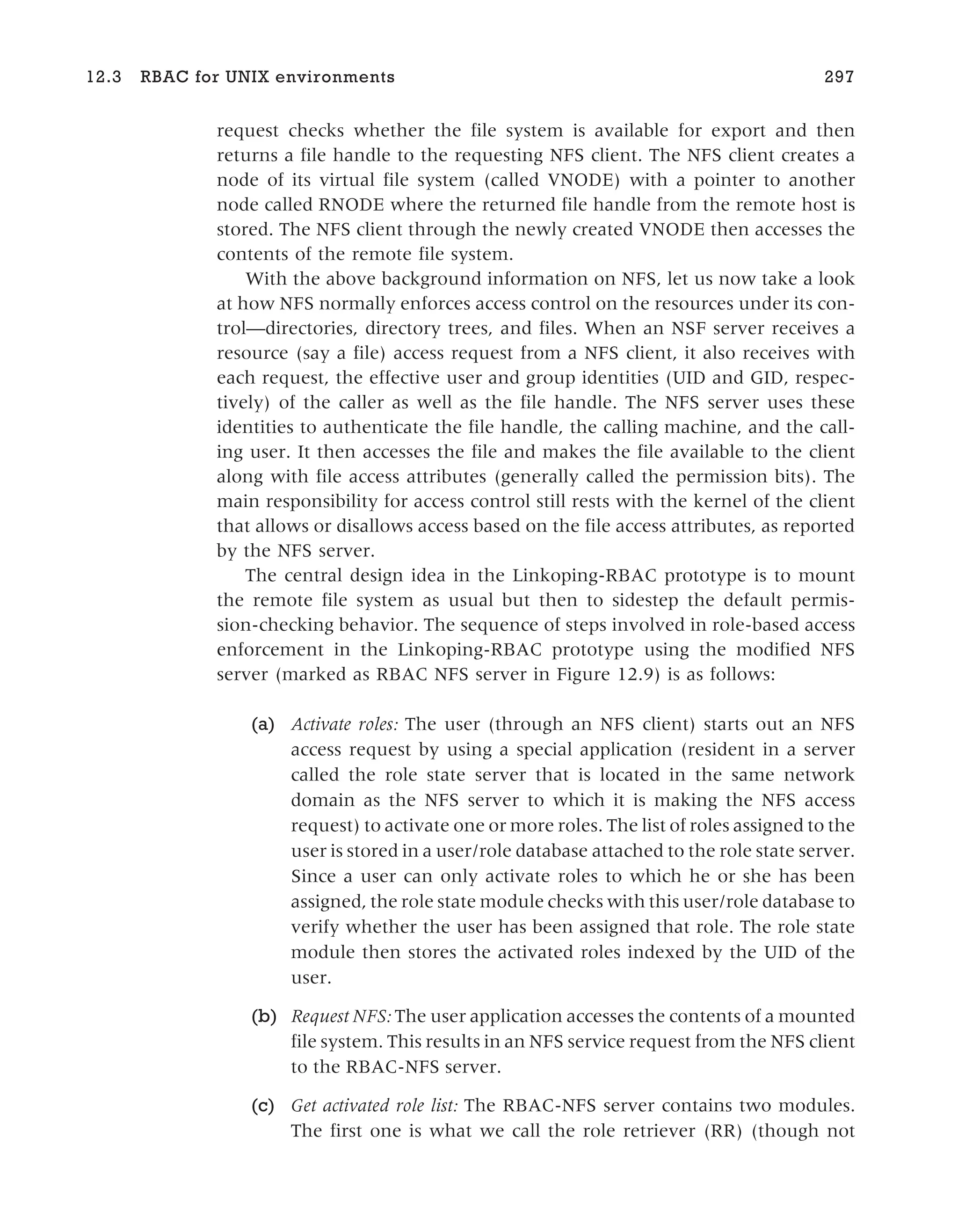 request checks whether the file system is available for export and then
returns a file handle to the requesting NFS client. The NFS client creates a
node of its virtual file system (called VNODE) with a pointer to another
node called RNODE where the returned file handle from the remote host is
stored. The NFS client through the newly created VNODE then accesses the
contents of the remote file system.
With the above background information on NFS, let us now take a look
at how NFS normally enforces access control on the resources under its con-
trol—directories, directory trees, and files. When an NSF server receives a
resource (say a file) access request from a NFS client, it also receives with
each request, the effective user and group identities (UID and GID, respec-
tively) of the caller as well as the file handle. The NFS server uses these
identities to authenticate the file handle, the calling machine, and the call-
ing user. It then accesses the file and makes the file available to the client
along with file access attributes (generally called the permission bits). The
main responsibility for access control still rests with the kernel of the client
that allows or disallows access based on the file access attributes, as reported
by the NFS server.
The central design idea in the Linkoping-RBAC prototype is to mount
the remote file system as usual but then to sidestep the default permis-
sion-checking behavior. The sequence of steps involved in role-based access
enforcement in the Linkoping-RBAC prototype using the modified NFS
server (marked as RBAC NFS server in Figure 12.9) is as follows:
(a) Activate roles: The user (through an NFS client) starts out an NFS
access request by using a special application (resident in a server
called the role state server that is located in the same network
domain as the NFS server to which it is making the NFS access
request) to activate one or more roles. The list of roles assigned to the
user is stored in a user/role database attached to the role state server.
Since a user can only activate roles to which he or she has been
assigned, the role state module checks with this user/role database to
verify whether the user has been assigned that role. The role state
module then stores the activated roles indexed by the UID of the
user.
(b) Request NFS: The user application accesses the contents of a mounted
file system. This results in an NFS service request from the NFS client
to the RBAC-NFS server.
(c) Get activated role list: The RBAC-NFS server contains two modules.
The first one is what we call the role retriever (RR) (though not
12.3 RBAC for UNIX environments 297
 