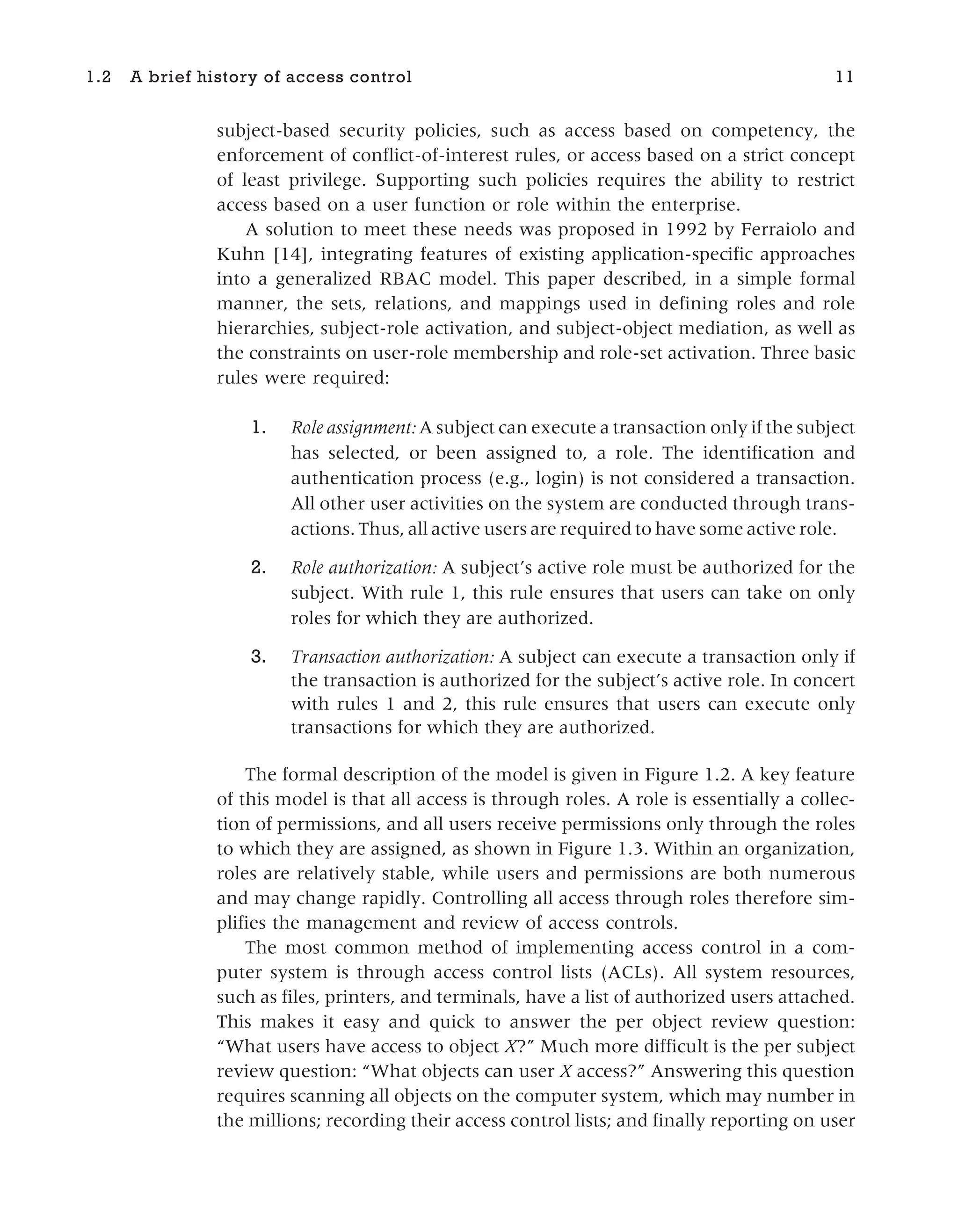 subject-based security policies, such as access based on competency, the
enforcement of conflict-of-interest rules, or access based on a strict concept
of least privilege. Supporting such policies requires the ability to restrict
access based on a user function or role within the enterprise.
A solution to meet these needs was proposed in 1992 by Ferraiolo and
Kuhn [14], integrating features of existing application-specific approaches
into a generalized RBAC model. This paper described, in a simple formal
manner, the sets, relations, and mappings used in defining roles and role
hierarchies, subject-role activation, and subject-object mediation, as well as
the constraints on user-role membership and role-set activation. Three basic
rules were required:
1. Role assignment: A subject can execute a transaction only if the subject
has selected, or been assigned to, a role. The identification and
authentication process (e.g., login) is not considered a transaction.
All other user activities on the system are conducted through trans-
actions. Thus, all active users are required to have some active role.
2. Role authorization: A subject’s active role must be authorized for the
subject. With rule 1, this rule ensures that users can take on only
roles for which they are authorized.
3. Transaction authorization: A subject can execute a transaction only if
the transaction is authorized for the subject’s active role. In concert
with rules 1 and 2, this rule ensures that users can execute only
transactions for which they are authorized.
The formal description of the model is given in Figure 1.2. A key feature
of this model is that all access is through roles. A role is essentially a collec-
tion of permissions, and all users receive permissions only through the roles
to which they are assigned, as shown in Figure 1.3. Within an organization,
roles are relatively stable, while users and permissions are both numerous
and may change rapidly. Controlling all access through roles therefore sim-
plifies the management and review of access controls.
The most common method of implementing access control in a com-
puter system is through access control lists (ACLs). All system resources,
such as files, printers, and terminals, have a list of authorized users attached.
This makes it easy and quick to answer the per object review question:
“What users have access to object X?” Much more difficult is the per subject
review question: “What objects can user X access?” Answering this question
requires scanning all objects on the computer system, which may number in
the millions; recording their access control lists; and finally reporting on user
1.2 A brief history of access control 11
 