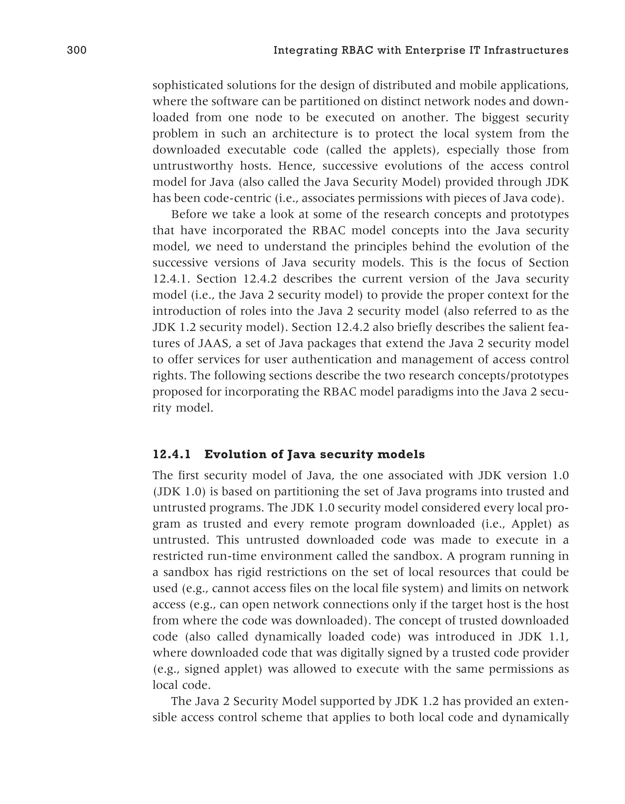 sophisticated solutions for the design of distributed and mobile applications,
where the software can be partitioned on distinct network nodes and down-
loaded from one node to be executed on another. The biggest security
problem in such an architecture is to protect the local system from the
downloaded executable code (called the applets), especially those from
untrustworthy hosts. Hence, successive evolutions of the access control
model for Java (also called the Java Security Model) provided through JDK
has been code-centric (i.e., associates permissions with pieces of Java code).
Before we take a look at some of the research concepts and prototypes
that have incorporated the RBAC model concepts into the Java security
model, we need to understand the principles behind the evolution of the
successive versions of Java security models. This is the focus of Section
12.4.1. Section 12.4.2 describes the current version of the Java security
model (i.e., the Java 2 security model) to provide the proper context for the
introduction of roles into the Java 2 security model (also referred to as the
JDK 1.2 security model). Section 12.4.2 also briefly describes the salient fea-
tures of JAAS, a set of Java packages that extend the Java 2 security model
to offer services for user authentication and management of access control
rights. The following sections describe the two research concepts/prototypes
proposed for incorporating the RBAC model paradigms into the Java 2 secu-
rity model.
12.4.1 Evolution of Java security models
The first security model of Java, the one associated with JDK version 1.0
(JDK 1.0) is based on partitioning the set of Java programs into trusted and
untrusted programs. The JDK 1.0 security model considered every local pro-
gram as trusted and every remote program downloaded (i.e., Applet) as
untrusted. This untrusted downloaded code was made to execute in a
restricted run-time environment called the sandbox. A program running in
a sandbox has rigid restrictions on the set of local resources that could be
used (e.g., cannot access files on the local file system) and limits on network
access (e.g., can open network connections only if the target host is the host
from where the code was downloaded). The concept of trusted downloaded
code (also called dynamically loaded code) was introduced in JDK 1.1,
where downloaded code that was digitally signed by a trusted code provider
(e.g., signed applet) was allowed to execute with the same permissions as
local code.
The Java 2 Security Model supported by JDK 1.2 has provided an exten-
sible access control scheme that applies to both local code and dynamically
300 Integrating RBAC with Enterprise IT Infrastructures
 
