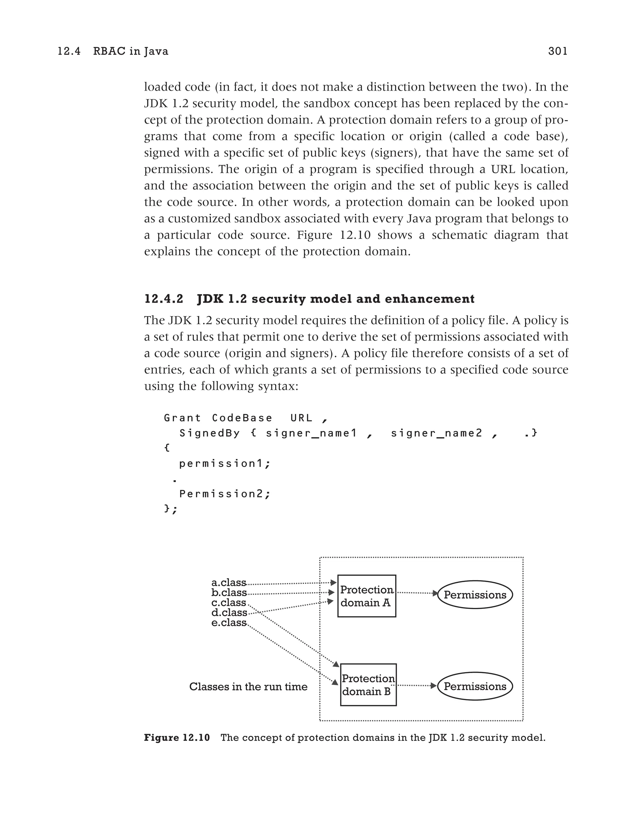 loaded code (in fact, it does not make a distinction between the two). In the
JDK 1.2 security model, the sandbox concept has been replaced by the con-
cept of the protection domain. A protection domain refers to a group of pro-
grams that come from a specific location or origin (called a code base),
signed with a specific set of public keys (signers), that have the same set of
permissions. The origin of a program is specified through a URL location,
and the association between the origin and the set of public keys is called
the code source. In other words, a protection domain can be looked upon
as a customized sandbox associated with every Java program that belongs to
a particular code source. Figure 12.10 shows a schematic diagram that
explains the concept of the protection domain.
12.4.2 JDK 1.2 security model and enhancement
The JDK 1.2 security model requires the definition of a policy file. A policy is
a set of rules that permit one to derive the set of permissions associated with
a code source (origin and signers). A policy file therefore consists of a set of
entries, each of which grants a set of permissions to a specified code source
using the following syntax:
Grant CodeBase URL ,
SignedBy { signer_name1 , signer_name2 , .}
{
permission1;
.
Permission2;
};
12.4 RBAC in Java 301
a.class
b.class
c.class
d.class
e.class
Protection
domain A
Permissions
Permissions
Classes in the run time
Protection
domain B
Figure 12.10 The concept of protection domains in the JDK 1.2 security model.
 