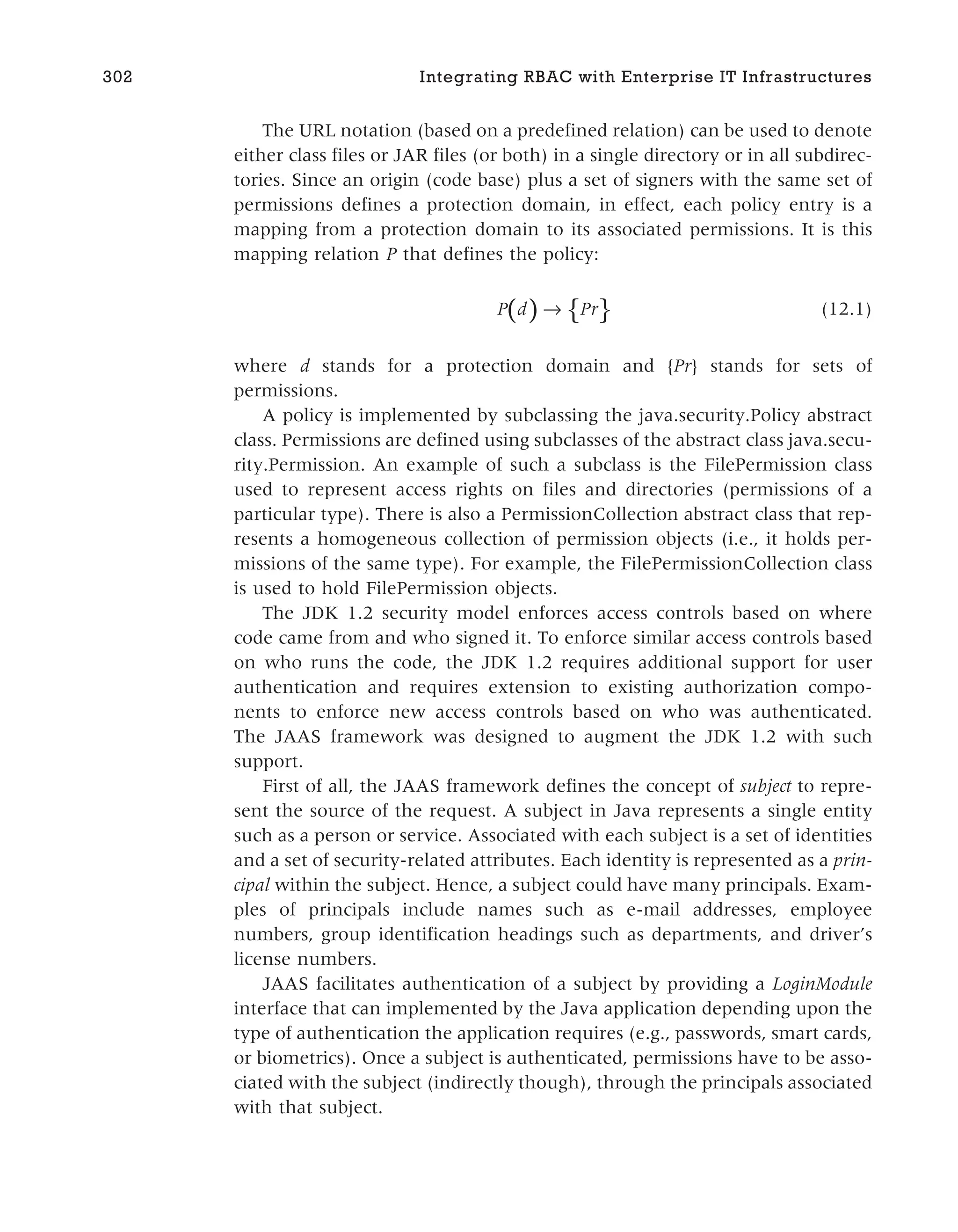 The URL notation (based on a predefined relation) can be used to denote
either class files or JAR files (or both) in a single directory or in all subdirec-
tories. Since an origin (code base) plus a set of signers with the same set of
permissions defines a protection domain, in effect, each policy entry is a
mapping from a protection domain to its associated permissions. It is this
mapping relation P that defines the policy:
( ) { }
P d P
→ r (12.1)
where d stands for a protection domain and {Pr} stands for sets of
permissions.
A policy is implemented by subclassing the java.security.Policy abstract
class. Permissions are defined using subclasses of the abstract class java.secu-
rity.Permission. An example of such a subclass is the FilePermission class
used to represent access rights on files and directories (permissions of a
particular type). There is also a PermissionCollection abstract class that rep-
resents a homogeneous collection of permission objects (i.e., it holds per-
missions of the same type). For example, the FilePermissionCollection class
is used to hold FilePermission objects.
The JDK 1.2 security model enforces access controls based on where
code came from and who signed it. To enforce similar access controls based
on who runs the code, the JDK 1.2 requires additional support for user
authentication and requires extension to existing authorization compo-
nents to enforce new access controls based on who was authenticated.
The JAAS framework was designed to augment the JDK 1.2 with such
support.
First of all, the JAAS framework defines the concept of subject to repre-
sent the source of the request. A subject in Java represents a single entity
such as a person or service. Associated with each subject is a set of identities
and a set of security-related attributes. Each identity is represented as a prin-
cipal within the subject. Hence, a subject could have many principals. Exam-
ples of principals include names such as e-mail addresses, employee
numbers, group identification headings such as departments, and driver’s
license numbers.
JAAS facilitates authentication of a subject by providing a LoginModule
interface that can implemented by the Java application depending upon the
type of authentication the application requires (e.g., passwords, smart cards,
or biometrics). Once a subject is authenticated, permissions have to be asso-
ciated with the subject (indirectly though), through the principals associated
with that subject.
302 Integrating RBAC with Enterprise IT Infrastructures
 