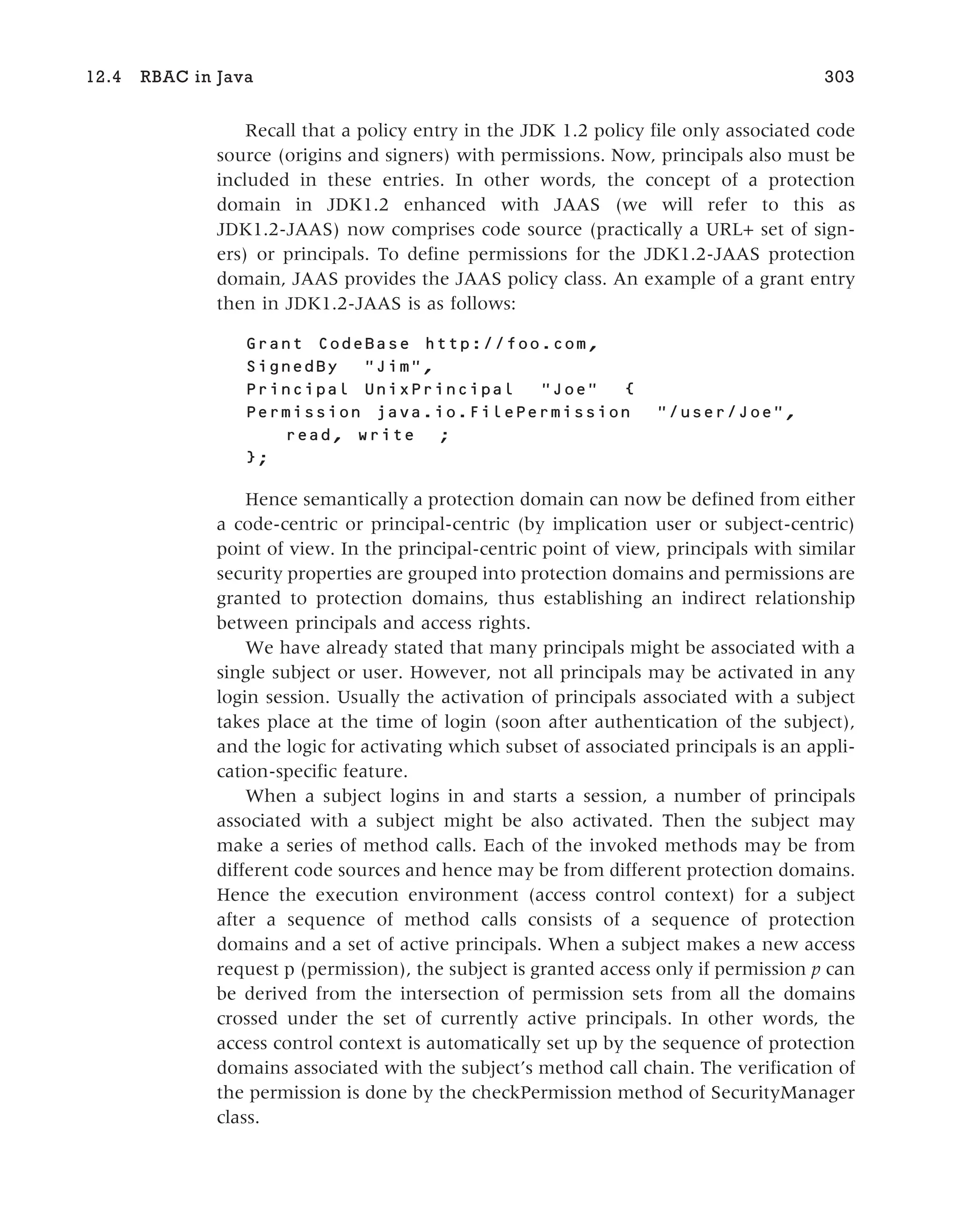 Recall that a policy entry in the JDK 1.2 policy file only associated code
source (origins and signers) with permissions. Now, principals also must be
included in these entries. In other words, the concept of a protection
domain in JDK1.2 enhanced with JAAS (we will refer to this as
JDK1.2-JAAS) now comprises code source (practically a URL+ set of sign-
ers) or principals. To define permissions for the JDK1.2-JAAS protection
domain, JAAS provides the JAAS policy class. An example of a grant entry
then in JDK1.2-JAAS is as follows:
Grant CodeBase http://foo.com,
SignedBy "Jim",
Principal UnixPrincipal "Joe" {
Permission java.io.FilePermission "/user/Joe",
read, write ;
};
Hence semantically a protection domain can now be defined from either
a code-centric or principal-centric (by implication user or subject-centric)
point of view. In the principal-centric point of view, principals with similar
security properties are grouped into protection domains and permissions are
granted to protection domains, thus establishing an indirect relationship
between principals and access rights.
We have already stated that many principals might be associated with a
single subject or user. However, not all principals may be activated in any
login session. Usually the activation of principals associated with a subject
takes place at the time of login (soon after authentication of the subject),
and the logic for activating which subset of associated principals is an appli-
cation-specific feature.
When a subject logins in and starts a session, a number of principals
associated with a subject might be also activated. Then the subject may
make a series of method calls. Each of the invoked methods may be from
different code sources and hence may be from different protection domains.
Hence the execution environment (access control context) for a subject
after a sequence of method calls consists of a sequence of protection
domains and a set of active principals. When a subject makes a new access
request p (permission), the subject is granted access only if permission p can
be derived from the intersection of permission sets from all the domains
crossed under the set of currently active principals. In other words, the
access control context is automatically set up by the sequence of protection
domains associated with the subject’s method call chain. The verification of
the permission is done by the checkPermission method of SecurityManager
class.
12.4 RBAC in Java 303
 