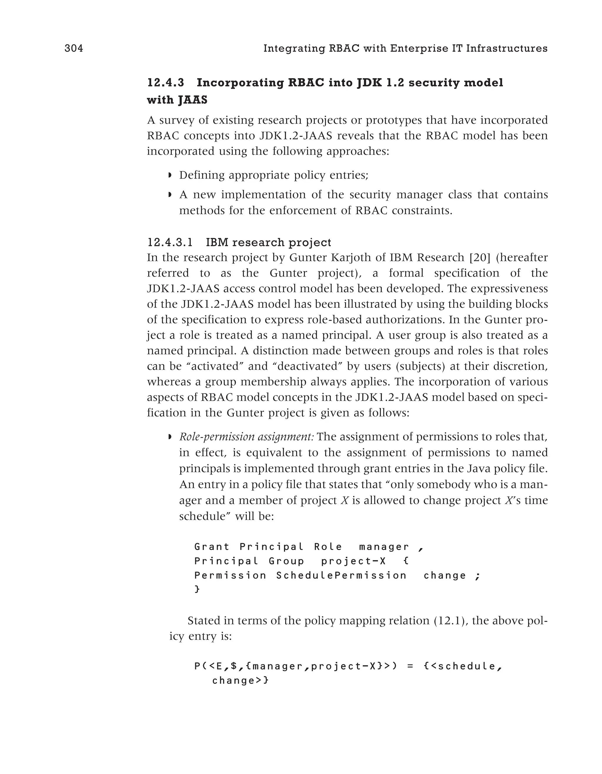 12.4.3 Incorporating RBAC into JDK 1.2 security model
with JAAS
A survey of existing research projects or prototypes that have incorporated
RBAC concepts into JDK1.2-JAAS reveals that the RBAC model has been
incorporated using the following approaches:
◗ Defining appropriate policy entries;
◗ A new implementation of the security manager class that contains
methods for the enforcement of RBAC constraints.
12.4.3.1 IBM research project
In the research project by Gunter Karjoth of IBM Research [20] (hereafter
referred to as the Gunter project), a formal specification of the
JDK1.2-JAAS access control model has been developed. The expressiveness
of the JDK1.2-JAAS model has been illustrated by using the building blocks
of the specification to express role-based authorizations. In the Gunter pro-
ject a role is treated as a named principal. A user group is also treated as a
named principal. A distinction made between groups and roles is that roles
can be “activated” and “deactivated” by users (subjects) at their discretion,
whereas a group membership always applies. The incorporation of various
aspects of RBAC model concepts in the JDK1.2-JAAS model based on speci-
fication in the Gunter project is given as follows:
◗ Role-permission assignment: The assignment of permissions to roles that,
in effect, is equivalent to the assignment of permissions to named
principals is implemented through grant entries in the Java policy file.
An entry in a policy file that states that “only somebody who is a man-
ager and a member of project X is allowed to change project X’s time
schedule” will be:
Grant Principal Role manager ,
Principal Group project-X {
Permission SchedulePermission change ;
}
Stated in terms of the policy mapping relation (12.1), the above pol-
icy entry is:
P(<E,$,{manager,project-X}>) = {<schedule,
change>}
304 Integrating RBAC with Enterprise IT Infrastructures
 