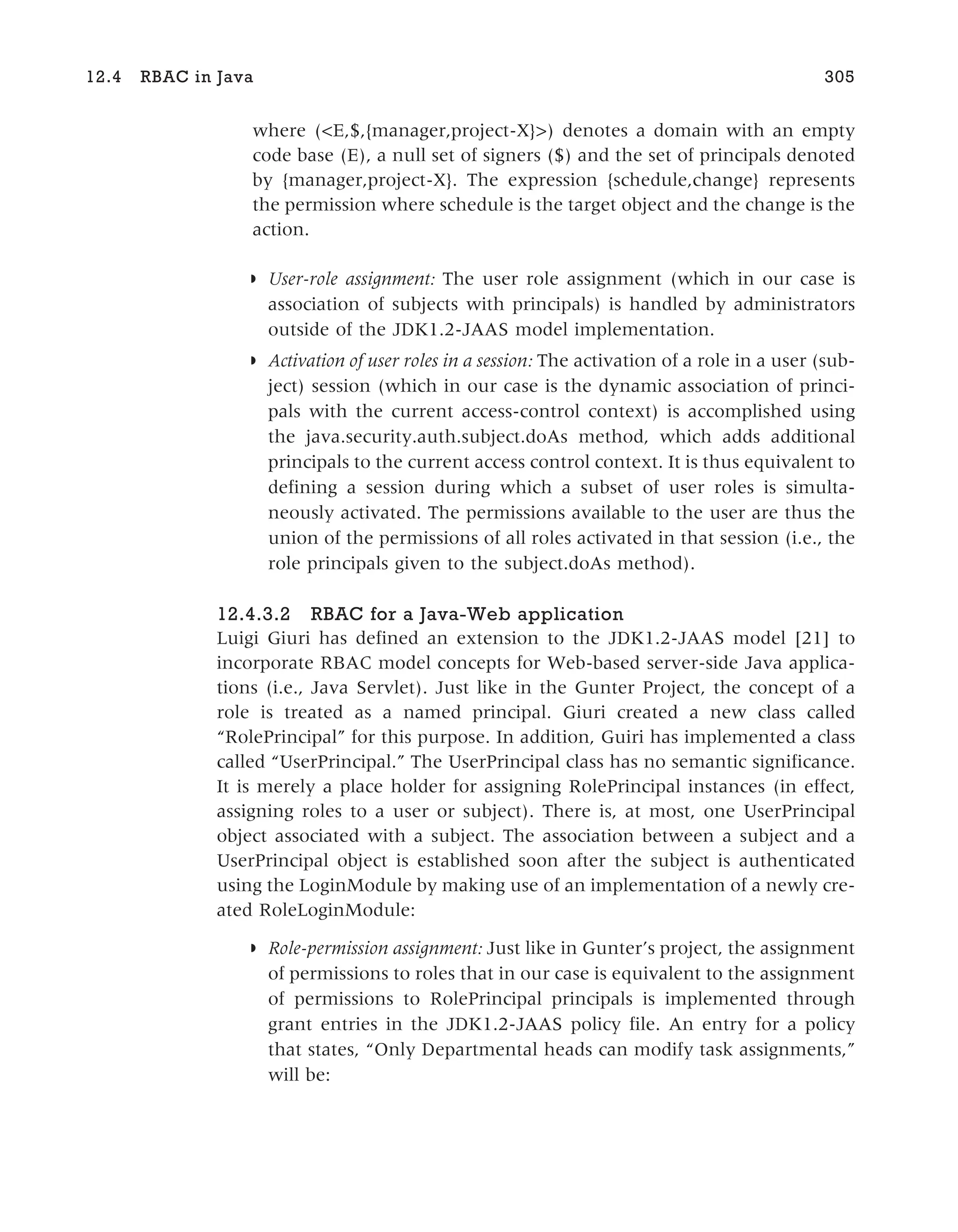 where (<E,$,{manager,project-X}>) denotes a domain with an empty
code base (E), a null set of signers ($) and the set of principals denoted
by {manager,project-X}. The expression {schedule,change} represents
the permission where schedule is the target object and the change is the
action.
◗ User-role assignment: The user role assignment (which in our case is
association of subjects with principals) is handled by administrators
outside of the JDK1.2-JAAS model implementation.
◗ Activation of user roles in a session: The activation of a role in a user (sub-
ject) session (which in our case is the dynamic association of princi-
pals with the current access-control context) is accomplished using
the java.security.auth.subject.doAs method, which adds additional
principals to the current access control context. It is thus equivalent to
defining a session during which a subset of user roles is simulta-
neously activated. The permissions available to the user are thus the
union of the permissions of all roles activated in that session (i.e., the
role principals given to the subject.doAs method).
12.4.3.2 RBAC for a Java-Web application
Luigi Giuri has defined an extension to the JDK1.2-JAAS model [21] to
incorporate RBAC model concepts for Web-based server-side Java applica-
tions (i.e., Java Servlet). Just like in the Gunter Project, the concept of a
role is treated as a named principal. Giuri created a new class called
“RolePrincipal” for this purpose. In addition, Guiri has implemented a class
called “UserPrincipal.” The UserPrincipal class has no semantic significance.
It is merely a place holder for assigning RolePrincipal instances (in effect,
assigning roles to a user or subject). There is, at most, one UserPrincipal
object associated with a subject. The association between a subject and a
UserPrincipal object is established soon after the subject is authenticated
using the LoginModule by making use of an implementation of a newly cre-
ated RoleLoginModule:
◗ Role-permission assignment: Just like in Gunter’s project, the assignment
of permissions to roles that in our case is equivalent to the assignment
of permissions to RolePrincipal principals is implemented through
grant entries in the JDK1.2-JAAS policy file. An entry for a policy
that states, “Only Departmental heads can modify task assignments,”
will be:
12.4 RBAC in Java 305
 