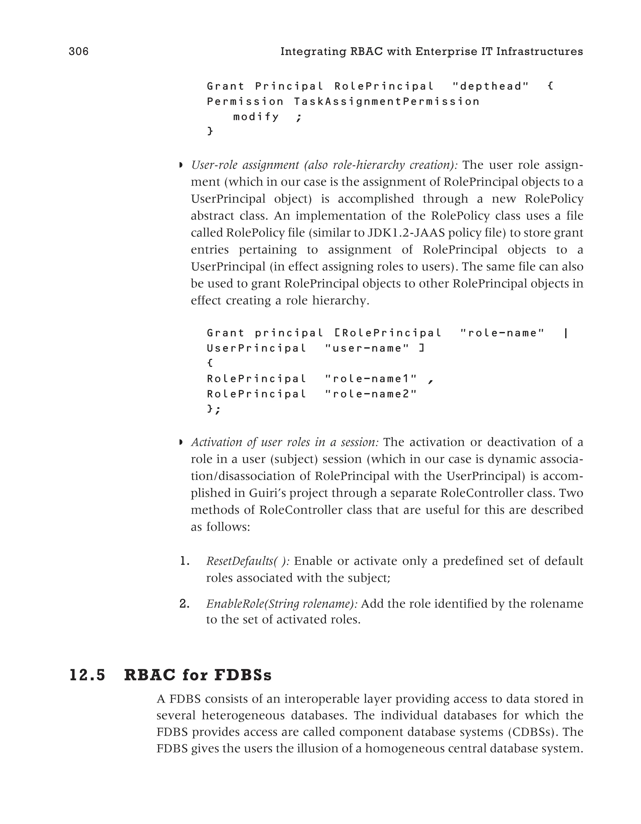Grant Principal RolePrincipal "depthead" {
Permission TaskAssignmentPermission
modify ;
◗ User-role assignment (also role-hierarchy creation): The user role assign-
ment (which in our case is the assignment of RolePrincipal objects to a
UserPrincipal object) is accomplished through a new RolePolicy
abstract class. An implementation of the RolePolicy class uses a file
called RolePolicy file (similar to JDK1.2-JAAS policy file) to store grant
entries pertaining to assignment of RolePrincipal objects to a
UserPrincipal (in effect assigning roles to users). The same file can also
be used to grant RolePrincipal objects to other RolePrincipal objects in
effect creating a role hierarchy.
Grant principal [RolePrincipal "role-name" |
UserPrincipal "user-name" ]
{
RolePrincipal "role-name1" ,
RolePrincipal "role-name2"
};
◗ Activation of user roles in a session: The activation or deactivation of a
role in a user (subject) session (which in our case is dynamic associa-
tion/disassociation of RolePrincipal with the UserPrincipal) is accom-
plished in Guiri’s project through a separate RoleController class. Two
methods of RoleController class that are useful for this are described
as follows:
1. ResetDefaults( ): Enable or activate only a predefined set of default
roles associated with the subject;
2. EnableRole(String rolename): Add the role identified by the rolename
to the set of activated roles.
12.5 RBAC for FDBSs
A FDBS consists of an interoperable layer providing access to data stored in
several heterogeneous databases. The individual databases for which the
FDBS provides access are called component database systems (CDBSs). The
FDBS gives the users the illusion of a homogeneous central database system.
306 Integrating RBAC with Enterprise IT Infrastructures
 