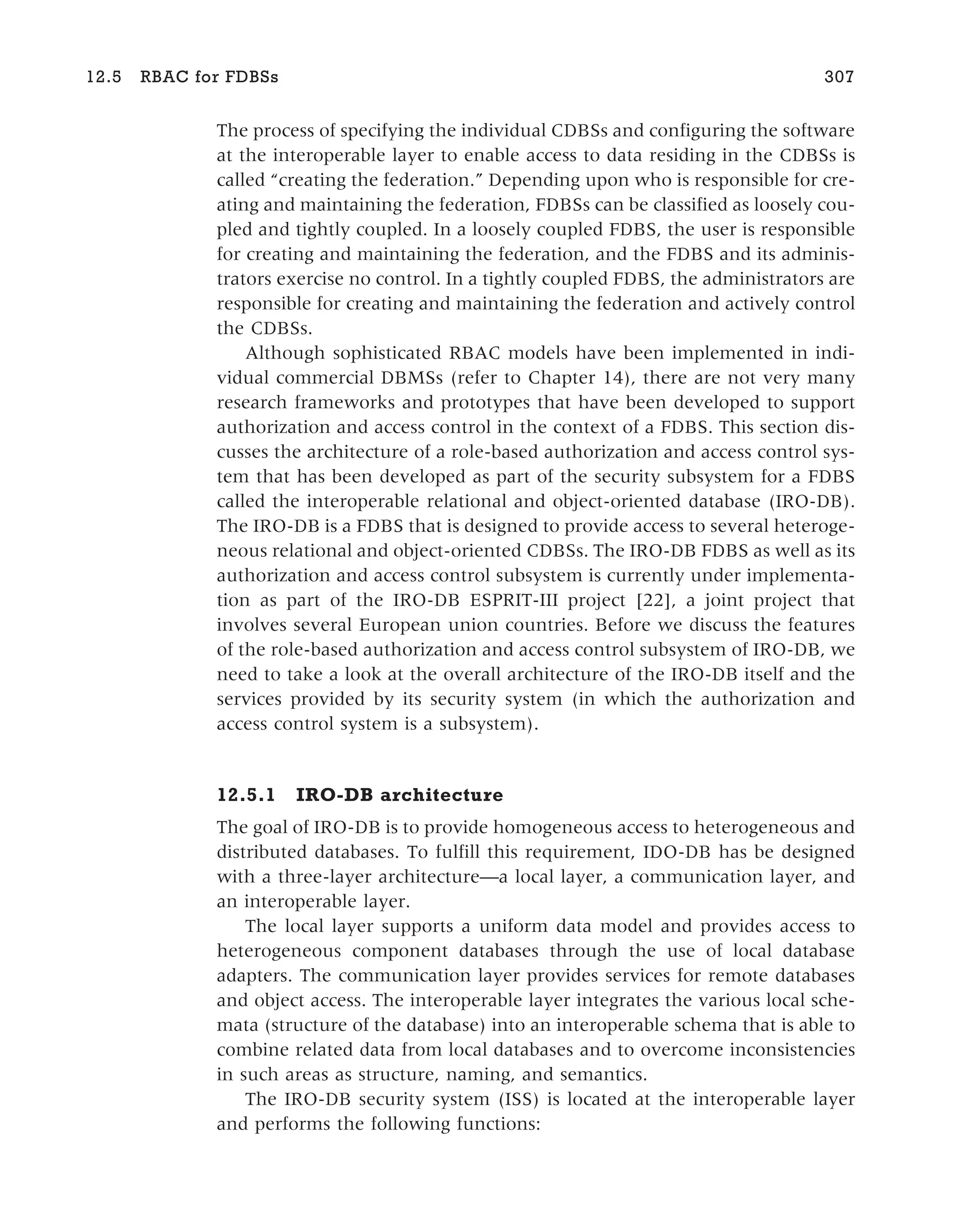 The process of specifying the individual CDBSs and configuring the software
at the interoperable layer to enable access to data residing in the CDBSs is
called “creating the federation.” Depending upon who is responsible for cre-
ating and maintaining the federation, FDBSs can be classified as loosely cou-
pled and tightly coupled. In a loosely coupled FDBS, the user is responsible
for creating and maintaining the federation, and the FDBS and its adminis-
trators exercise no control. In a tightly coupled FDBS, the administrators are
responsible for creating and maintaining the federation and actively control
the CDBSs.
Although sophisticated RBAC models have been implemented in indi-
vidual commercial DBMSs (refer to Chapter 14), there are not very many
research frameworks and prototypes that have been developed to support
authorization and access control in the context of a FDBS. This section dis-
cusses the architecture of a role-based authorization and access control sys-
tem that has been developed as part of the security subsystem for a FDBS
called the interoperable relational and object-oriented database (IRO-DB).
The IRO-DB is a FDBS that is designed to provide access to several heteroge-
neous relational and object-oriented CDBSs. The IRO-DB FDBS as well as its
authorization and access control subsystem is currently under implementa-
tion as part of the IRO-DB ESPRIT-III project [22], a joint project that
involves several European union countries. Before we discuss the features
of the role-based authorization and access control subsystem of IRO-DB, we
need to take a look at the overall architecture of the IRO-DB itself and the
services provided by its security system (in which the authorization and
access control system is a subsystem).
12.5.1 IRO-DB architecture
The goal of IRO-DB is to provide homogeneous access to heterogeneous and
distributed databases. To fulfill this requirement, IDO-DB has be designed
with a three-layer architecture—a local layer, a communication layer, and
an interoperable layer.
The local layer supports a uniform data model and provides access to
heterogeneous component databases through the use of local database
adapters. The communication layer provides services for remote databases
and object access. The interoperable layer integrates the various local sche-
mata (structure of the database) into an interoperable schema that is able to
combine related data from local databases and to overcome inconsistencies
in such areas as structure, naming, and semantics.
The IRO-DB security system (ISS) is located at the interoperable layer
and performs the following functions:
12.5 RBAC for FDBSs 307
 