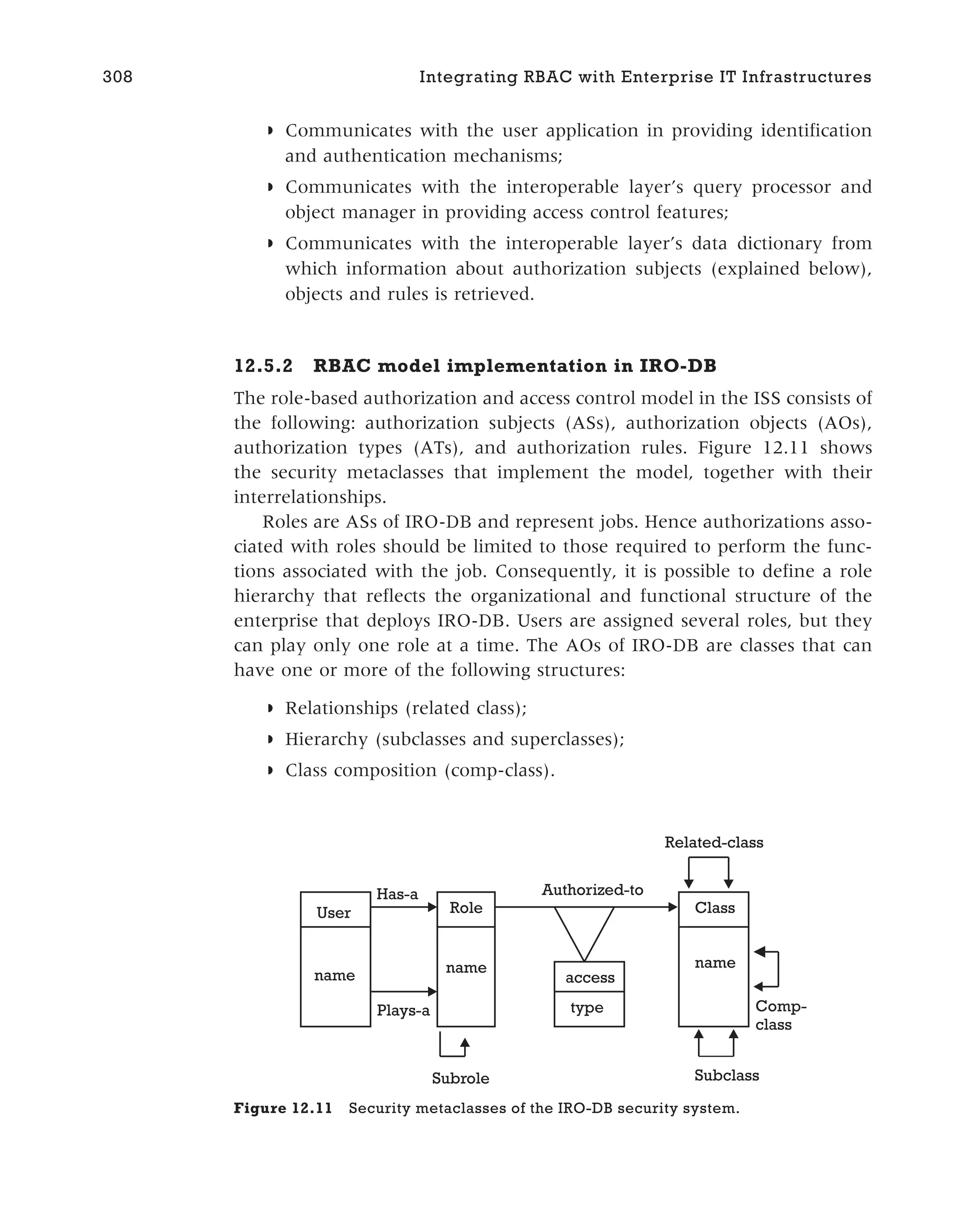 ◗ Communicates with the user application in providing identification
and authentication mechanisms;
◗ Communicates with the interoperable layer’s query processor and
object manager in providing access control features;
◗ Communicates with the interoperable layer’s data dictionary from
which information about authorization subjects (explained below),
objects and rules is retrieved.
12.5.2 RBAC model implementation in IRO-DB
The role-based authorization and access control model in the ISS consists of
the following: authorization subjects (ASs), authorization objects (AOs),
authorization types (ATs), and authorization rules. Figure 12.11 shows
the security metaclasses that implement the model, together with their
interrelationships.
Roles are ASs of IRO-DB and represent jobs. Hence authorizations asso-
ciated with roles should be limited to those required to perform the func-
tions associated with the job. Consequently, it is possible to define a role
hierarchy that reflects the organizational and functional structure of the
enterprise that deploys IRO-DB. Users are assigned several roles, but they
can play only one role at a time. The AOs of IRO-DB are classes that can
have one or more of the following structures:
◗ Relationships (related class);
◗ Hierarchy (subclasses and superclasses);
◗ Class composition (comp-class).
308 Integrating RBAC with Enterprise IT Infrastructures
User
name
Role Class
name name
type
access
Has-a
Plays-a
Authorized-to
Subrole Subclass
Comp-
class
Related-class
Figure 12.11 Security metaclasses of the IRO-DB security system.
 