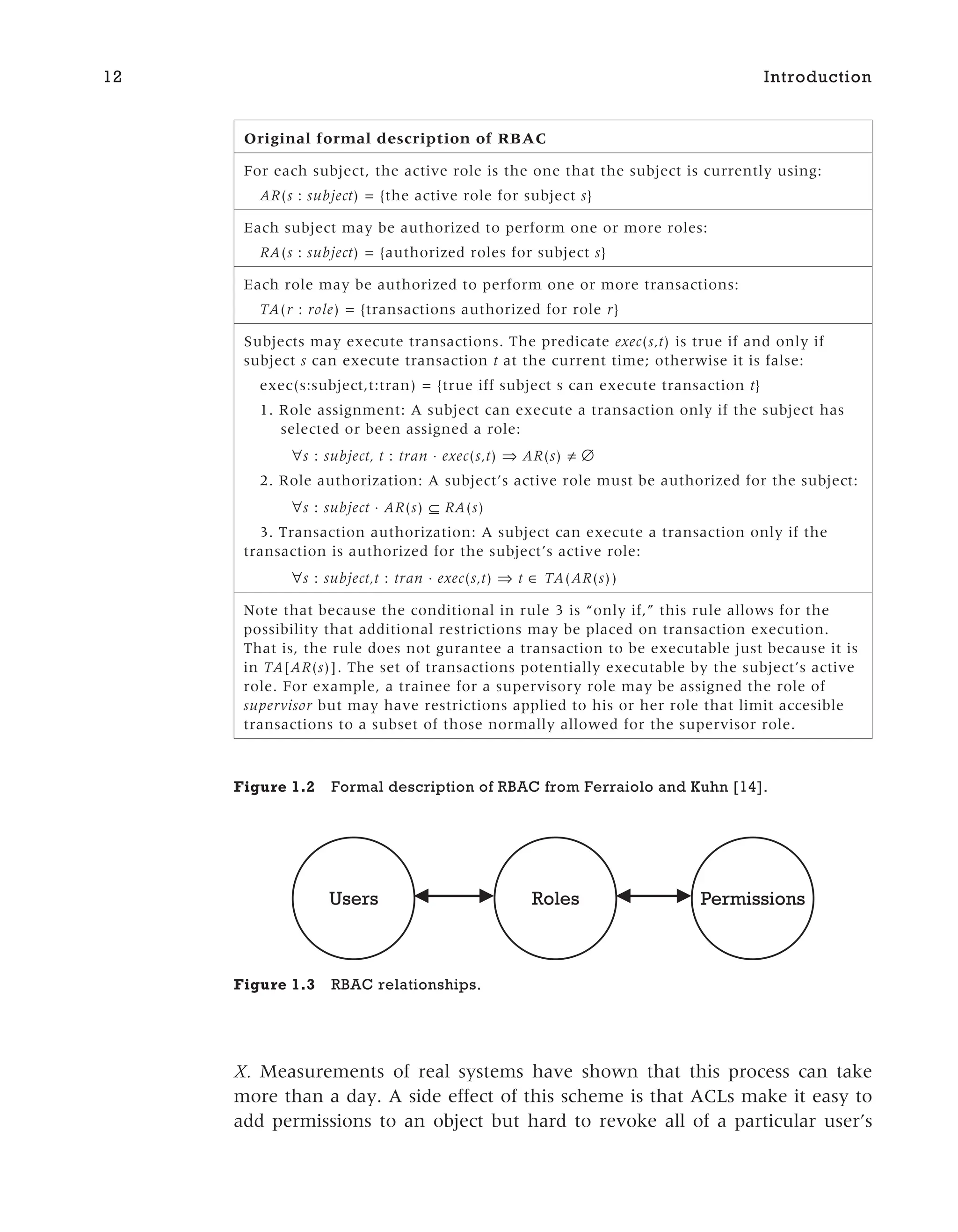X. Measurements of real systems have shown that this process can take
more than a day. A side effect of this scheme is that ACLs make it easy to
add permissions to an object but hard to revoke all of a particular user’s
12 Introduction
Original formal description of RBAC
For each subject, the active role is the one that the subject is currently using:
AR(s : subject) = {the active role for subject s}
Each subject may be authorized to perform one or more roles:
RA(s : subject) = {authorized roles for subject s}
Each role may be authorized to perform one or more transactions:
TA(r : role) = {transactions authorized for role r}
Subjects may execute transactions. The predicate exec(s,t) is true if and only if
subject s can execute transaction t at the current time; otherwise it is false:
exec(s:subject,t:tran) = {true iff subject s can execute transaction t}
1. Role assignment: A subject can execute a transaction only if the subject has
selected or been assigned a role:
∀s : subject, t : tran ⋅ exec(s,t) ⇒ AR(s) ≠ ∅
2. Role authorization: A subject’s active role must be authorized for the subject:
∀s : subject ⋅ AR(s) ⊆ RA(s)
3. Transaction authorization: A subject can execute a transaction only if the
transaction is authorized for the subject’s active role:
∀s : subject,t : tran ⋅ exec(s,t) ⇒ t ∈ TA(AR(s))
Note that because the conditional in rule 3 is “only if,” this rule allows for the
possibility that additional restrictions may be placed on transaction execution.
That is, the rule does not gurantee a transaction to be executable just because it is
in TA[AR(s)]. The set of transactions potentially executable by the subject’s active
role. For example, a trainee for a supervisory role may be assigned the role of
supervisor but may have restrictions applied to his or her role that limit accesible
transactions to a subset of those normally allowed for the supervisor role.
Figure 1.2 Formal description of RBAC from Ferraiolo and Kuhn [14].
Roles Permissions
Users
Figure 1.3 RBAC relationships.
 