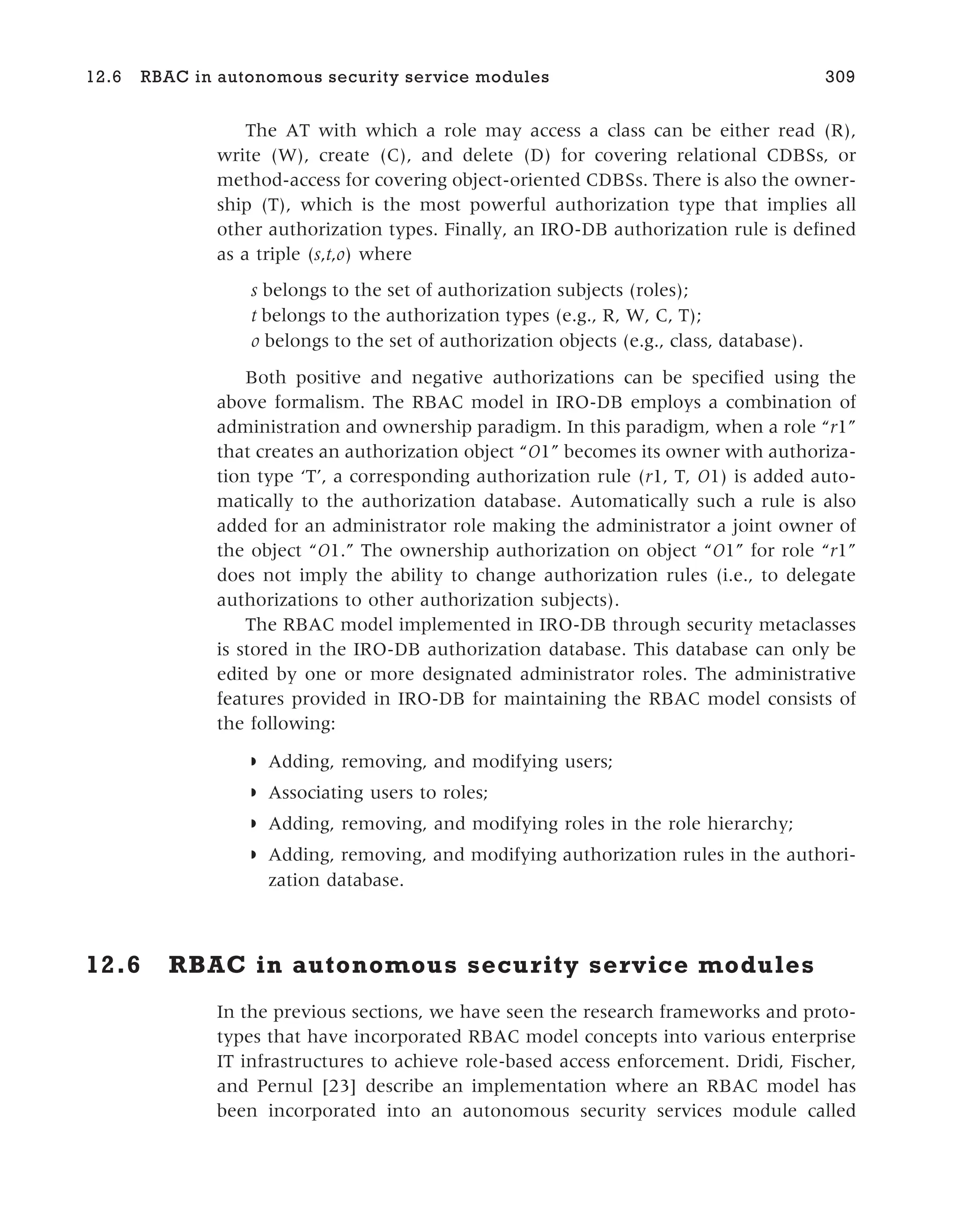 The AT with which a role may access a class can be either read (R),
write (W), create (C), and delete (D) for covering relational CDBSs, or
method-access for covering object-oriented CDBSs. There is also the owner-
ship (T), which is the most powerful authorization type that implies all
other authorization types. Finally, an IRO-DB authorization rule is defined
as a triple (s,t,o) where
s belongs to the set of authorization subjects (roles);
t belongs to the authorization types (e.g., R, W, C, T);
o belongs to the set of authorization objects (e.g., class, database).
Both positive and negative authorizations can be specified using the
above formalism. The RBAC model in IRO-DB employs a combination of
administration and ownership paradigm. In this paradigm, when a role “r1”
that creates an authorization object “O1” becomes its owner with authoriza-
tion type ‘T’, a corresponding authorization rule (r1, T, O1) is added auto-
matically to the authorization database. Automatically such a rule is also
added for an administrator role making the administrator a joint owner of
the object “O1.” The ownership authorization on object “O1” for role “r1”
does not imply the ability to change authorization rules (i.e., to delegate
authorizations to other authorization subjects).
The RBAC model implemented in IRO-DB through security metaclasses
is stored in the IRO-DB authorization database. This database can only be
edited by one or more designated administrator roles. The administrative
features provided in IRO-DB for maintaining the RBAC model consists of
the following:
◗ Adding, removing, and modifying users;
◗ Associating users to roles;
◗ Adding, removing, and modifying roles in the role hierarchy;
◗ Adding, removing, and modifying authorization rules in the authori-
zation database.
12.6 RBAC in autonomous security service modules
In the previous sections, we have seen the research frameworks and proto-
types that have incorporated RBAC model concepts into various enterprise
IT infrastructures to achieve role-based access enforcement. Dridi, Fischer,
and Pernul [23] describe an implementation where an RBAC model has
been incorporated into an autonomous security services module called
12.6 RBAC in autonomous security service modules 309
 