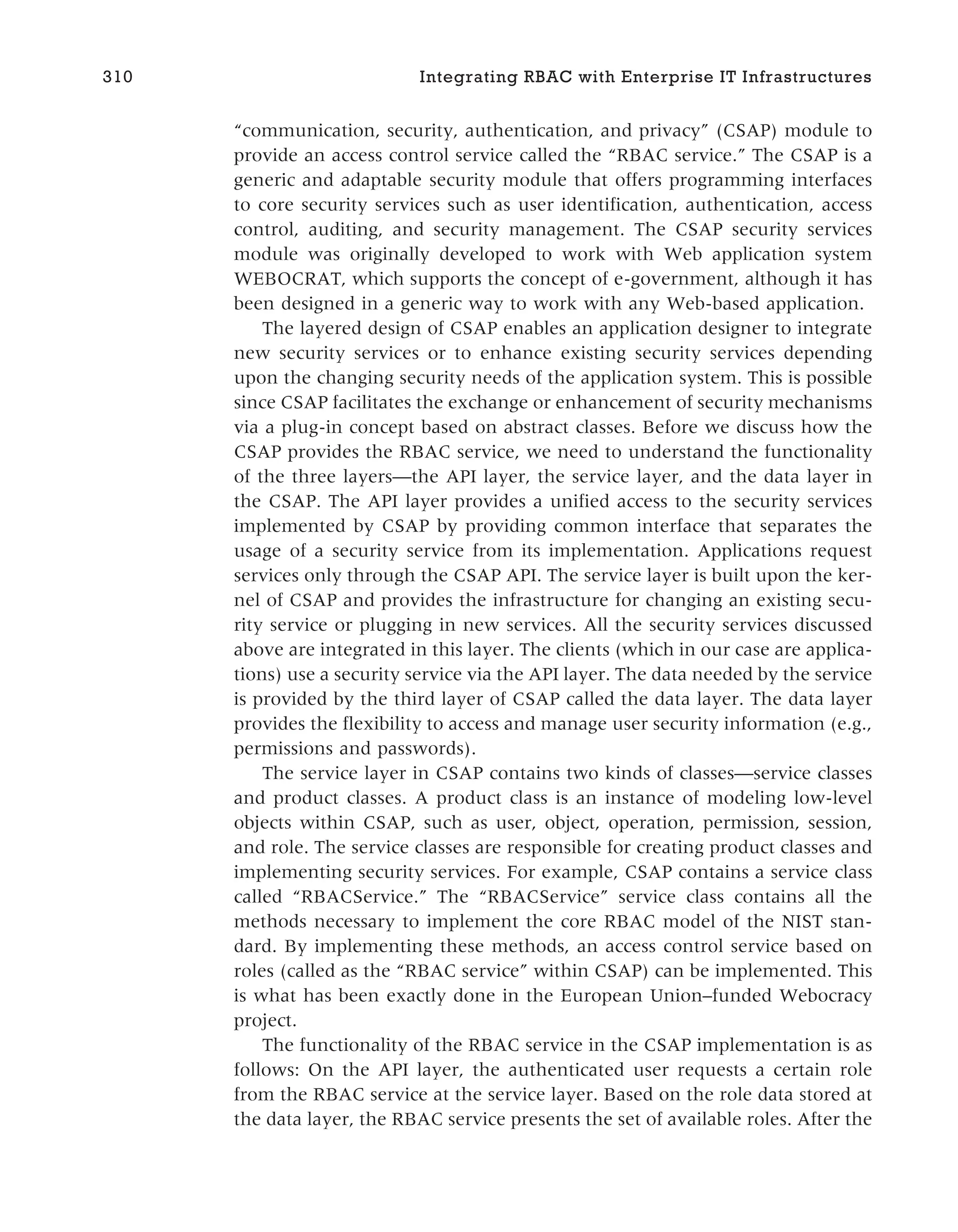 “communication, security, authentication, and privacy” (CSAP) module to
provide an access control service called the “RBAC service.” The CSAP is a
generic and adaptable security module that offers programming interfaces
to core security services such as user identification, authentication, access
control, auditing, and security management. The CSAP security services
module was originally developed to work with Web application system
WEBOCRAT, which supports the concept of e-government, although it has
been designed in a generic way to work with any Web-based application.
The layered design of CSAP enables an application designer to integrate
new security services or to enhance existing security services depending
upon the changing security needs of the application system. This is possible
since CSAP facilitates the exchange or enhancement of security mechanisms
via a plug-in concept based on abstract classes. Before we discuss how the
CSAP provides the RBAC service, we need to understand the functionality
of the three layers—the API layer, the service layer, and the data layer in
the CSAP. The API layer provides a unified access to the security services
implemented by CSAP by providing common interface that separates the
usage of a security service from its implementation. Applications request
services only through the CSAP API. The service layer is built upon the ker-
nel of CSAP and provides the infrastructure for changing an existing secu-
rity service or plugging in new services. All the security services discussed
above are integrated in this layer. The clients (which in our case are applica-
tions) use a security service via the API layer. The data needed by the service
is provided by the third layer of CSAP called the data layer. The data layer
provides the flexibility to access and manage user security information (e.g.,
permissions and passwords).
The service layer in CSAP contains two kinds of classes—service classes
and product classes. A product class is an instance of modeling low-level
objects within CSAP, such as user, object, operation, permission, session,
and role. The service classes are responsible for creating product classes and
implementing security services. For example, CSAP contains a service class
called “RBACService.” The “RBACService” service class contains all the
methods necessary to implement the core RBAC model of the NIST stan-
dard. By implementing these methods, an access control service based on
roles (called as the “RBAC service” within CSAP) can be implemented. This
is what has been exactly done in the European Union–funded Webocracy
project.
The functionality of the RBAC service in the CSAP implementation is as
follows: On the API layer, the authenticated user requests a certain role
from the RBAC service at the service layer. Based on the role data stored at
the data layer, the RBAC service presents the set of available roles. After the
310 Integrating RBAC with Enterprise IT Infrastructures
 