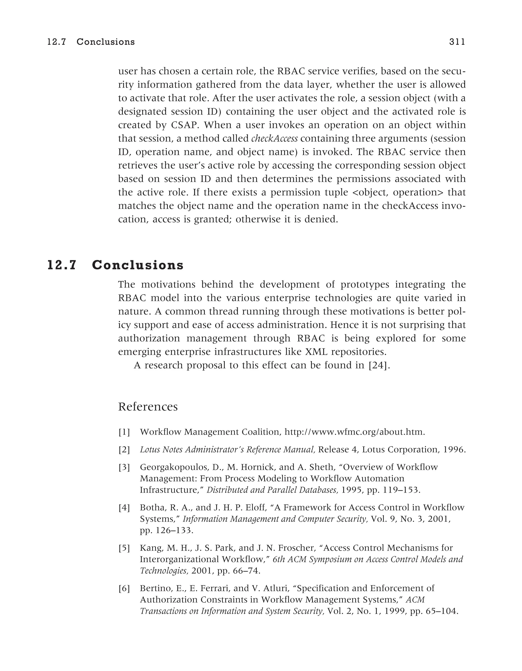 user has chosen a certain role, the RBAC service verifies, based on the secu-
rity information gathered from the data layer, whether the user is allowed
to activate that role. After the user activates the role, a session object (with a
designated session ID) containing the user object and the activated role is
created by CSAP. When a user invokes an operation on an object within
that session, a method called checkAccess containing three arguments (session
ID, operation name, and object name) is invoked. The RBAC service then
retrieves the user’s active role by accessing the corresponding session object
based on session ID and then determines the permissions associated with
the active role. If there exists a permission tuple <object, operation> that
matches the object name and the operation name in the checkAccess invo-
cation, access is granted; otherwise it is denied.
12.7 Conclusions
The motivations behind the development of prototypes integrating the
RBAC model into the various enterprise technologies are quite varied in
nature. A common thread running through these motivations is better pol-
icy support and ease of access administration. Hence it is not surprising that
authorization management through RBAC is being explored for some
emerging enterprise infrastructures like XML repositories.
A research proposal to this effect can be found in [24].
References
[1] Workflow Management Coalition, http://www.wfmc.org/about.htm.
[2] Lotus Notes Administrator’s Reference Manual, Release 4, Lotus Corporation, 1996.
[3] Georgakopoulos, D., M. Hornick, and A. Sheth, “Overview of Workflow
Management: From Process Modeling to Workflow Automation
Infrastructure,” Distributed and Parallel Databases, 1995, pp. 119–153.
[4] Botha, R. A., and J. H. P. Eloff, “A Framework for Access Control in Workflow
Systems,” Information Management and Computer Security, Vol. 9, No. 3, 2001,
pp. 126–133.
[5] Kang, M. H., J. S. Park, and J. N. Froscher, “Access Control Mechanisms for
Interorganizational Workflow,” 6th ACM Symposium on Access Control Models and
Technologies, 2001, pp. 66–74.
[6] Bertino, E., E. Ferrari, and V. Atluri, “Specification and Enforcement of
Authorization Constraints in Workflow Management Systems,” ACM
Transactions on Information and System Security, Vol. 2, No. 1, 1999, pp. 65–104.
12.7 Conclusions 311
 