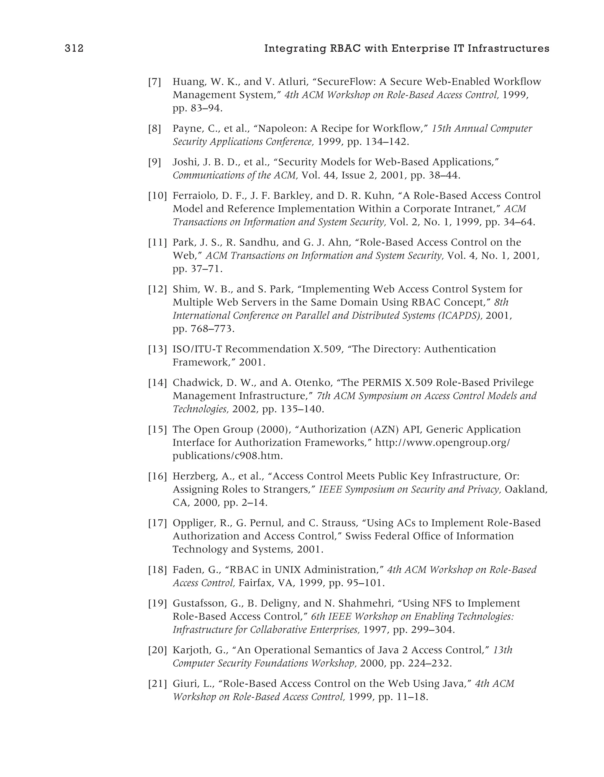 [7] Huang, W. K., and V. Atluri, “SecureFlow: A Secure Web-Enabled Workflow
Management System,” 4th ACM Workshop on Role-Based Access Control, 1999,
pp. 83–94.
[8] Payne, C., et al., “Napoleon: A Recipe for Workflow,” 15th Annual Computer
Security Applications Conference, 1999, pp. 134–142.
[9] Joshi, J. B. D., et al., “Security Models for Web-Based Applications,”
Communications of the ACM, Vol. 44, Issue 2, 2001, pp. 38–44.
[10] Ferraiolo, D. F., J. F. Barkley, and D. R. Kuhn, “A Role-Based Access Control
Model and Reference Implementation Within a Corporate Intranet,” ACM
Transactions on Information and System Security, Vol. 2, No. 1, 1999, pp. 34–64.
[11] Park, J. S., R. Sandhu, and G. J. Ahn, “Role-Based Access Control on the
Web,” ACM Transactions on Information and System Security, Vol. 4, No. 1, 2001,
pp. 37–71.
[12] Shim, W. B., and S. Park, “Implementing Web Access Control System for
Multiple Web Servers in the Same Domain Using RBAC Concept,” 8th
International Conference on Parallel and Distributed Systems (ICAPDS), 2001,
pp. 768–773.
[13] ISO/ITU-T Recommendation X.509, “The Directory: Authentication
Framework,” 2001.
[14] Chadwick, D. W., and A. Otenko, “The PERMIS X.509 Role-Based Privilege
Management Infrastructure,” 7th ACM Symposium on Access Control Models and
Technologies, 2002, pp. 135–140.
[15] The Open Group (2000), “Authorization (AZN) API, Generic Application
Interface for Authorization Frameworks,” http://www.opengroup.org/
publications/c908.htm.
[16] Herzberg, A., et al., “Access Control Meets Public Key Infrastructure, Or:
Assigning Roles to Strangers,” IEEE Symposium on Security and Privacy, Oakland,
CA, 2000, pp. 2–14.
[17] Oppliger, R., G. Pernul, and C. Strauss, “Using ACs to Implement Role-Based
Authorization and Access Control,” Swiss Federal Office of Information
Technology and Systems, 2001.
[18] Faden, G., “RBAC in UNIX Administration,” 4th ACM Workshop on Role-Based
Access Control, Fairfax, VA, 1999, pp. 95–101.
[19] Gustafsson, G., B. Deligny, and N. Shahmehri, “Using NFS to Implement
Role-Based Access Control,” 6th IEEE Workshop on Enabling Technologies:
Infrastructure for Collaborative Enterprises, 1997, pp. 299–304.
[20] Karjoth, G., “An Operational Semantics of Java 2 Access Control,” 13th
Computer Security Foundations Workshop, 2000, pp. 224–232.
[21] Giuri, L., “Role-Based Access Control on the Web Using Java,” 4th ACM
Workshop on Role-Based Access Control, 1999, pp. 11–18.
312 Integrating RBAC with Enterprise IT Infrastructures
 