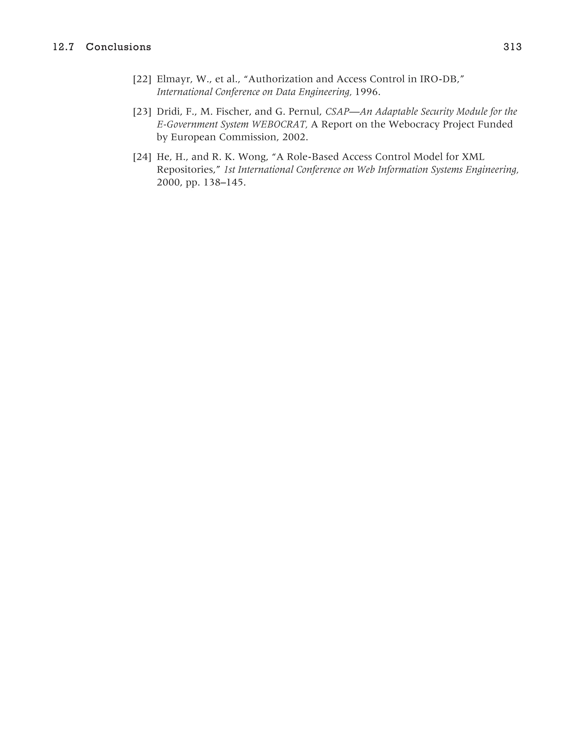 [22] Elmayr, W., et al., “Authorization and Access Control in IRO-DB,”
International Conference on Data Engineering, 1996.
[23] Dridi, F., M. Fischer, and G. Pernul, CSAP—An Adaptable Security Module for the
E-Government System WEBOCRAT, A Report on the Webocracy Project Funded
by European Commission, 2002.
[24] He, H., and R. K. Wong, “A Role-Based Access Control Model for XML
Repositories,” 1st International Conference on Web Information Systems Engineering,
2000, pp. 138–145.
12.7 Conclusions 313
 