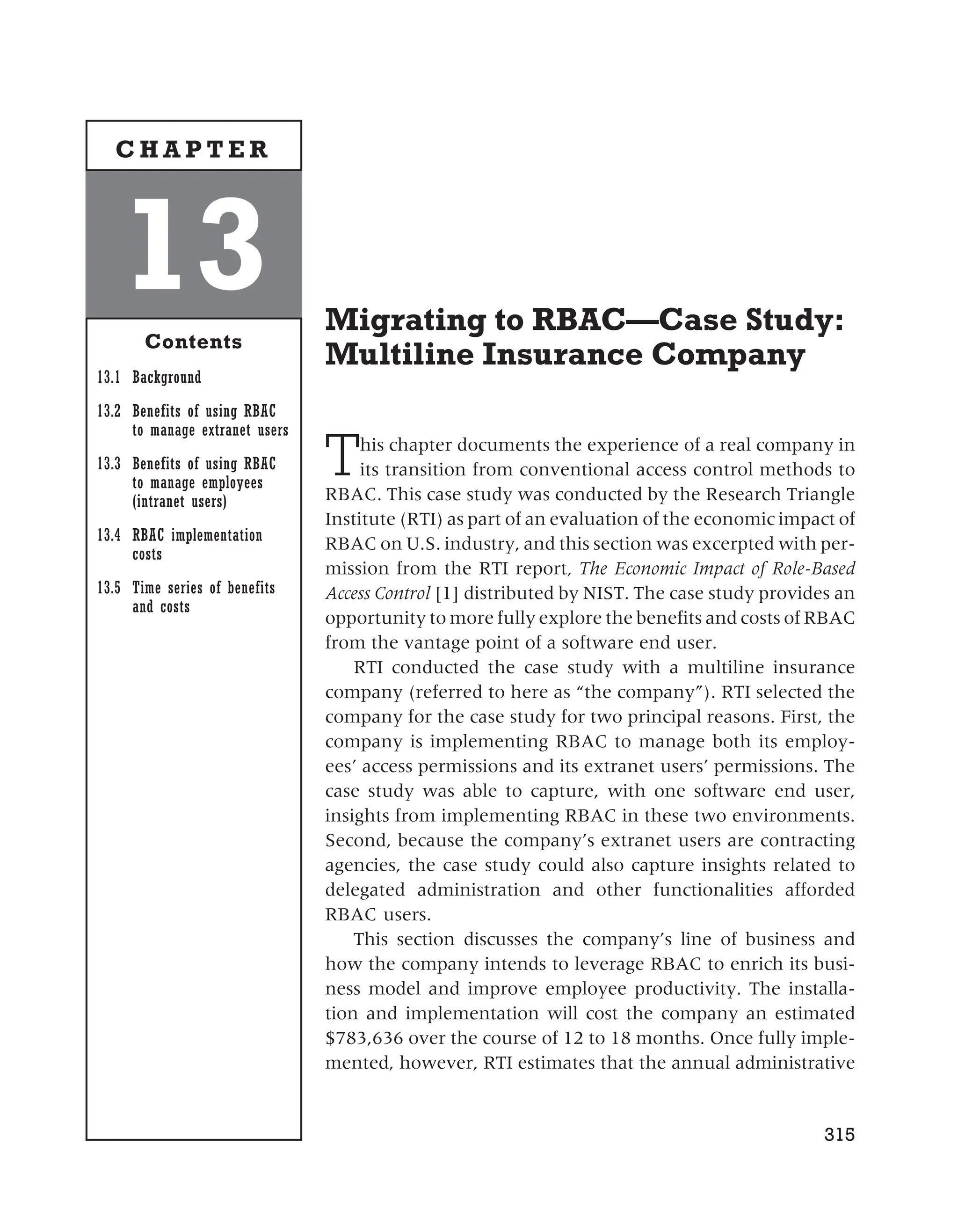 Migrating to RBAC—Case Study:
Multiline Insurance Company
This chapter documents the experience of a real company in
its transition from conventional access control methods to
RBAC. This case study was conducted by the Research Triangle
Institute (RTI) as part of an evaluation of the economic impact of
RBAC on U.S. industry, and this section was excerpted with per-
mission from the RTI report, The Economic Impact of Role-Based
Access Control [1] distributed by NIST. The case study provides an
opportunity to more fully explore the benefits and costs of RBAC
from the vantage point of a software end user.
RTI conducted the case study with a multiline insurance
company (referred to here as “the company”). RTI selected the
company for the case study for two principal reasons. First, the
company is implementing RBAC to manage both its employ-
ees’ access permissions and its extranet users’ permissions. The
case study was able to capture, with one software end user,
insights from implementing RBAC in these two environments.
Second, because the company’s extranet users are contracting
agencies, the case study could also capture insights related to
delegated administration and other functionalities afforded
RBAC users.
This section discusses the company’s line of business and
how the company intends to leverage RBAC to enrich its busi-
ness model and improve employee productivity. The installa-
tion and implementation will cost the company an estimated
$783,636 over the course of 12 to 18 months. Once fully imple-
mented, however, RTI estimates that the annual administrative
315
13
Contents
13.1 Background
13.2 Benefits of using RBAC
to manage extranet users
13.3 Benefits of using RBAC
to manage employees
(intranet users)
13.4 RBAC implementation
costs
13.5 Time series of benefits
and costs
C H A P T E R
 