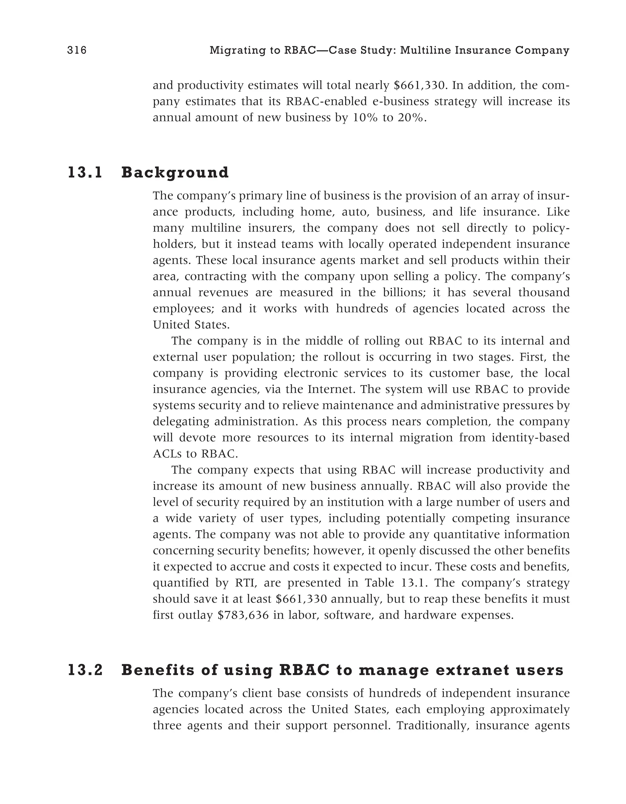 and productivity estimates will total nearly $661,330. In addition, the com-
pany estimates that its RBAC-enabled e-business strategy will increase its
annual amount of new business by 10% to 20%.
13.1 Background
The company’s primary line of business is the provision of an array of insur-
ance products, including home, auto, business, and life insurance. Like
many multiline insurers, the company does not sell directly to policy-
holders, but it instead teams with locally operated independent insurance
agents. These local insurance agents market and sell products within their
area, contracting with the company upon selling a policy. The company’s
annual revenues are measured in the billions; it has several thousand
employees; and it works with hundreds of agencies located across the
United States.
The company is in the middle of rolling out RBAC to its internal and
external user population; the rollout is occurring in two stages. First, the
company is providing electronic services to its customer base, the local
insurance agencies, via the Internet. The system will use RBAC to provide
systems security and to relieve maintenance and administrative pressures by
delegating administration. As this process nears completion, the company
will devote more resources to its internal migration from identity-based
ACLs to RBAC.
The company expects that using RBAC will increase productivity and
increase its amount of new business annually. RBAC will also provide the
level of security required by an institution with a large number of users and
a wide variety of user types, including potentially competing insurance
agents. The company was not able to provide any quantitative information
concerning security benefits; however, it openly discussed the other benefits
it expected to accrue and costs it expected to incur. These costs and benefits,
quantified by RTI, are presented in Table 13.1. The company’s strategy
should save it at least $661,330 annually, but to reap these benefits it must
first outlay $783,636 in labor, software, and hardware expenses.
13.2 Benefits of using RBAC to manage extranet users
The company’s client base consists of hundreds of independent insurance
agencies located across the United States, each employing approximately
three agents and their support personnel. Traditionally, insurance agents
316 Migrating to RBAC—Case Study: Multiline Insurance Company
 