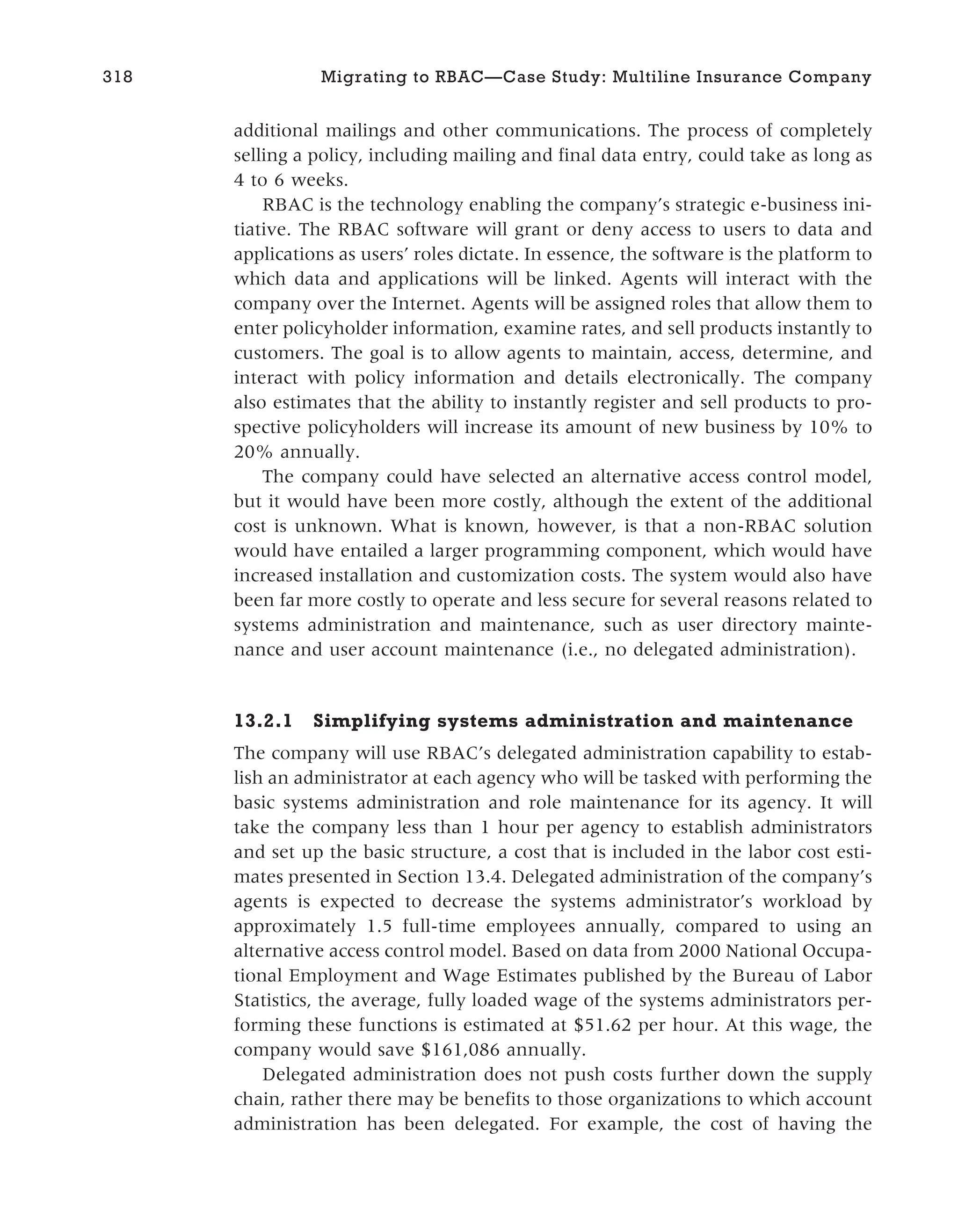 additional mailings and other communications. The process of completely
selling a policy, including mailing and final data entry, could take as long as
4 to 6 weeks.
RBAC is the technology enabling the company’s strategic e-business ini-
tiative. The RBAC software will grant or deny access to users to data and
applications as users’ roles dictate. In essence, the software is the platform to
which data and applications will be linked. Agents will interact with the
company over the Internet. Agents will be assigned roles that allow them to
enter policyholder information, examine rates, and sell products instantly to
customers. The goal is to allow agents to maintain, access, determine, and
interact with policy information and details electronically. The company
also estimates that the ability to instantly register and sell products to pro-
spective policyholders will increase its amount of new business by 10% to
20% annually.
The company could have selected an alternative access control model,
but it would have been more costly, although the extent of the additional
cost is unknown. What is known, however, is that a non-RBAC solution
would have entailed a larger programming component, which would have
increased installation and customization costs. The system would also have
been far more costly to operate and less secure for several reasons related to
systems administration and maintenance, such as user directory mainte-
nance and user account maintenance (i.e., no delegated administration).
13.2.1 Simplifying systems administration and maintenance
The company will use RBAC’s delegated administration capability to estab-
lish an administrator at each agency who will be tasked with performing the
basic systems administration and role maintenance for its agency. It will
take the company less than 1 hour per agency to establish administrators
and set up the basic structure, a cost that is included in the labor cost esti-
mates presented in Section 13.4. Delegated administration of the company’s
agents is expected to decrease the systems administrator’s workload by
approximately 1.5 full-time employees annually, compared to using an
alternative access control model. Based on data from 2000 National Occupa-
tional Employment and Wage Estimates published by the Bureau of Labor
Statistics, the average, fully loaded wage of the systems administrators per-
forming these functions is estimated at $51.62 per hour. At this wage, the
company would save $161,086 annually.
Delegated administration does not push costs further down the supply
chain, rather there may be benefits to those organizations to which account
administration has been delegated. For example, the cost of having the
318 Migrating to RBAC—Case Study: Multiline Insurance Company
 