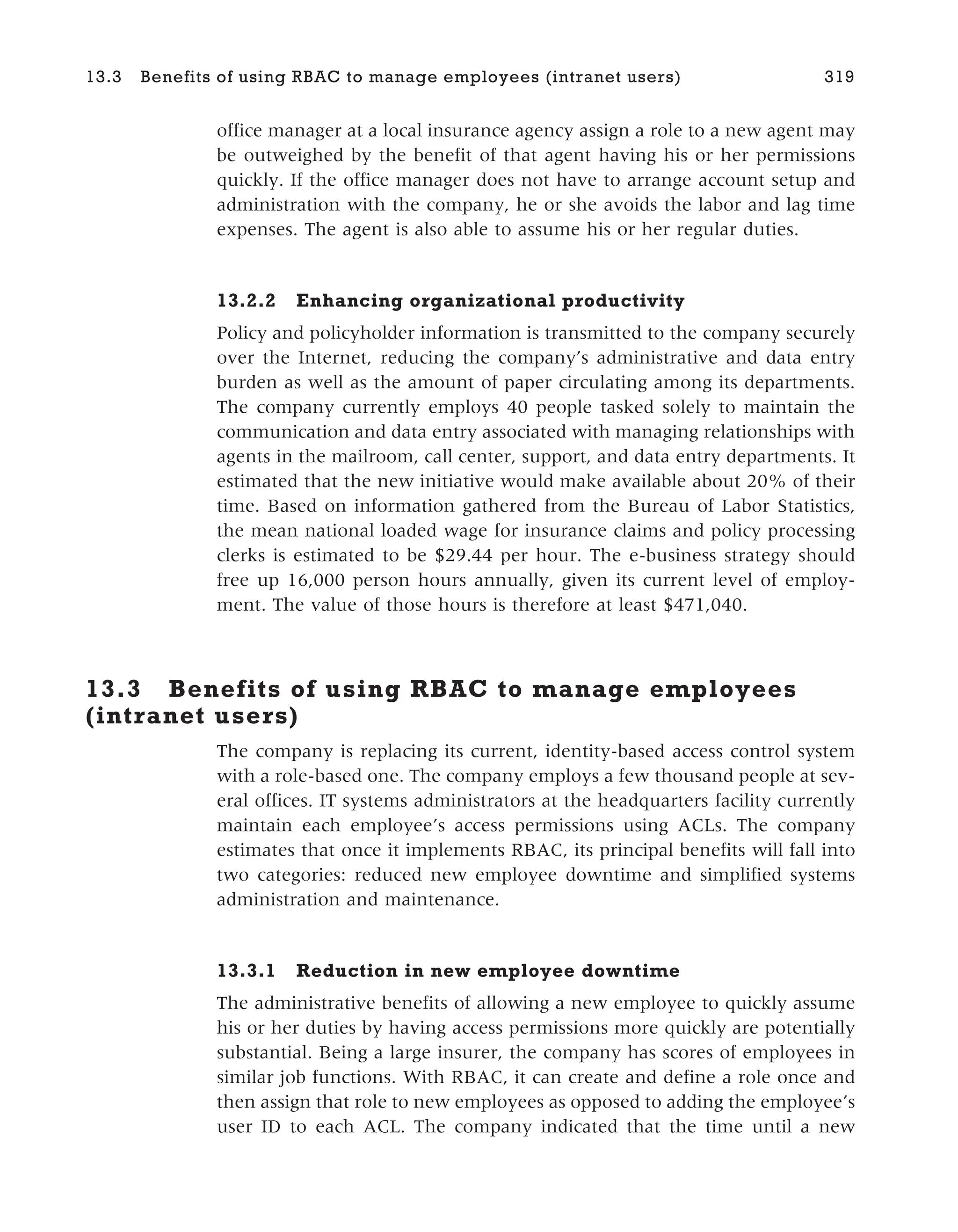 office manager at a local insurance agency assign a role to a new agent may
be outweighed by the benefit of that agent having his or her permissions
quickly. If the office manager does not have to arrange account setup and
administration with the company, he or she avoids the labor and lag time
expenses. The agent is also able to assume his or her regular duties.
13.2.2 Enhancing organizational productivity
Policy and policyholder information is transmitted to the company securely
over the Internet, reducing the company’s administrative and data entry
burden as well as the amount of paper circulating among its departments.
The company currently employs 40 people tasked solely to maintain the
communication and data entry associated with managing relationships with
agents in the mailroom, call center, support, and data entry departments. It
estimated that the new initiative would make available about 20% of their
time. Based on information gathered from the Bureau of Labor Statistics,
the mean national loaded wage for insurance claims and policy processing
clerks is estimated to be $29.44 per hour. The e-business strategy should
free up 16,000 person hours annually, given its current level of employ-
ment. The value of those hours is therefore at least $471,040.
13.3 Benefits of using RBAC to manage employees
(intranet users)
The company is replacing its current, identity-based access control system
with a role-based one. The company employs a few thousand people at sev-
eral offices. IT systems administrators at the headquarters facility currently
maintain each employee’s access permissions using ACLs. The company
estimates that once it implements RBAC, its principal benefits will fall into
two categories: reduced new employee downtime and simplified systems
administration and maintenance.
13.3.1 Reduction in new employee downtime
The administrative benefits of allowing a new employee to quickly assume
his or her duties by having access permissions more quickly are potentially
substantial. Being a large insurer, the company has scores of employees in
similar job functions. With RBAC, it can create and define a role once and
then assign that role to new employees as opposed to adding the employee’s
user ID to each ACL. The company indicated that the time until a new
13.3 Benefits of using RBAC to manage employees (intranet users) 319
 