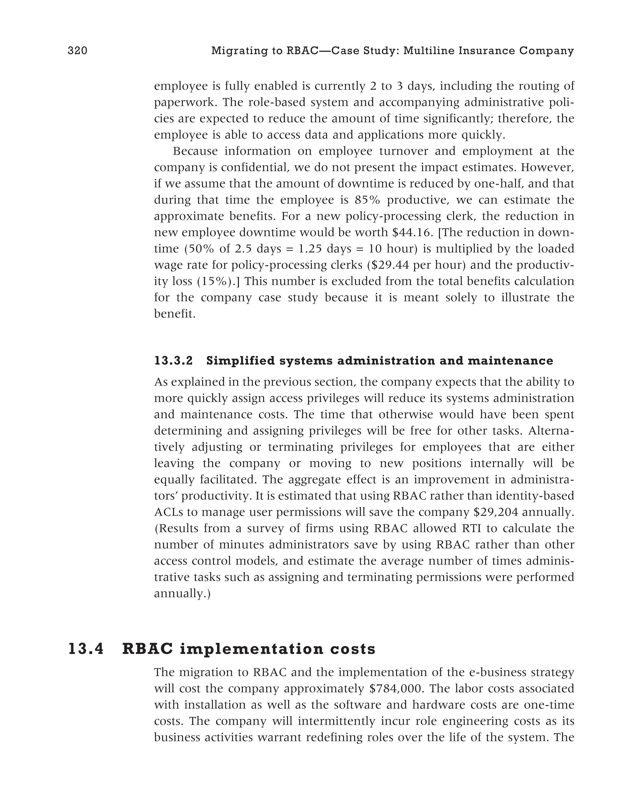 employee is fully enabled is currently 2 to 3 days, including the routing of
paperwork. The role-based system and accompanying administrative poli-
cies are expected to reduce the amount of time significantly; therefore, the
employee is able to access data and applications more quickly.
Because information on employee turnover and employment at the
company is confidential, we do not present the impact estimates. However,
if we assume that the amount of downtime is reduced by one-half, and that
during that time the employee is 85% productive, we can estimate the
approximate benefits. For a new policy-processing clerk, the reduction in
new employee downtime would be worth $44.16. [The reduction in down-
time (50% of 2.5 days = 1.25 days = 10 hour) is multiplied by the loaded
wage rate for policy-processing clerks ($29.44 per hour) and the productiv-
ity loss (15%).] This number is excluded from the total benefits calculation
for the company case study because it is meant solely to illustrate the
benefit.
13.3.2 Simplified systems administration and maintenance
As explained in the previous section, the company expects that the ability to
more quickly assign access privileges will reduce its systems administration
and maintenance costs. The time that otherwise would have been spent
determining and assigning privileges will be free for other tasks. Alterna-
tively adjusting or terminating privileges for employees that are either
leaving the company or moving to new positions internally will be
equally facilitated. The aggregate effect is an improvement in administra-
tors’ productivity. It is estimated that using RBAC rather than identity-based
ACLs to manage user permissions will save the company $29,204 annually.
(Results from a survey of firms using RBAC allowed RTI to calculate the
number of minutes administrators save by using RBAC rather than other
access control models, and estimate the average number of times adminis-
trative tasks such as assigning and terminating permissions were performed
annually.)
13.4 RBAC implementation costs
The migration to RBAC and the implementation of the e-business strategy
will cost the company approximately $784,000. The labor costs associated
with installation as well as the software and hardware costs are one-time
costs. The company will intermittently incur role engineering costs as its
business activities warrant redefining roles over the life of the system. The
320 Migrating to RBAC—Case Study: Multiline Insurance Company
 