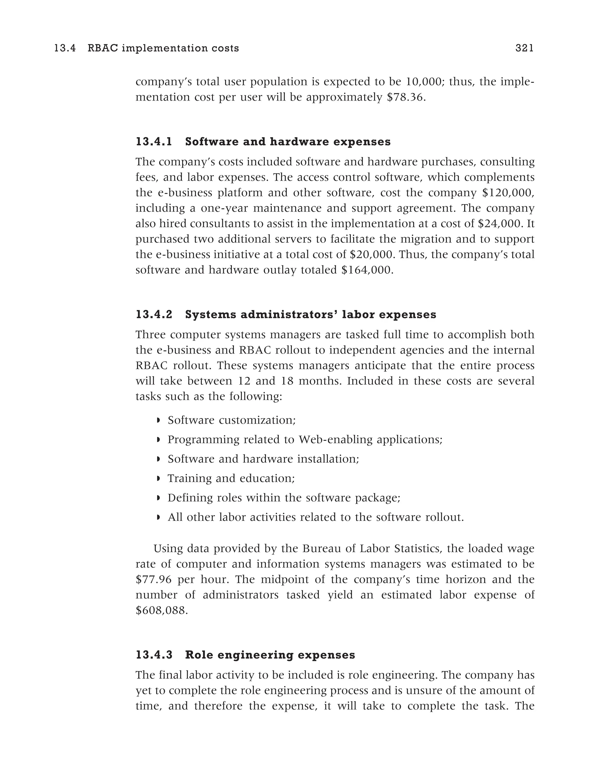 company’s total user population is expected to be 10,000; thus, the imple-
mentation cost per user will be approximately $78.36.
13.4.1 Software and hardware expenses
The company’s costs included software and hardware purchases, consulting
fees, and labor expenses. The access control software, which complements
the e-business platform and other software, cost the company $120,000,
including a one-year maintenance and support agreement. The company
also hired consultants to assist in the implementation at a cost of $24,000. It
purchased two additional servers to facilitate the migration and to support
the e-business initiative at a total cost of $20,000. Thus, the company’s total
software and hardware outlay totaled $164,000.
13.4.2 Systems administrators’ labor expenses
Three computer systems managers are tasked full time to accomplish both
the e-business and RBAC rollout to independent agencies and the internal
RBAC rollout. These systems managers anticipate that the entire process
will take between 12 and 18 months. Included in these costs are several
tasks such as the following:
◗ Software customization;
◗ Programming related to Web-enabling applications;
◗ Software and hardware installation;
◗ Training and education;
◗ Defining roles within the software package;
◗ All other labor activities related to the software rollout.
Using data provided by the Bureau of Labor Statistics, the loaded wage
rate of computer and information systems managers was estimated to be
$77.96 per hour. The midpoint of the company’s time horizon and the
number of administrators tasked yield an estimated labor expense of
$608,088.
13.4.3 Role engineering expenses
The final labor activity to be included is role engineering. The company has
yet to complete the role engineering process and is unsure of the amount of
time, and therefore the expense, it will take to complete the task. The
13.4 RBAC implementation costs 321
 
