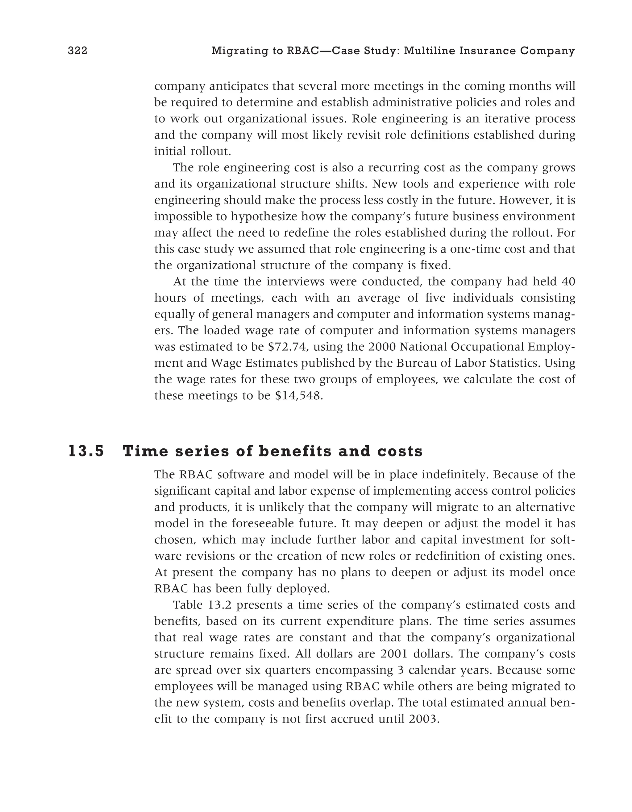 company anticipates that several more meetings in the coming months will
be required to determine and establish administrative policies and roles and
to work out organizational issues. Role engineering is an iterative process
and the company will most likely revisit role definitions established during
initial rollout.
The role engineering cost is also a recurring cost as the company grows
and its organizational structure shifts. New tools and experience with role
engineering should make the process less costly in the future. However, it is
impossible to hypothesize how the company’s future business environment
may affect the need to redefine the roles established during the rollout. For
this case study we assumed that role engineering is a one-time cost and that
the organizational structure of the company is fixed.
At the time the interviews were conducted, the company had held 40
hours of meetings, each with an average of five individuals consisting
equally of general managers and computer and information systems manag-
ers. The loaded wage rate of computer and information systems managers
was estimated to be $72.74, using the 2000 National Occupational Employ-
ment and Wage Estimates published by the Bureau of Labor Statistics. Using
the wage rates for these two groups of employees, we calculate the cost of
these meetings to be $14,548.
13.5 Time series of benefits and costs
The RBAC software and model will be in place indefinitely. Because of the
significant capital and labor expense of implementing access control policies
and products, it is unlikely that the company will migrate to an alternative
model in the foreseeable future. It may deepen or adjust the model it has
chosen, which may include further labor and capital investment for soft-
ware revisions or the creation of new roles or redefinition of existing ones.
At present the company has no plans to deepen or adjust its model once
RBAC has been fully deployed.
Table 13.2 presents a time series of the company’s estimated costs and
benefits, based on its current expenditure plans. The time series assumes
that real wage rates are constant and that the company’s organizational
structure remains fixed. All dollars are 2001 dollars. The company’s costs
are spread over six quarters encompassing 3 calendar years. Because some
employees will be managed using RBAC while others are being migrated to
the new system, costs and benefits overlap. The total estimated annual ben-
efit to the company is not first accrued until 2003.
322 Migrating to RBAC—Case Study: Multiline Insurance Company
 