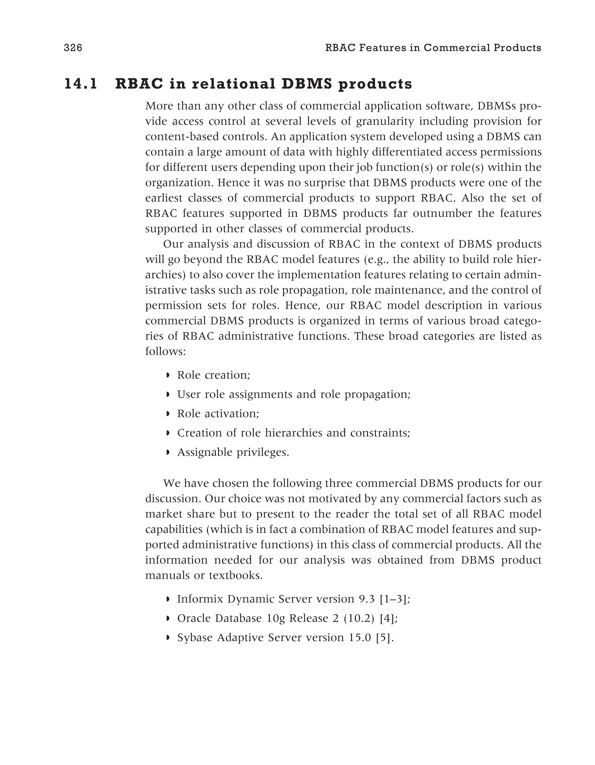 14.1 RBAC in relational DBMS products
More than any other class of commercial application software, DBMSs pro-
vide access control at several levels of granularity including provision for
content-based controls. An application system developed using a DBMS can
contain a large amount of data with highly differentiated access permissions
for different users depending upon their job function(s) or role(s) within the
organization. Hence it was no surprise that DBMS products were one of the
earliest classes of commercial products to support RBAC. Also the set of
RBAC features supported in DBMS products far outnumber the features
supported in other classes of commercial products.
Our analysis and discussion of RBAC in the context of DBMS products
will go beyond the RBAC model features (e.g., the ability to build role hier-
archies) to also cover the implementation features relating to certain admin-
istrative tasks such as role propagation, role maintenance, and the control of
permission sets for roles. Hence, our RBAC model description in various
commercial DBMS products is organized in terms of various broad catego-
ries of RBAC administrative functions. These broad categories are listed as
follows:
◗ Role creation;
◗ User role assignments and role propagation;
◗ Role activation;
◗ Creation of role hierarchies and constraints;
◗ Assignable privileges.
We have chosen the following three commercial DBMS products for our
discussion. Our choice was not motivated by any commercial factors such as
market share but to present to the reader the total set of all RBAC model
capabilities (which is in fact a combination of RBAC model features and sup-
ported administrative functions) in this class of commercial products. All the
information needed for our analysis was obtained from DBMS product
manuals or textbooks.
◗ Informix Dynamic Server version 9.3 [1–3];
◗ Oracle Database 10g Release 2 (10.2) [4];
◗ Sybase Adaptive Server version 15.0 [5].
326 RBAC Features in Commercial Products
 