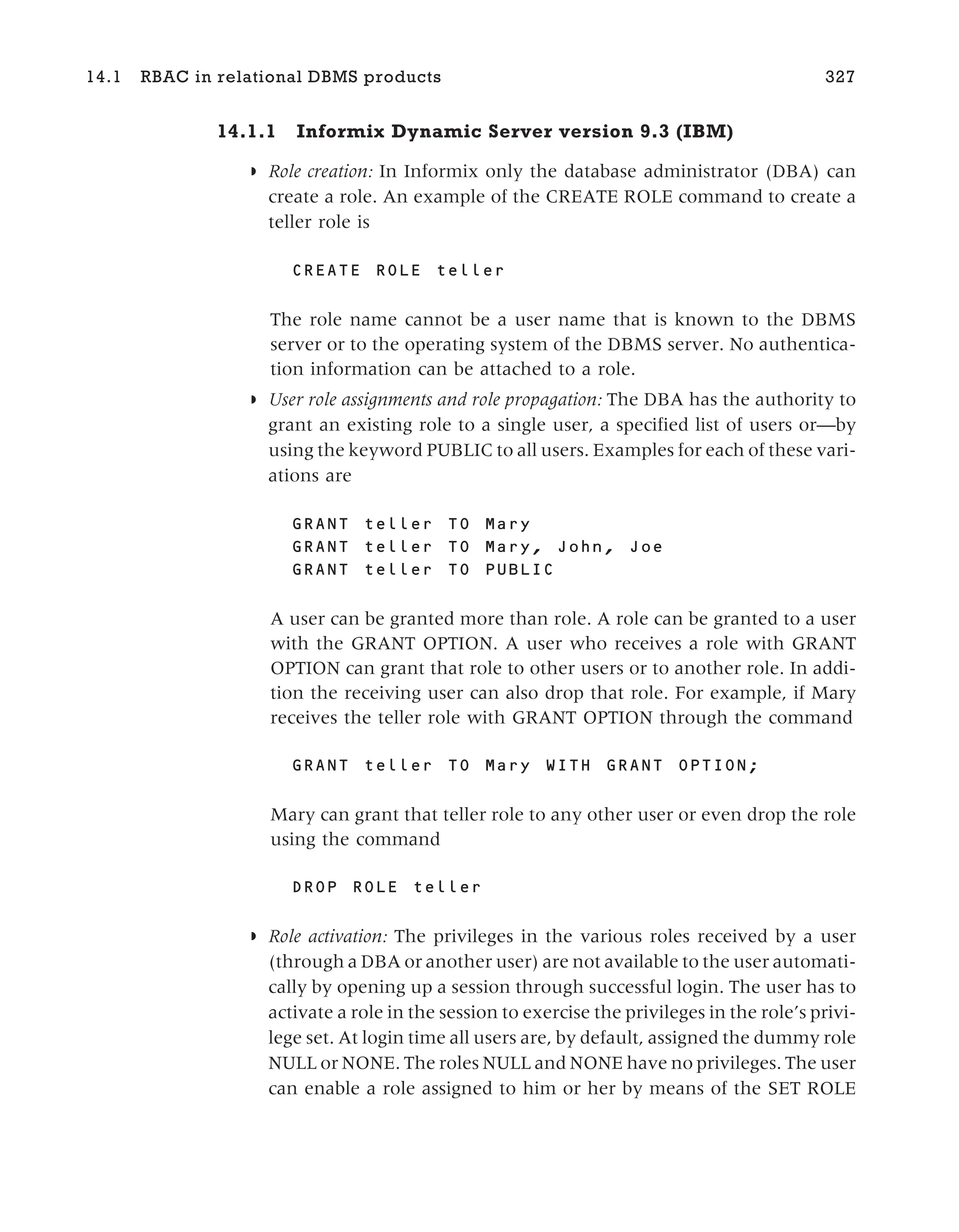 14.1.1 Informix Dynamic Server version 9.3 (IBM)
◗ Role creation: In Informix only the database administrator (DBA) can
create a role. An example of the CREATE ROLE command to create a
teller role is
CREATE ROLE teller
The role name cannot be a user name that is known to the DBMS
server or to the operating system of the DBMS server. No authentica-
tion information can be attached to a role.
◗ User role assignments and role propagation: The DBA has the authority to
grant an existing role to a single user, a specified list of users or—by
using the keyword PUBLIC to all users. Examples for each of these vari-
ations are
GRANT teller TO Mary
GRANT teller TO Mary, John, Joe
GRANT teller TO PUBLIC
A user can be granted more than role. A role can be granted to a user
with the GRANT OPTION. A user who receives a role with GRANT
OPTION can grant that role to other users or to another role. In addi-
tion the receiving user can also drop that role. For example, if Mary
receives the teller role with GRANT OPTION through the command
GRANT teller TO Mary WITH GRANT OPTION;
Mary can grant that teller role to any other user or even drop the role
using the command
DROP ROLE teller
◗ Role activation: The privileges in the various roles received by a user
(through a DBA or another user) are not available to the user automati-
cally by opening up a session through successful login. The user has to
activate a role in the session to exercise the privileges in the role’s privi-
lege set. At login time all users are, by default, assigned the dummy role
NULL or NONE. The roles NULL and NONE have no privileges. The user
can enable a role assigned to him or her by means of the SET ROLE
14.1 RBAC in relational DBMS products 327
 