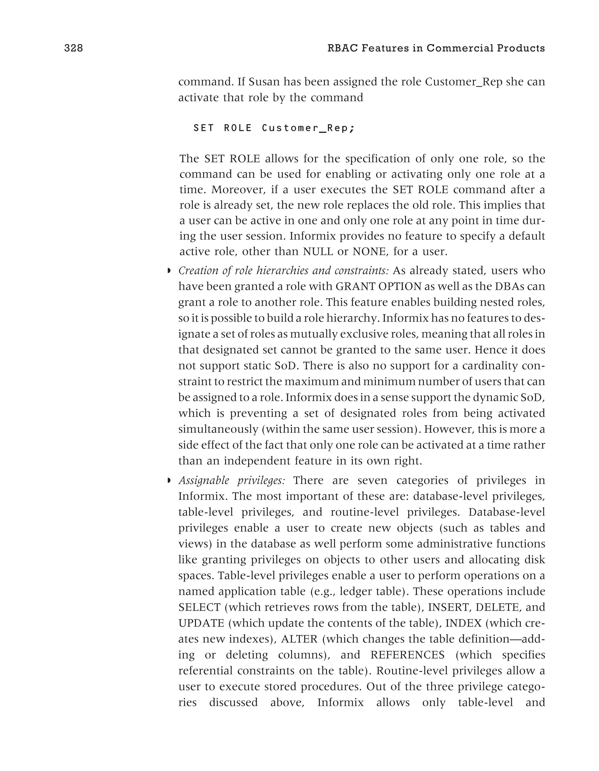 command. If Susan has been assigned the role Customer_Rep she can
activate that role by the command
SET ROLE Customer_Rep;
The SET ROLE allows for the specification of only one role, so the
command can be used for enabling or activating only one role at a
time. Moreover, if a user executes the SET ROLE command after a
role is already set, the new role replaces the old role. This implies that
a user can be active in one and only one role at any point in time dur-
ing the user session. Informix provides no feature to specify a default
active role, other than NULL or NONE, for a user.
◗ Creation of role hierarchies and constraints: As already stated, users who
have been granted a role with GRANT OPTION as well as the DBAs can
grant a role to another role. This feature enables building nested roles,
so it is possible to build a role hierarchy. Informix has no features to des-
ignate a set of roles as mutually exclusive roles, meaning that all roles in
that designated set cannot be granted to the same user. Hence it does
not support static SoD. There is also no support for a cardinality con-
straint to restrict the maximum and minimum number of users that can
be assigned to a role. Informix does in a sense support the dynamic SoD,
which is preventing a set of designated roles from being activated
simultaneously (within the same user session). However, this is more a
side effect of the fact that only one role can be activated at a time rather
than an independent feature in its own right.
◗ Assignable privileges: There are seven categories of privileges in
Informix. The most important of these are: database-level privileges,
table-level privileges, and routine-level privileges. Database-level
privileges enable a user to create new objects (such as tables and
views) in the database as well perform some administrative functions
like granting privileges on objects to other users and allocating disk
spaces. Table-level privileges enable a user to perform operations on a
named application table (e.g., ledger table). These operations include
SELECT (which retrieves rows from the table), INSERT, DELETE, and
UPDATE (which update the contents of the table), INDEX (which cre-
ates new indexes), ALTER (which changes the table definition—add-
ing or deleting columns), and REFERENCES (which specifies
referential constraints on the table). Routine-level privileges allow a
user to execute stored procedures. Out of the three privilege catego-
ries discussed above, Informix allows only table-level and
328 RBAC Features in Commercial Products
 