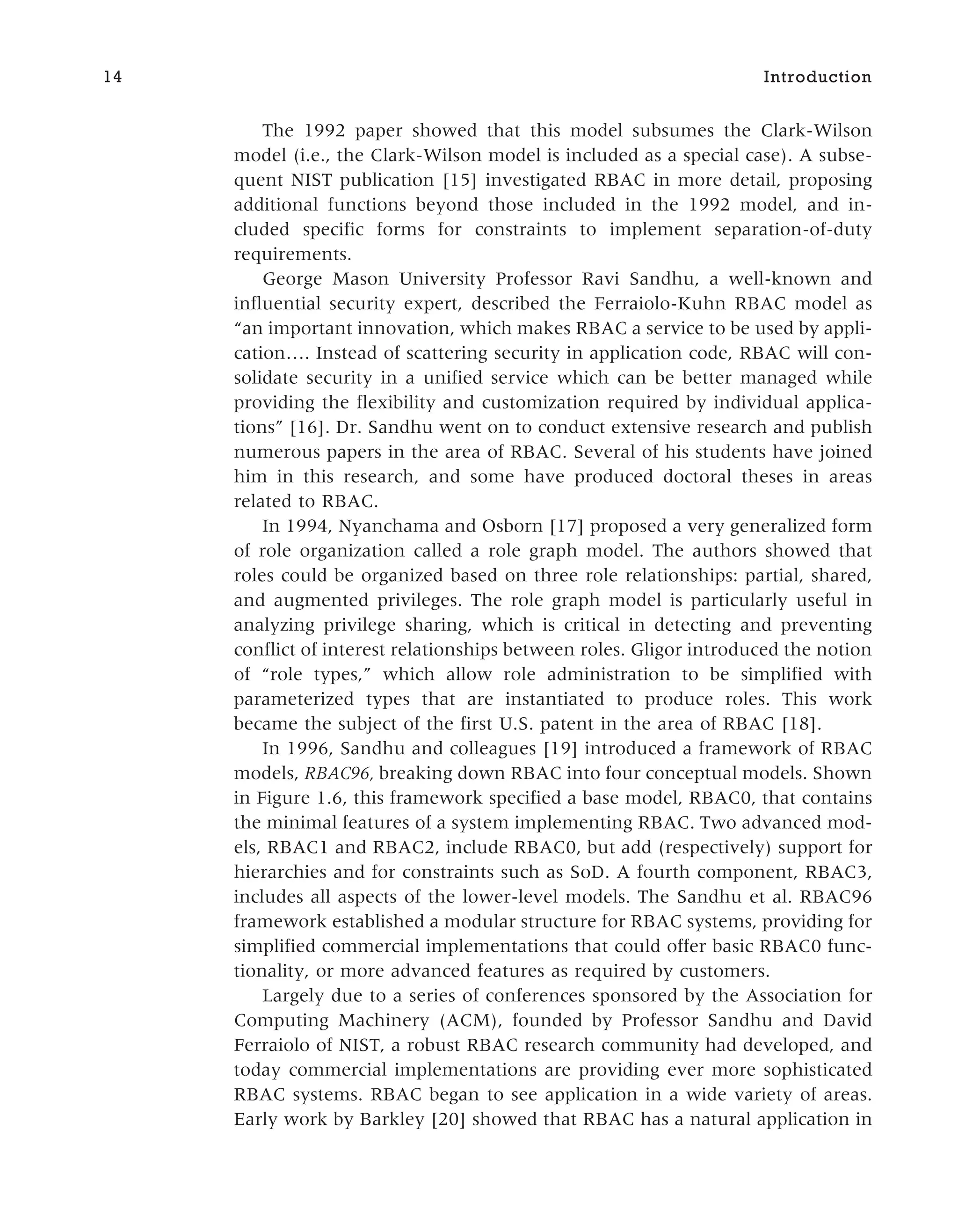 The 1992 paper showed that this model subsumes the Clark-Wilson
model (i.e., the Clark-Wilson model is included as a special case). A subse-
quent NIST publication [15] investigated RBAC in more detail, proposing
additional functions beyond those included in the 1992 model, and in-
cluded specific forms for constraints to implement separation-of-duty
requirements.
George Mason University Professor Ravi Sandhu, a well-known and
influential security expert, described the Ferraiolo-Kuhn RBAC model as
“an important innovation, which makes RBAC a service to be used by appli-
cation…. Instead of scattering security in application code, RBAC will con-
solidate security in a unified service which can be better managed while
providing the flexibility and customization required by individual applica-
tions” [16]. Dr. Sandhu went on to conduct extensive research and publish
numerous papers in the area of RBAC. Several of his students have joined
him in this research, and some have produced doctoral theses in areas
related to RBAC.
In 1994, Nyanchama and Osborn [17] proposed a very generalized form
of role organization called a role graph model. The authors showed that
roles could be organized based on three role relationships: partial, shared,
and augmented privileges. The role graph model is particularly useful in
analyzing privilege sharing, which is critical in detecting and preventing
conflict of interest relationships between roles. Gligor introduced the notion
of “role types,” which allow role administration to be simplified with
parameterized types that are instantiated to produce roles. This work
became the subject of the first U.S. patent in the area of RBAC [18].
In 1996, Sandhu and colleagues [19] introduced a framework of RBAC
models, RBAC96, breaking down RBAC into four conceptual models. Shown
in Figure 1.6, this framework specified a base model, RBAC0, that contains
the minimal features of a system implementing RBAC. Two advanced mod-
els, RBAC1 and RBAC2, include RBAC0, but add (respectively) support for
hierarchies and for constraints such as SoD. A fourth component, RBAC3,
includes all aspects of the lower-level models. The Sandhu et al. RBAC96
framework established a modular structure for RBAC systems, providing for
simplified commercial implementations that could offer basic RBAC0 func-
tionality, or more advanced features as required by customers.
Largely due to a series of conferences sponsored by the Association for
Computing Machinery (ACM), founded by Professor Sandhu and David
Ferraiolo of NIST, a robust RBAC research community had developed, and
today commercial implementations are providing ever more sophisticated
RBAC systems. RBAC began to see application in a wide variety of areas.
Early work by Barkley [20] showed that RBAC has a natural application in
14 Introduction
 