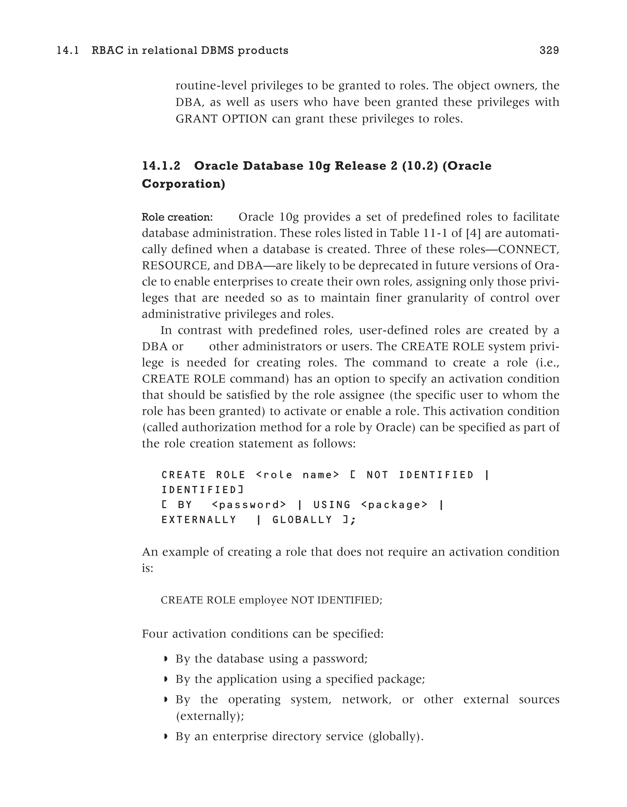 routine-level privileges to be granted to roles. The object owners, the
DBA, as well as users who have been granted these privileges with
GRANT OPTION can grant these privileges to roles.
14.1.2 Oracle Database 10g Release 2 (10.2) (Oracle
Corporation)
Role creation: Oracle 10g provides a set of predefined roles to facilitate
database administration. These roles listed in Table 11-1 of [4] are automati-
cally defined when a database is created. Three of these roles—CONNECT,
RESOURCE, and DBA—are likely to be deprecated in future versions of Ora-
cle to enable enterprises to create their own roles, assigning only those privi-
leges that are needed so as to maintain finer granularity of control over
administrative privileges and roles.
In contrast with predefined roles, user-defined roles are created by a
DBA or other administrators or users. The CREATE ROLE system privi-
lege is needed for creating roles. The command to create a role (i.e.,
CREATE ROLE command) has an option to specify an activation condition
that should be satisfied by the role assignee (the specific user to whom the
role has been granted) to activate or enable a role. This activation condition
(called authorization method for a role by Oracle) can be specified as part of
the role creation statement as follows:
CREATE ROLE <role name> [ NOT IDENTIFIED |
IDENTIFIED]
[ BY <password> | USING <package> |
EXTERNALLY | GLOBALLY ];
An example of creating a role that does not require an activation condition
is:
CREATE ROLE employee NOT IDENTIFIED;
Four activation conditions can be specified:
◗ By the database using a password;
◗ By the application using a specified package;
◗ By the operating system, network, or other external sources
(externally);
◗ By an enterprise directory service (globally).
14.1 RBAC in relational DBMS products 329
 