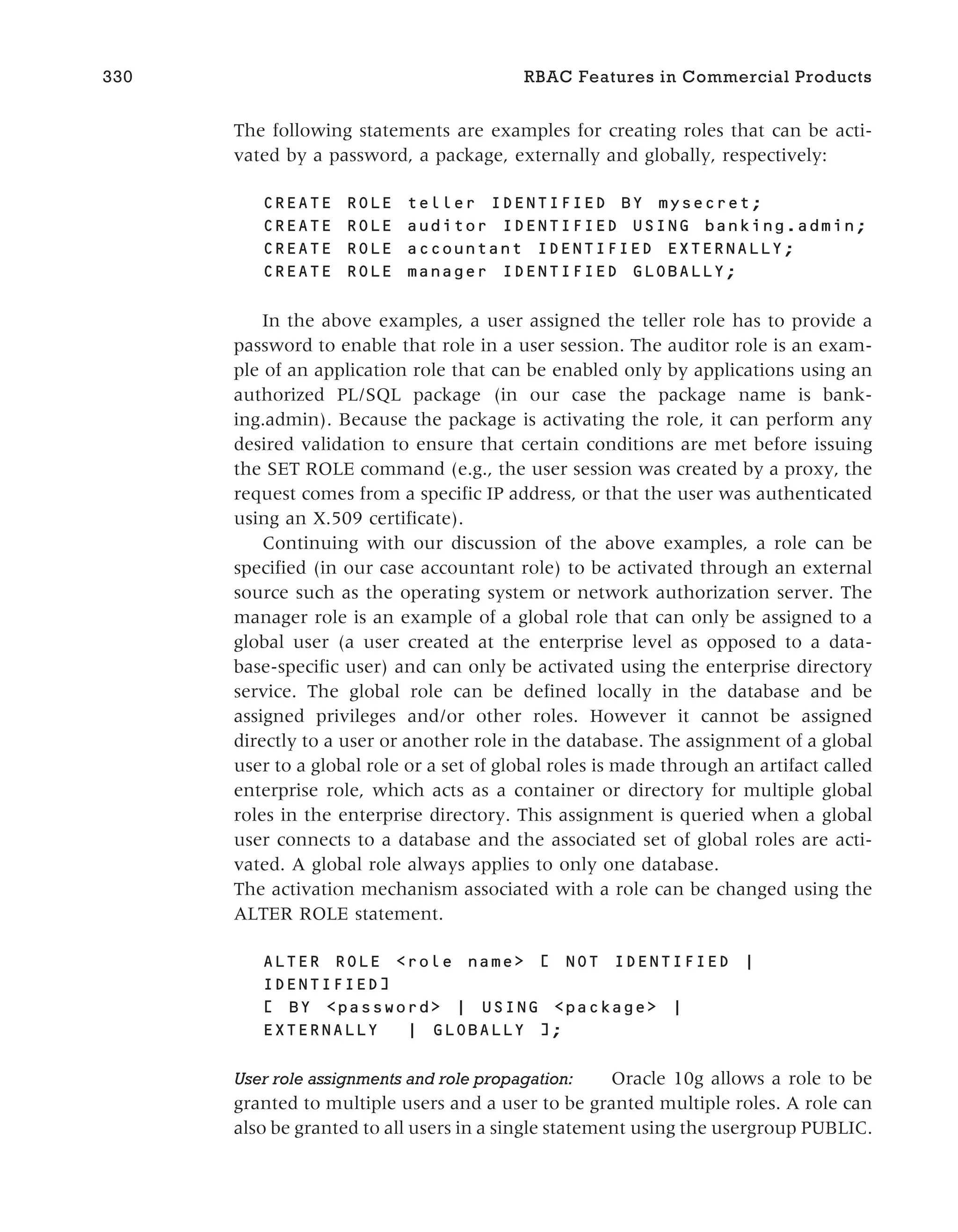 The following statements are examples for creating roles that can be acti-
vated by a password, a package, externally and globally, respectively:
CREATE ROLE teller IDENTIFIED BY mysecret;
CREATE ROLE auditor IDENTIFIED USING banking.admin;
CREATE ROLE accountant IDENTIFIED EXTERNALLY;
CREATE ROLE manager IDENTIFIED GLOBALLY;
In the above examples, a user assigned the teller role has to provide a
password to enable that role in a user session. The auditor role is an exam-
ple of an application role that can be enabled only by applications using an
authorized PL/SQL package (in our case the package name is bank-
ing.admin). Because the package is activating the role, it can perform any
desired validation to ensure that certain conditions are met before issuing
the SET ROLE command (e.g., the user session was created by a proxy, the
request comes from a specific IP address, or that the user was authenticated
using an X.509 certificate).
Continuing with our discussion of the above examples, a role can be
specified (in our case accountant role) to be activated through an external
source such as the operating system or network authorization server. The
manager role is an example of a global role that can only be assigned to a
global user (a user created at the enterprise level as opposed to a data-
base-specific user) and can only be activated using the enterprise directory
service. The global role can be defined locally in the database and be
assigned privileges and/or other roles. However it cannot be assigned
directly to a user or another role in the database. The assignment of a global
user to a global role or a set of global roles is made through an artifact called
enterprise role, which acts as a container or directory for multiple global
roles in the enterprise directory. This assignment is queried when a global
user connects to a database and the associated set of global roles are acti-
vated. A global role always applies to only one database.
The activation mechanism associated with a role can be changed using the
ALTER ROLE statement.
ALTER ROLE <role name> [ NOT IDENTIFIED |
IDENTIFIED]
[ BY <password> | USING <package> |
EXTERNALLY | GLOBALLY ];
User role assignments and role propagation: Oracle 10g allows a role to be
granted to multiple users and a user to be granted multiple roles. A role can
also be granted to all users in a single statement using the usergroup PUBLIC.
330 RBAC Features in Commercial Products
 