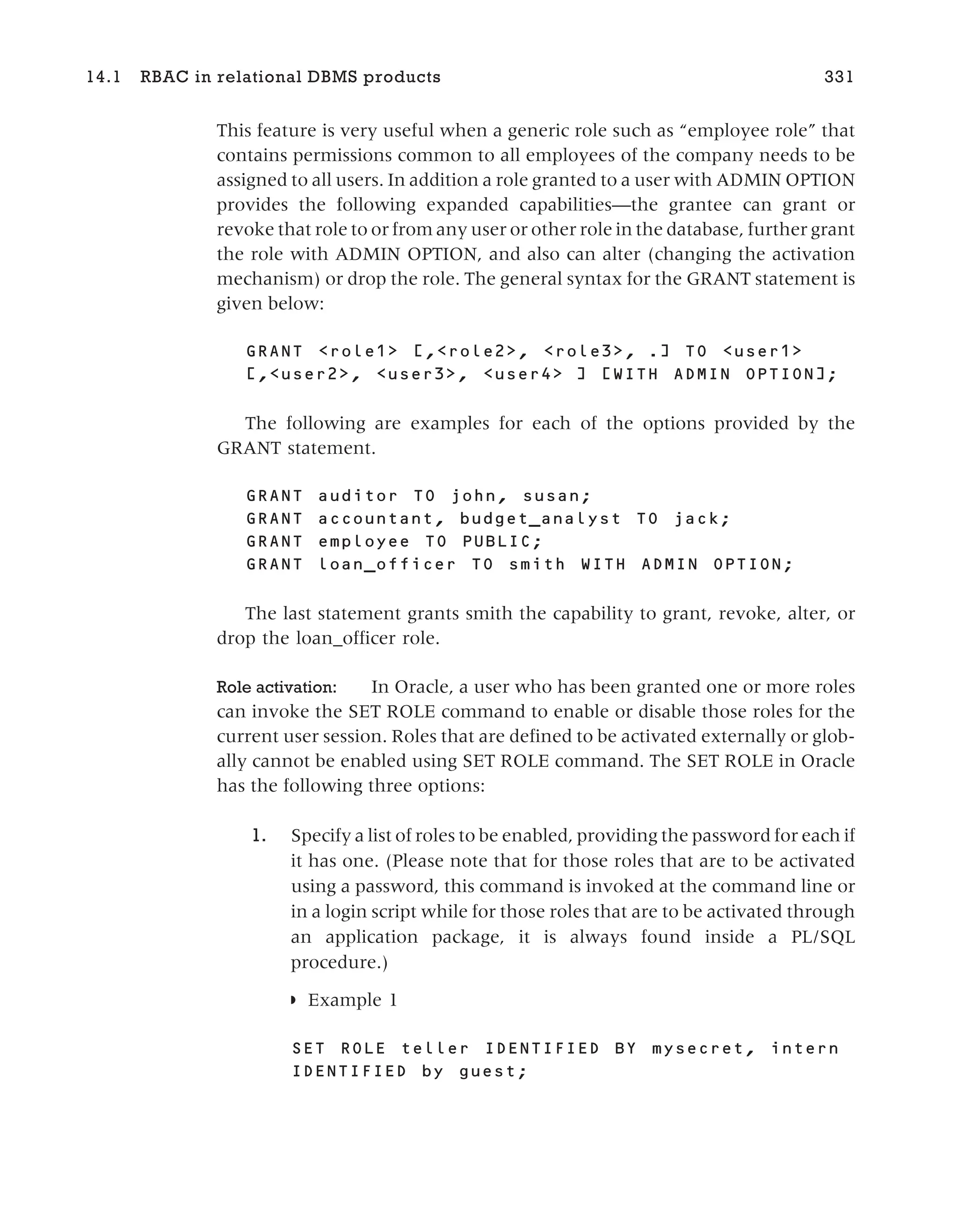 This feature is very useful when a generic role such as “employee role” that
contains permissions common to all employees of the company needs to be
assigned to all users. In addition a role granted to a user with ADMIN OPTION
provides the following expanded capabilities—the grantee can grant or
revoke that role to or from any user or other role in the database, further grant
the role with ADMIN OPTION, and also can alter (changing the activation
mechanism) or drop the role. The general syntax for the GRANT statement is
given below:
GRANT <role1> [,<role2>, <role3>, .] TO <user1>
[,<user2>, <user3>, <user4> ] [WITH ADMIN OPTION];
The following are examples for each of the options provided by the
GRANT statement.
GRANT auditor TO john, susan;
GRANT accountant, budget_analyst TO jack;
GRANT employee TO PUBLIC;
GRANT loan_officer TO smith WITH ADMIN OPTION;
The last statement grants smith the capability to grant, revoke, alter, or
drop the loan_officer role.
Role activation: In Oracle, a user who has been granted one or more roles
can invoke the SET ROLE command to enable or disable those roles for the
current user session. Roles that are defined to be activated externally or glob-
ally cannot be enabled using SET ROLE command. The SET ROLE in Oracle
has the following three options:
1. Specify a list of roles to be enabled, providing the password for each if
it has one. (Please note that for those roles that are to be activated
using a password, this command is invoked at the command line or
in a login script while for those roles that are to be activated through
an application package, it is always found inside a PL/SQL
procedure.)
◗ Example 1
SET ROLE teller IDENTIFIED BY mysecret, intern
IDENTIFIED by guest;
14.1 RBAC in relational DBMS products 331
 