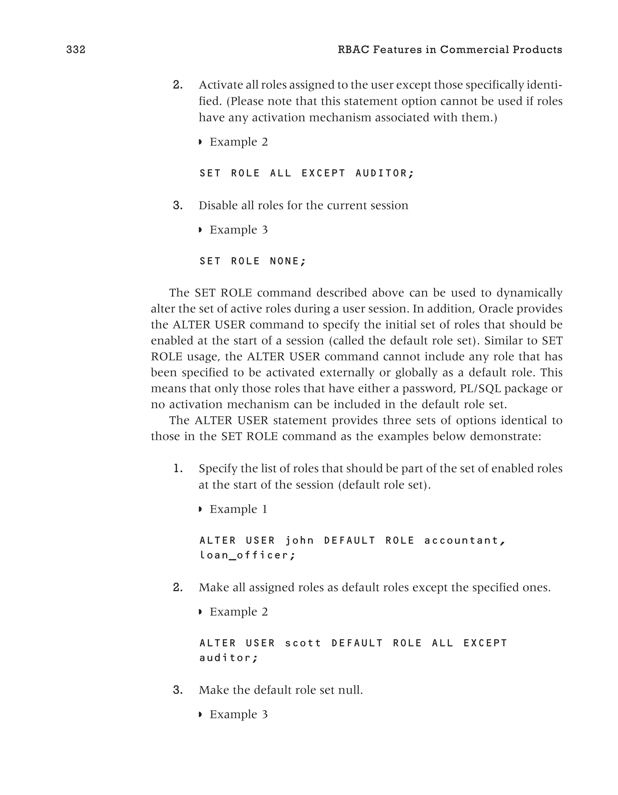 2. Activate all roles assigned to the user except those specifically identi-
fied. (Please note that this statement option cannot be used if roles
have any activation mechanism associated with them.)
◗ Example 2
SET ROLE ALL EXCEPT AUDITOR;
3. Disable all roles for the current session
◗ Example 3
SET ROLE NONE;
The SET ROLE command described above can be used to dynamically
alter the set of active roles during a user session. In addition, Oracle provides
the ALTER USER command to specify the initial set of roles that should be
enabled at the start of a session (called the default role set). Similar to SET
ROLE usage, the ALTER USER command cannot include any role that has
been specified to be activated externally or globally as a default role. This
means that only those roles that have either a password, PL/SQL package or
no activation mechanism can be included in the default role set.
The ALTER USER statement provides three sets of options identical to
those in the SET ROLE command as the examples below demonstrate:
1. Specify the list of roles that should be part of the set of enabled roles
at the start of the session (default role set).
◗ Example 1
ALTER USER john DEFAULT ROLE accountant,
loan_officer;
2. Make all assigned roles as default roles except the specified ones.
◗ Example 2
ALTER USER scott DEFAULT ROLE ALL EXCEPT
auditor;
3. Make the default role set null.
◗ Example 3
332 RBAC Features in Commercial Products
 