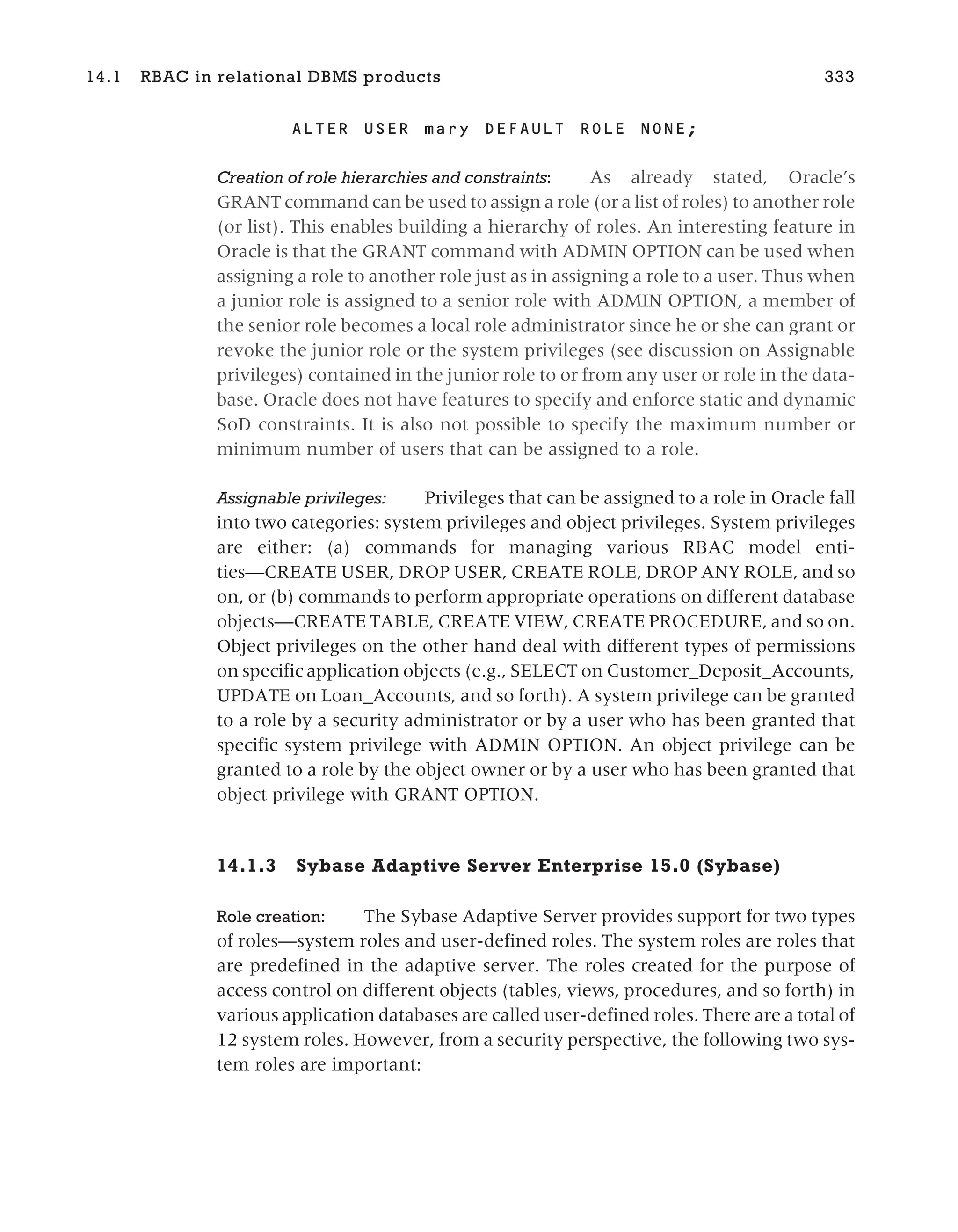 ALTER USER mary DEFAULT ROLE NONE;
Creation of role hierarchies and constraints: As already stated, Oracle’s
GRANT command can be used to assign a role (or a list of roles) to another role
(or list). This enables building a hierarchy of roles. An interesting feature in
Oracle is that the GRANT command with ADMIN OPTION can be used when
assigning a role to another role just as in assigning a role to a user. Thus when
a junior role is assigned to a senior role with ADMIN OPTION, a member of
the senior role becomes a local role administrator since he or she can grant or
revoke the junior role or the system privileges (see discussion on Assignable
privileges) contained in the junior role to or from any user or role in the data-
base. Oracle does not have features to specify and enforce static and dynamic
SoD constraints. It is also not possible to specify the maximum number or
minimum number of users that can be assigned to a role.
Assignable privileges: Privileges that can be assigned to a role in Oracle fall
into two categories: system privileges and object privileges. System privileges
are either: (a) commands for managing various RBAC model enti-
ties—CREATE USER, DROP USER, CREATE ROLE, DROP ANY ROLE, and so
on, or (b) commands to perform appropriate operations on different database
objects—CREATE TABLE, CREATE VIEW, CREATE PROCEDURE, and so on.
Object privileges on the other hand deal with different types of permissions
on specific application objects (e.g., SELECT on Customer_Deposit_Accounts,
UPDATE on Loan_Accounts, and so forth). A system privilege can be granted
to a role by a security administrator or by a user who has been granted that
specific system privilege with ADMIN OPTION. An object privilege can be
granted to a role by the object owner or by a user who has been granted that
object privilege with GRANT OPTION.
14.1.3 Sybase Adaptive Server Enterprise 15.0 (Sybase)
Role creation: The Sybase Adaptive Server provides support for two types
of roles—system roles and user-defined roles. The system roles are roles that
are predefined in the adaptive server. The roles created for the purpose of
access control on different objects (tables, views, procedures, and so forth) in
various application databases are called user-defined roles. There are a total of
12 system roles. However, from a security perspective, the following two sys-
tem roles are important:
14.1 RBAC in relational DBMS products 333
 
