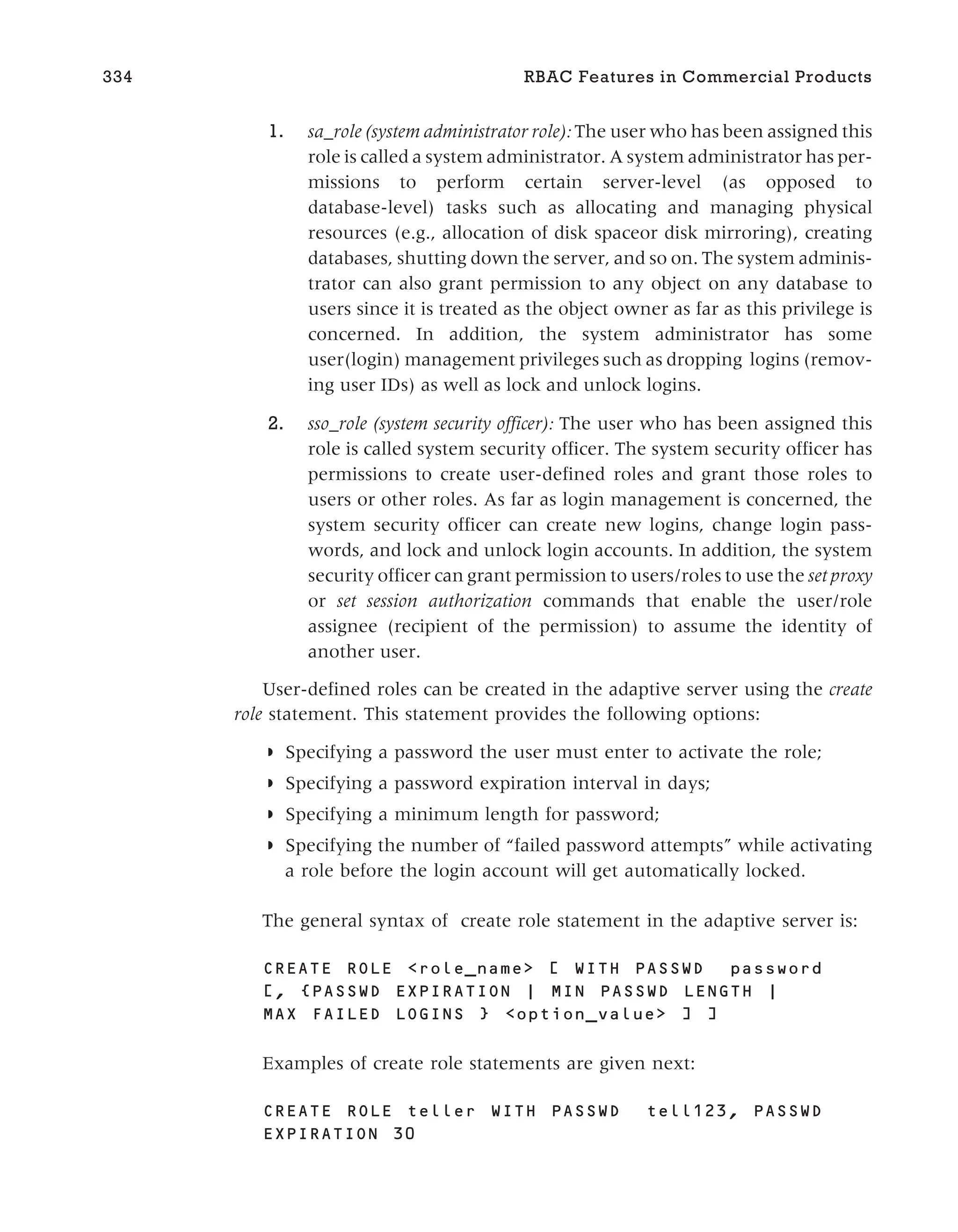 1. sa_role (system administrator role): The user who has been assigned this
role is called a system administrator. A system administrator has per-
missions to perform certain server-level (as opposed to
database-level) tasks such as allocating and managing physical
resources (e.g., allocation of disk spaceor disk mirroring), creating
databases, shutting down the server, and so on. The system adminis-
trator can also grant permission to any object on any database to
users since it is treated as the object owner as far as this privilege is
concerned. In addition, the system administrator has some
user(login) management privileges such as dropping logins (remov-
ing user IDs) as well as lock and unlock logins.
2. sso_role (system security officer): The user who has been assigned this
role is called system security officer. The system security officer has
permissions to create user-defined roles and grant those roles to
users or other roles. As far as login management is concerned, the
system security officer can create new logins, change login pass-
words, and lock and unlock login accounts. In addition, the system
security officer can grant permission to users/roles to use the set proxy
or set session authorization commands that enable the user/role
assignee (recipient of the permission) to assume the identity of
another user.
User-defined roles can be created in the adaptive server using the create
role statement. This statement provides the following options:
◗ Specifying a password the user must enter to activate the role;
◗ Specifying a password expiration interval in days;
◗ Specifying a minimum length for password;
◗ Specifying the number of “failed password attempts” while activating
a role before the login account will get automatically locked.
The general syntax of create role statement in the adaptive server is:
CREATE ROLE <role_name> [ WITH PASSWD password
[, {PASSWD EXPIRATION | MIN PASSWD LENGTH |
MAX FAILED LOGINS } <option_value> ] ]
Examples of create role statements are given next:
CREATE ROLE teller WITH PASSWD tell123, PASSWD
EXPIRATION 30
334 RBAC Features in Commercial Products
 
