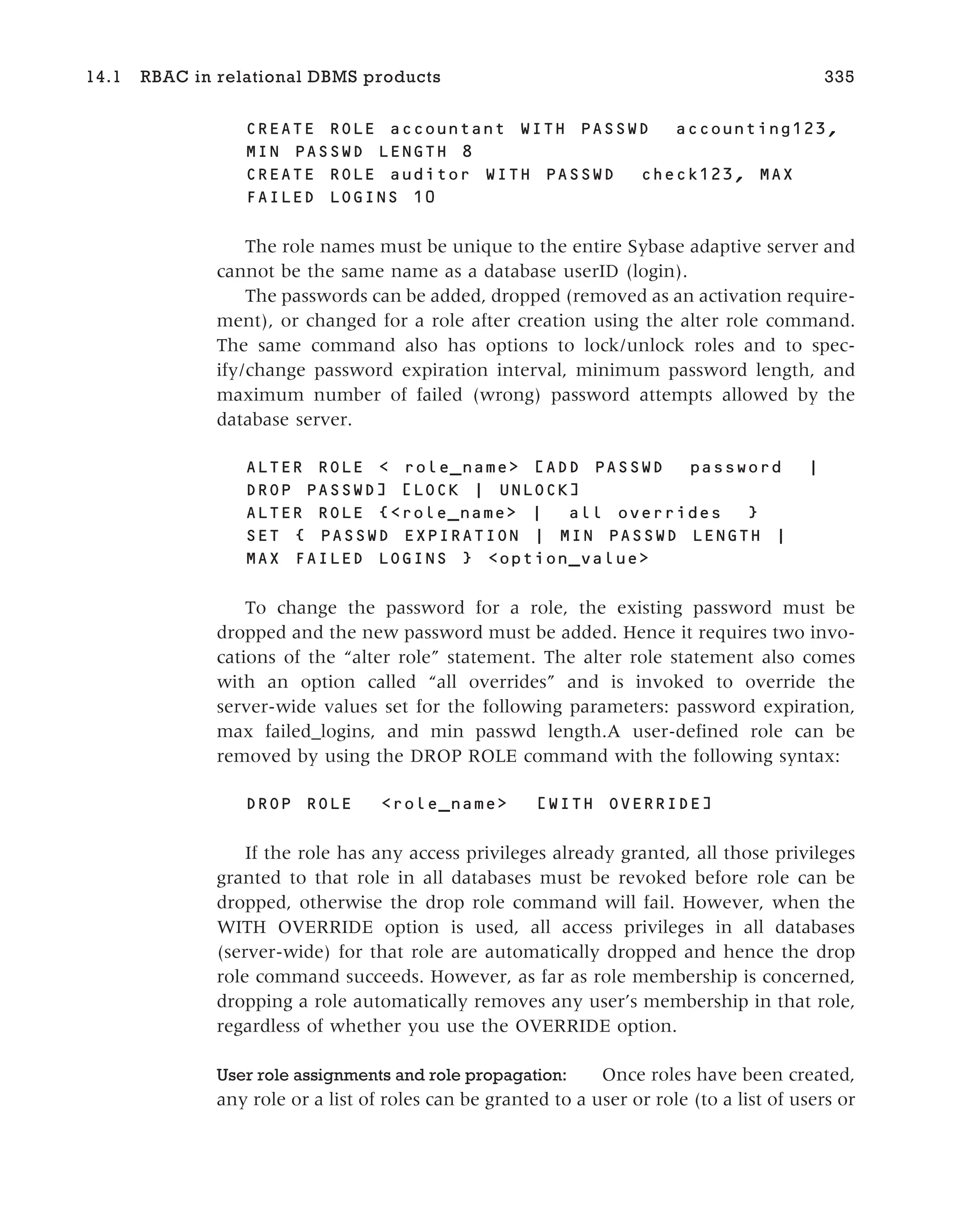 CREATE ROLE accountant WITH PASSWD accounting123,
MIN PASSWD LENGTH 8
CREATE ROLE auditor WITH PASSWD check123, MAX
FAILED LOGINS 10
The role names must be unique to the entire Sybase adaptive server and
cannot be the same name as a database userID (login).
The passwords can be added, dropped (removed as an activation require-
ment), or changed for a role after creation using the alter role command.
The same command also has options to lock/unlock roles and to spec-
ify/change password expiration interval, minimum password length, and
maximum number of failed (wrong) password attempts allowed by the
database server.
ALTER ROLE < role_name> [ADD PASSWD password |
DROP PASSWD] [LOCK | UNLOCK]
ALTER ROLE {<role_name> | all overrides }
SET { PASSWD EXPIRATION | MIN PASSWD LENGTH |
MAX FAILED LOGINS } <option_value>
To change the password for a role, the existing password must be
dropped and the new password must be added. Hence it requires two invo-
cations of the “alter role” statement. The alter role statement also comes
with an option called “all overrides” and is invoked to override the
server-wide values set for the following parameters: password expiration,
max failed_logins, and min passwd length.A user-defined role can be
removed by using the DROP ROLE command with the following syntax:
DROP ROLE <role_name> [WITH OVERRIDE]
If the role has any access privileges already granted, all those privileges
granted to that role in all databases must be revoked before role can be
dropped, otherwise the drop role command will fail. However, when the
WITH OVERRIDE option is used, all access privileges in all databases
(server-wide) for that role are automatically dropped and hence the drop
role command succeeds. However, as far as role membership is concerned,
dropping a role automatically removes any user’s membership in that role,
regardless of whether you use the OVERRIDE option.
User role assignments and role propagation: Once roles have been created,
any role or a list of roles can be granted to a user or role (to a list of users or
14.1 RBAC in relational DBMS products 335
 