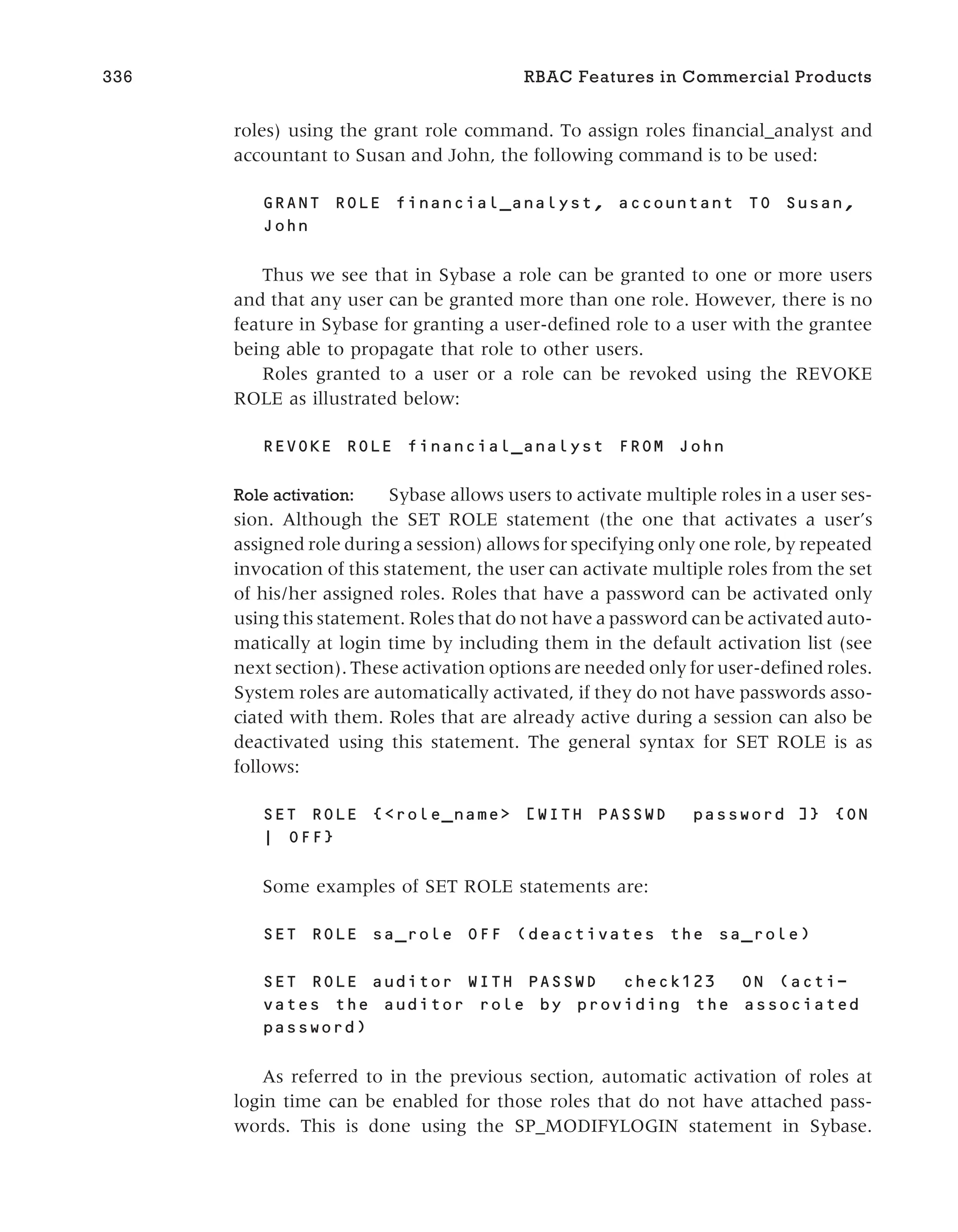 roles) using the grant role command. To assign roles financial_analyst and
accountant to Susan and John, the following command is to be used:
GRANT ROLE financial_analyst, accountant TO Susan,
John
Thus we see that in Sybase a role can be granted to one or more users
and that any user can be granted more than one role. However, there is no
feature in Sybase for granting a user-defined role to a user with the grantee
being able to propagate that role to other users.
Roles granted to a user or a role can be revoked using the REVOKE
ROLE as illustrated below:
REVOKE ROLE financial_analyst FROM John
Role activation: Sybase allows users to activate multiple roles in a user ses-
sion. Although the SET ROLE statement (the one that activates a user’s
assigned role during a session) allows for specifying only one role, by repeated
invocation of this statement, the user can activate multiple roles from the set
of his/her assigned roles. Roles that have a password can be activated only
using this statement. Roles that do not have a password can be activated auto-
matically at login time by including them in the default activation list (see
next section). These activation options are needed only for user-defined roles.
System roles are automatically activated, if they do not have passwords asso-
ciated with them. Roles that are already active during a session can also be
deactivated using this statement. The general syntax for SET ROLE is as
follows:
SET ROLE {<role_name> [WITH PASSWD password ]} {ON
| OFF}
Some examples of SET ROLE statements are:
SET ROLE sa_role OFF (deactivates the sa_role)
SET ROLE auditor WITH PASSWD check123 ON (acti-
vates the auditor role by providing the associated
password)
As referred to in the previous section, automatic activation of roles at
login time can be enabled for those roles that do not have attached pass-
words. This is done using the SP_MODIFYLOGIN statement in Sybase.
336 RBAC Features in Commercial Products
 