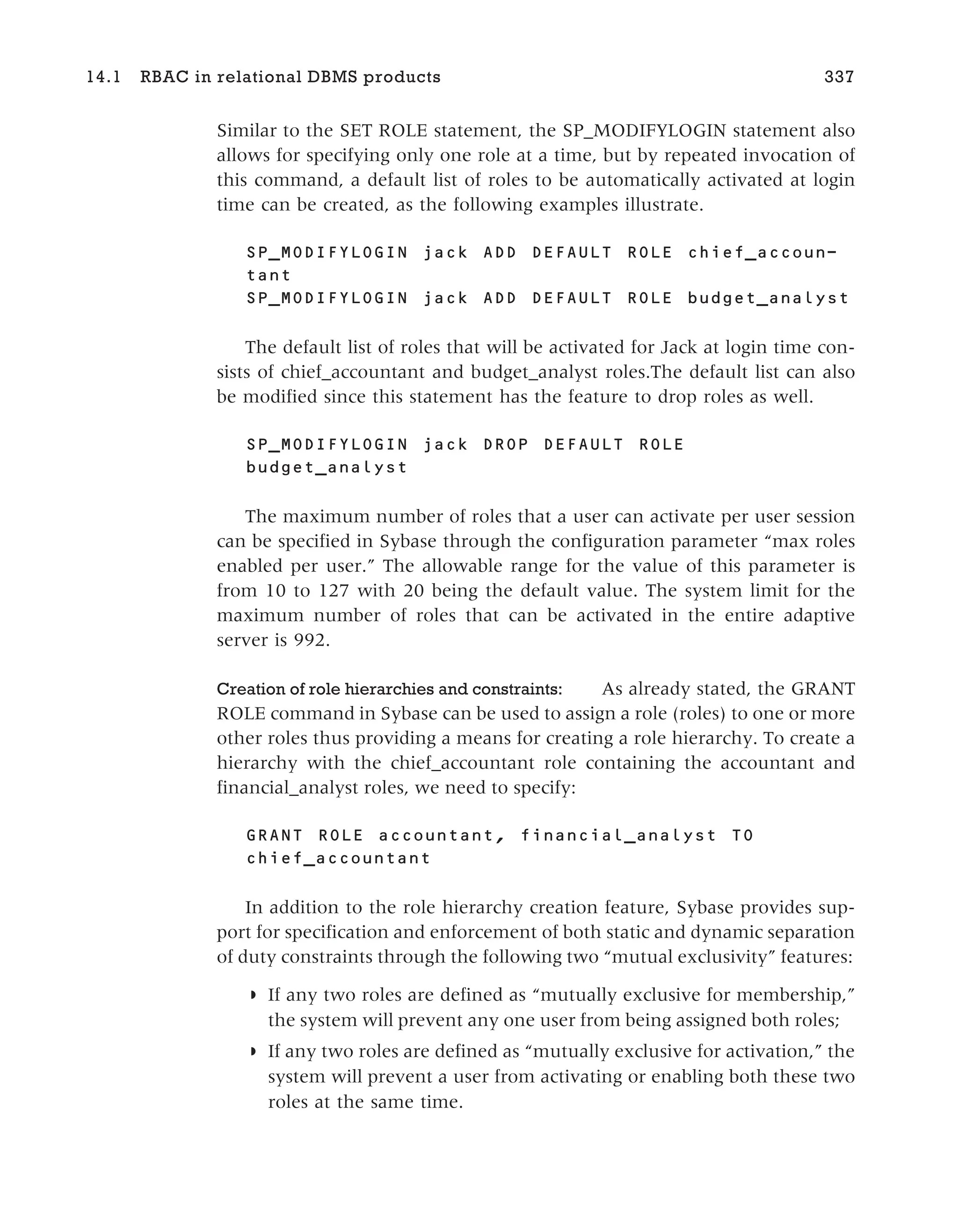 Similar to the SET ROLE statement, the SP_MODIFYLOGIN statement also
allows for specifying only one role at a time, but by repeated invocation of
this command, a default list of roles to be automatically activated at login
time can be created, as the following examples illustrate.
SP_MODIFYLOGIN jack ADD DEFAULT ROLE chief_accoun-
tant
SP_MODIFYLOGIN jack ADD DEFAULT ROLE budget_analyst
The default list of roles that will be activated for Jack at login time con-
sists of chief_accountant and budget_analyst roles.The default list can also
be modified since this statement has the feature to drop roles as well.
SP_MODIFYLOGIN jack DROP DEFAULT ROLE
budget_analyst
The maximum number of roles that a user can activate per user session
can be specified in Sybase through the configuration parameter “max roles
enabled per user.” The allowable range for the value of this parameter is
from 10 to 127 with 20 being the default value. The system limit for the
maximum number of roles that can be activated in the entire adaptive
server is 992.
Creation of role hierarchies and constraints: As already stated, the GRANT
ROLE command in Sybase can be used to assign a role (roles) to one or more
other roles thus providing a means for creating a role hierarchy. To create a
hierarchy with the chief_accountant role containing the accountant and
financial_analyst roles, we need to specify:
GRANT ROLE accountant, financial_analyst TO
chief_accountant
In addition to the role hierarchy creation feature, Sybase provides sup-
port for specification and enforcement of both static and dynamic separation
of duty constraints through the following two “mutual exclusivity” features:
◗ If any two roles are defined as “mutually exclusive for membership,”
the system will prevent any one user from being assigned both roles;
◗ If any two roles are defined as “mutually exclusive for activation,” the
system will prevent a user from activating or enabling both these two
roles at the same time.
14.1 RBAC in relational DBMS products 337
 