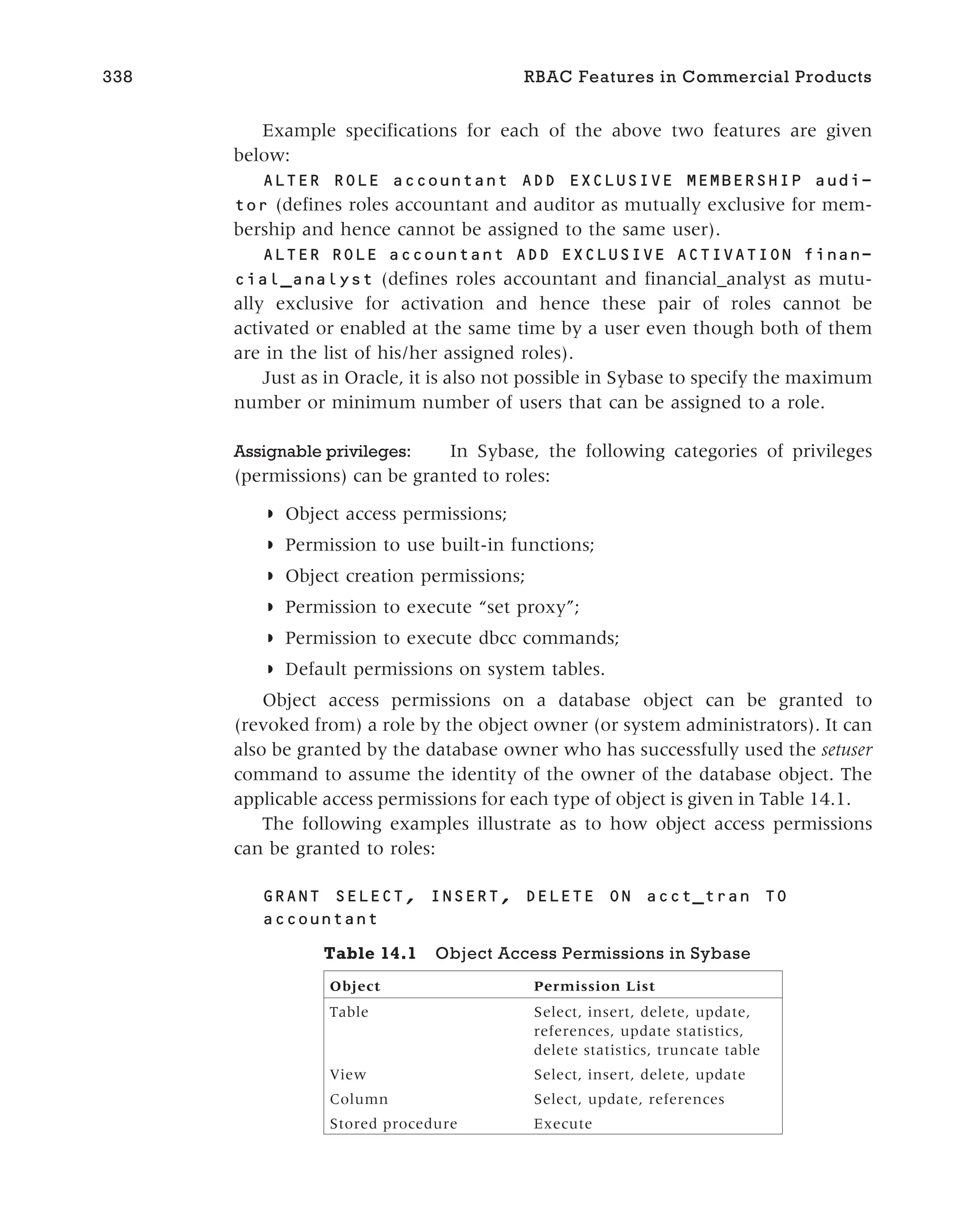 Example specifications for each of the above two features are given
below:
ALTER ROLE accountant ADD EXCLUSIVE MEMBERSHIP audi-
tor (defines roles accountant and auditor as mutually exclusive for mem-
bership and hence cannot be assigned to the same user).
ALTER ROLE accountant ADD EXCLUSIVE ACTIVATION finan-
cial_analyst (defines roles accountant and financial_analyst as mutu-
ally exclusive for activation and hence these pair of roles cannot be
activated or enabled at the same time by a user even though both of them
are in the list of his/her assigned roles).
Just as in Oracle, it is also not possible in Sybase to specify the maximum
number or minimum number of users that can be assigned to a role.
Assignable privileges: In Sybase, the following categories of privileges
(permissions) can be granted to roles:
◗ Object access permissions;
◗ Permission to use built-in functions;
◗ Object creation permissions;
◗ Permission to execute “set proxy”;
◗ Permission to execute dbcc commands;
◗ Default permissions on system tables.
Object access permissions on a database object can be granted to
(revoked from) a role by the object owner (or system administrators). It can
also be granted by the database owner who has successfully used the setuser
command to assume the identity of the owner of the database object. The
applicable access permissions for each type of object is given in Table 14.1.
The following examples illustrate as to how object access permissions
can be granted to roles:
GRANT SELECT, INSERT, DELETE ON acct_tran TO
accountant
338 RBAC Features in Commercial Products
Table 14.1 Object Access Permissions in Sybase
Object Permission List
Table Select, insert, delete, update,
references, update statistics,
delete statistics, truncate table
View Select, insert, delete, update
Column Select, update, references
Stored procedure Execute
 