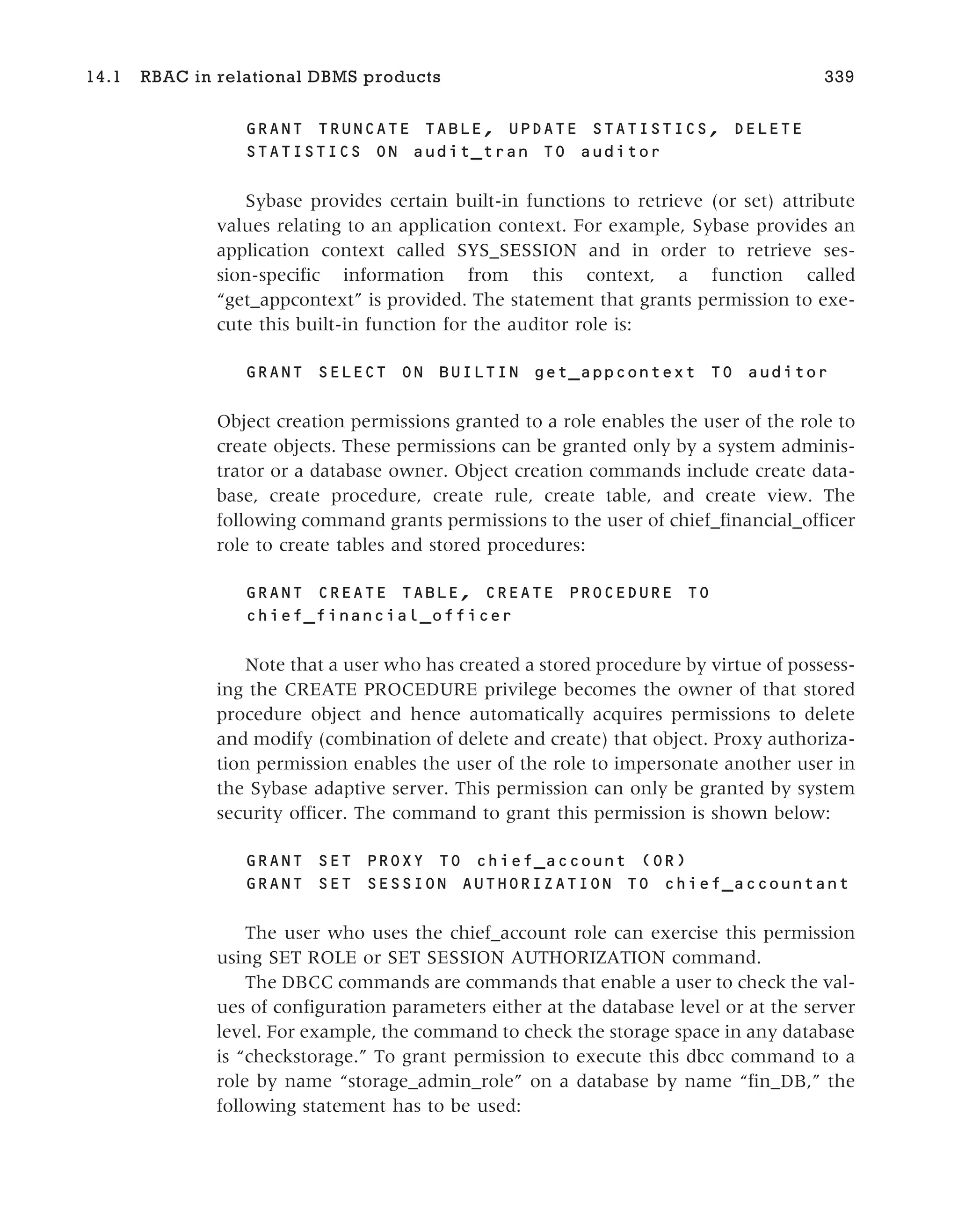 GRANT TRUNCATE TABLE, UPDATE STATISTICS, DELETE
STATISTICS ON audit_tran TO auditor
Sybase provides certain built-in functions to retrieve (or set) attribute
values relating to an application context. For example, Sybase provides an
application context called SYS_SESSION and in order to retrieve ses-
sion-specific information from this context, a function called
“get_appcontext” is provided. The statement that grants permission to exe-
cute this built-in function for the auditor role is:
GRANT SELECT ON BUILTIN get_appcontext TO auditor
Object creation permissions granted to a role enables the user of the role to
create objects. These permissions can be granted only by a system adminis-
trator or a database owner. Object creation commands include create data-
base, create procedure, create rule, create table, and create view. The
following command grants permissions to the user of chief_financial_officer
role to create tables and stored procedures:
GRANT CREATE TABLE, CREATE PROCEDURE TO
chief_financial_officer
Note that a user who has created a stored procedure by virtue of possess-
ing the CREATE PROCEDURE privilege becomes the owner of that stored
procedure object and hence automatically acquires permissions to delete
and modify (combination of delete and create) that object. Proxy authoriza-
tion permission enables the user of the role to impersonate another user in
the Sybase adaptive server. This permission can only be granted by system
security officer. The command to grant this permission is shown below:
GRANT SET PROXY TO chief_account (OR)
GRANT SET SESSION AUTHORIZATION TO chief_accountant
The user who uses the chief_account role can exercise this permission
using SET ROLE or SET SESSION AUTHORIZATION command.
The DBCC commands are commands that enable a user to check the val-
ues of configuration parameters either at the database level or at the server
level. For example, the command to check the storage space in any database
is “checkstorage.” To grant permission to execute this dbcc command to a
role by name “storage_admin_role” on a database by name “fin_DB,” the
following statement has to be used:
14.1 RBAC in relational DBMS products 339
 