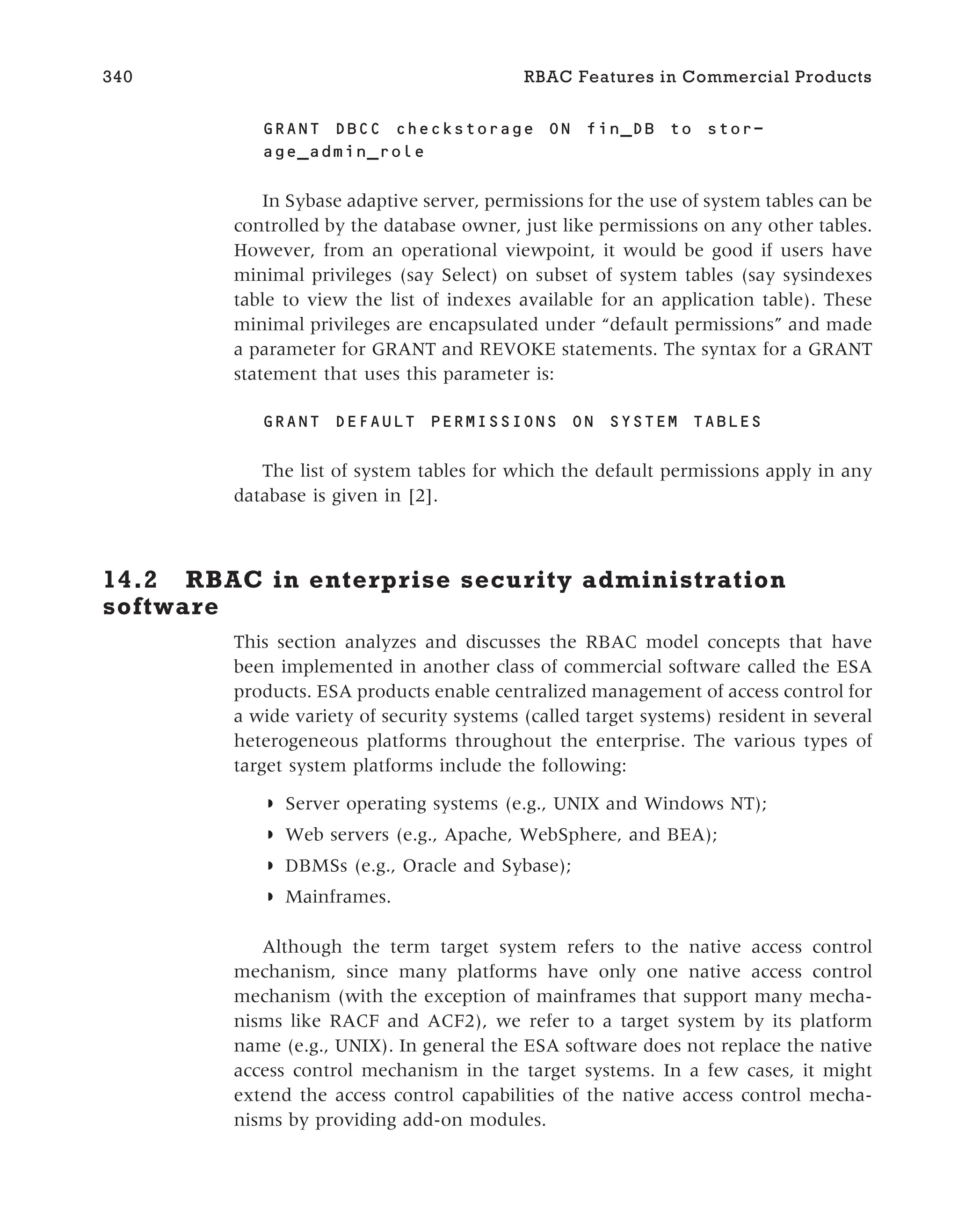 GRANT DBCC checkstorage ON fin_DB to stor-
age_admin_role
In Sybase adaptive server, permissions for the use of system tables can be
controlled by the database owner, just like permissions on any other tables.
However, from an operational viewpoint, it would be good if users have
minimal privileges (say Select) on subset of system tables (say sysindexes
table to view the list of indexes available for an application table). These
minimal privileges are encapsulated under “default permissions” and made
a parameter for GRANT and REVOKE statements. The syntax for a GRANT
statement that uses this parameter is:
GRANT DEFAULT PERMISSIONS ON SYSTEM TABLES
The list of system tables for which the default permissions apply in any
database is given in [2].
14.2 RBAC in enterprise security administration
software
This section analyzes and discusses the RBAC model concepts that have
been implemented in another class of commercial software called the ESA
products. ESA products enable centralized management of access control for
a wide variety of security systems (called target systems) resident in several
heterogeneous platforms throughout the enterprise. The various types of
target system platforms include the following:
◗ Server operating systems (e.g., UNIX and Windows NT);
◗ Web servers (e.g., Apache, WebSphere, and BEA);
◗ DBMSs (e.g., Oracle and Sybase);
◗ Mainframes.
Although the term target system refers to the native access control
mechanism, since many platforms have only one native access control
mechanism (with the exception of mainframes that support many mecha-
nisms like RACF and ACF2), we refer to a target system by its platform
name (e.g., UNIX). In general the ESA software does not replace the native
access control mechanism in the target systems. In a few cases, it might
extend the access control capabilities of the native access control mecha-
nisms by providing add-on modules.
340 RBAC Features in Commercial Products
 