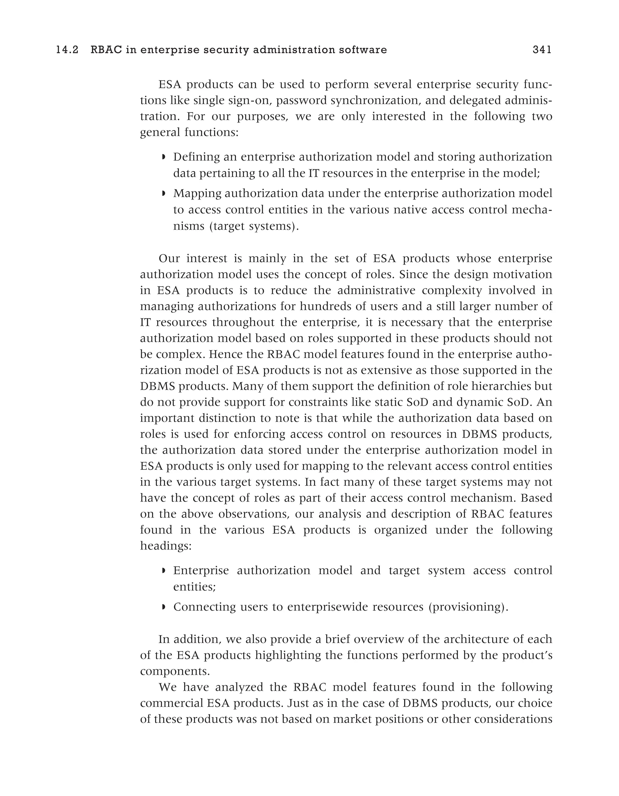 ESA products can be used to perform several enterprise security func-
tions like single sign-on, password synchronization, and delegated adminis-
tration. For our purposes, we are only interested in the following two
general functions:
◗ Defining an enterprise authorization model and storing authorization
data pertaining to all the IT resources in the enterprise in the model;
◗ Mapping authorization data under the enterprise authorization model
to access control entities in the various native access control mecha-
nisms (target systems).
Our interest is mainly in the set of ESA products whose enterprise
authorization model uses the concept of roles. Since the design motivation
in ESA products is to reduce the administrative complexity involved in
managing authorizations for hundreds of users and a still larger number of
IT resources throughout the enterprise, it is necessary that the enterprise
authorization model based on roles supported in these products should not
be complex. Hence the RBAC model features found in the enterprise autho-
rization model of ESA products is not as extensive as those supported in the
DBMS products. Many of them support the definition of role hierarchies but
do not provide support for constraints like static SoD and dynamic SoD. An
important distinction to note is that while the authorization data based on
roles is used for enforcing access control on resources in DBMS products,
the authorization data stored under the enterprise authorization model in
ESA products is only used for mapping to the relevant access control entities
in the various target systems. In fact many of these target systems may not
have the concept of roles as part of their access control mechanism. Based
on the above observations, our analysis and description of RBAC features
found in the various ESA products is organized under the following
headings:
◗ Enterprise authorization model and target system access control
entities;
◗ Connecting users to enterprisewide resources (provisioning).
In addition, we also provide a brief overview of the architecture of each
of the ESA products highlighting the functions performed by the product’s
components.
We have analyzed the RBAC model features found in the following
commercial ESA products. Just as in the case of DBMS products, our choice
of these products was not based on market positions or other considerations
14.2 RBAC in enterprise security administration software 341
 
