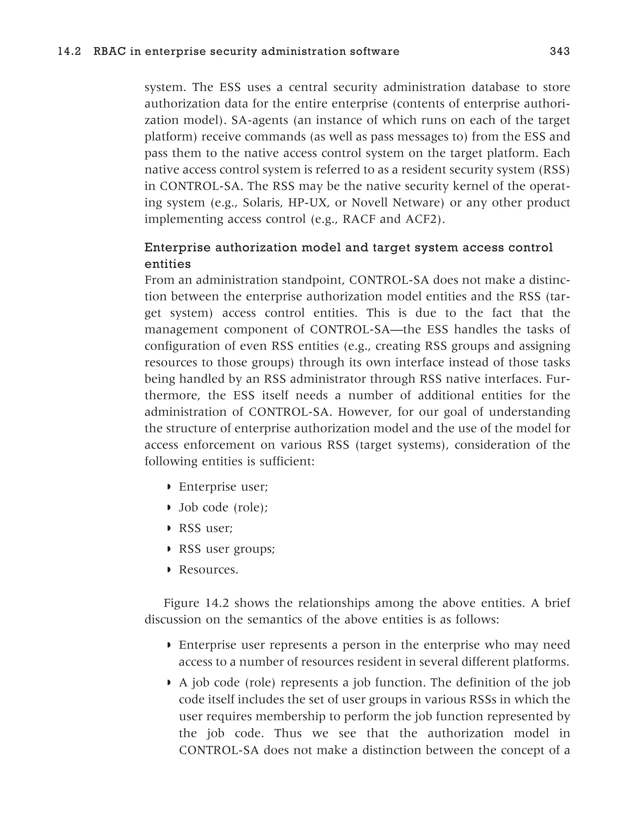 system. The ESS uses a central security administration database to store
authorization data for the entire enterprise (contents of enterprise authori-
zation model). SA-agents (an instance of which runs on each of the target
platform) receive commands (as well as pass messages to) from the ESS and
pass them to the native access control system on the target platform. Each
native access control system is referred to as a resident security system (RSS)
in CONTROL-SA. The RSS may be the native security kernel of the operat-
ing system (e.g., Solaris, HP-UX, or Novell Netware) or any other product
implementing access control (e.g., RACF and ACF2).
Enterprise authorization model and target system access control
entities
From an administration standpoint, CONTROL-SA does not make a distinc-
tion between the enterprise authorization model entities and the RSS (tar-
get system) access control entities. This is due to the fact that the
management component of CONTROL-SA—the ESS handles the tasks of
configuration of even RSS entities (e.g., creating RSS groups and assigning
resources to those groups) through its own interface instead of those tasks
being handled by an RSS administrator through RSS native interfaces. Fur-
thermore, the ESS itself needs a number of additional entities for the
administration of CONTROL-SA. However, for our goal of understanding
the structure of enterprise authorization model and the use of the model for
access enforcement on various RSS (target systems), consideration of the
following entities is sufficient:
◗ Enterprise user;
◗ Job code (role);
◗ RSS user;
◗ RSS user groups;
◗ Resources.
Figure 14.2 shows the relationships among the above entities. A brief
discussion on the semantics of the above entities is as follows:
◗ Enterprise user represents a person in the enterprise who may need
access to a number of resources resident in several different platforms.
◗ A job code (role) represents a job function. The definition of the job
code itself includes the set of user groups in various RSSs in which the
user requires membership to perform the job function represented by
the job code. Thus we see that the authorization model in
CONTROL-SA does not make a distinction between the concept of a
14.2 RBAC in enterprise security administration software 343
 