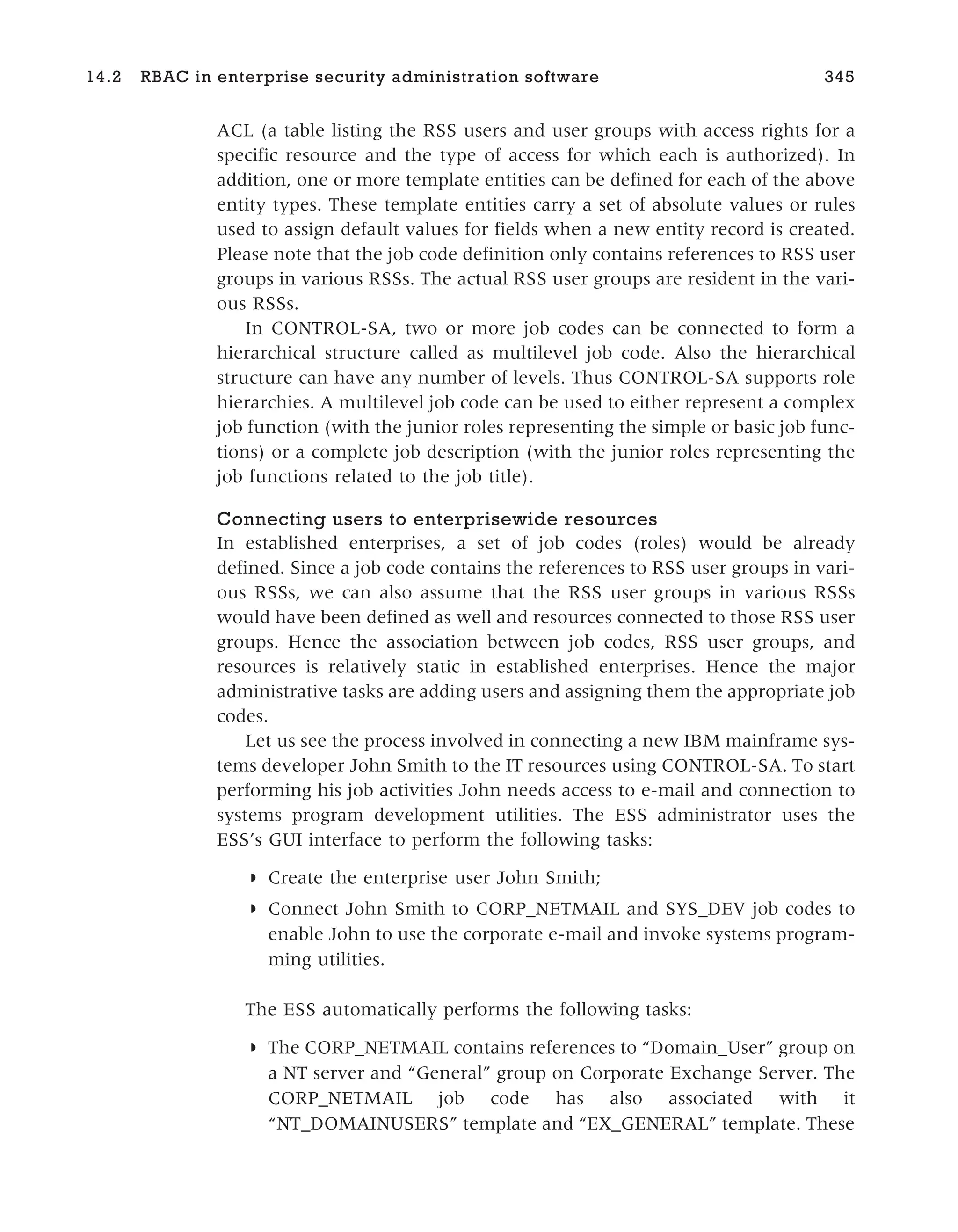 ACL (a table listing the RSS users and user groups with access rights for a
specific resource and the type of access for which each is authorized). In
addition, one or more template entities can be defined for each of the above
entity types. These template entities carry a set of absolute values or rules
used to assign default values for fields when a new entity record is created.
Please note that the job code definition only contains references to RSS user
groups in various RSSs. The actual RSS user groups are resident in the vari-
ous RSSs.
In CONTROL-SA, two or more job codes can be connected to form a
hierarchical structure called as multilevel job code. Also the hierarchical
structure can have any number of levels. Thus CONTROL-SA supports role
hierarchies. A multilevel job code can be used to either represent a complex
job function (with the junior roles representing the simple or basic job func-
tions) or a complete job description (with the junior roles representing the
job functions related to the job title).
Connecting users to enterprisewide resources
In established enterprises, a set of job codes (roles) would be already
defined. Since a job code contains the references to RSS user groups in vari-
ous RSSs, we can also assume that the RSS user groups in various RSSs
would have been defined as well and resources connected to those RSS user
groups. Hence the association between job codes, RSS user groups, and
resources is relatively static in established enterprises. Hence the major
administrative tasks are adding users and assigning them the appropriate job
codes.
Let us see the process involved in connecting a new IBM mainframe sys-
tems developer John Smith to the IT resources using CONTROL-SA. To start
performing his job activities John needs access to e-mail and connection to
systems program development utilities. The ESS administrator uses the
ESS’s GUI interface to perform the following tasks:
◗ Create the enterprise user John Smith;
◗ Connect John Smith to CORP_NETMAIL and SYS_DEV job codes to
enable John to use the corporate e-mail and invoke systems program-
ming utilities.
The ESS automatically performs the following tasks:
◗ The CORP_NETMAIL contains references to “Domain_User” group on
a NT server and “General” group on Corporate Exchange Server. The
CORP_NETMAIL job code has also associated with it
“NT_DOMAINUSERS” template and “EX_GENERAL” template. These
14.2 RBAC in enterprise security administration software 345
 